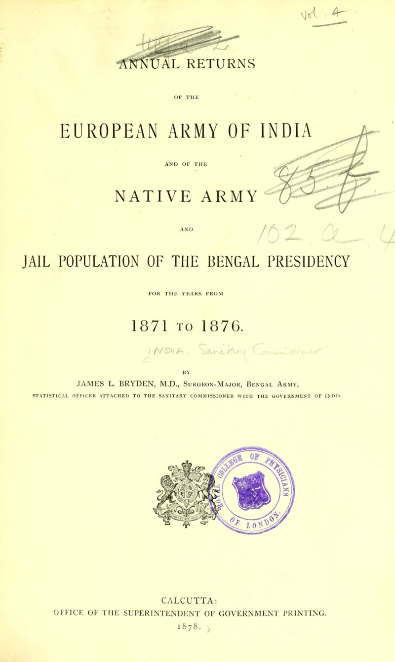 RETURNS OF THE EUROPEAN ARMY OF INDIA AND OF THE NATIVE ARMY AND A ■ JAIL POPULATION OF THE BENGAL PRESIDENCY FOR THE YEARS FROM 1871 TO 1876. BY JAMES L. BRYDEN, M.D., Surgeon-Major, Bengal Army, STATISTICAL OFFICER ATTACHED TO THE SANITARY COMMISSIONER WITH THE GOVERNMENT OF INDIA CALCUTTA: OFFICE OF THE SUPERINTENDENT OF GOVERNMENT PRINTING. 1878. ^