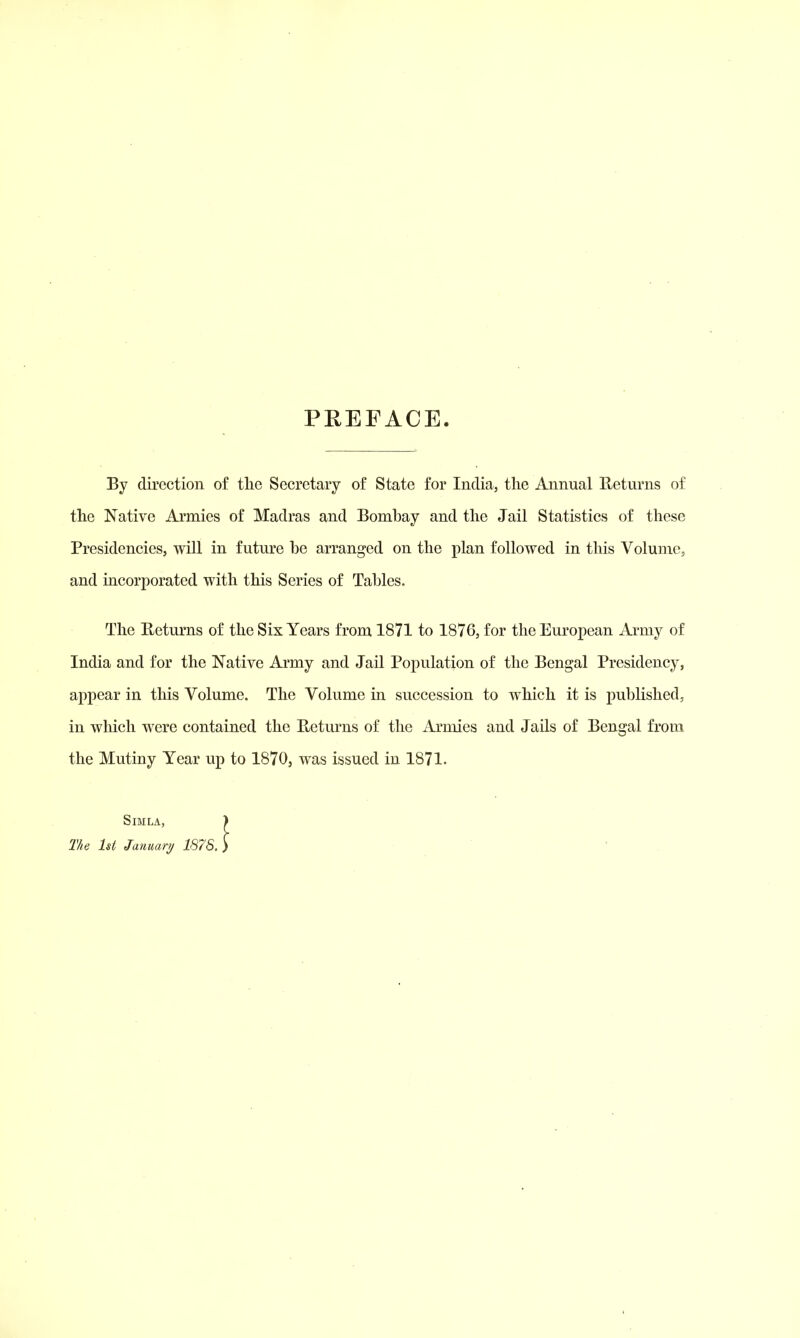 PREFACE. By direction of tlie Secretary of State for India, the Annual Returns of the Native Armies of Madras and Bombay and the Jail Statistics of these Presidencies, will in future be arranged on the plan followed in this Volume, and incorporated with this Series of Tables. The Eeturns of the Six Years from 1871 to 1876, for the European Army of India and for the Native Army and Jail Population of the Bengal Presidency, appear in this Volume. The Volume in succession to which it is published, in wliich were contained the Eeturns of the Armies and Jails of Bengal from the Mutiny Year up to 1870, was issued in 1871. Simla, The 1st Januari/ 1878.