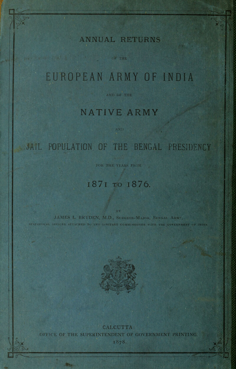 ANNUAL RETURNS (J7 EUROPEAN ARMY OF INDIA A > 1 ' ( 'F THE NATIVE ARMY ax:. JAiL POfULATION^ OF THE BENGAL PRESIDENCY i87i TO i876. JAMES L. BRYDEN, M.D,, Sueoeon-M CrOVLKiN WENT OF INIM\, 0} :3, 3^- CALCUTTA: OFFICE OF THE SUPERINTENDENT OF GOVERNMENT PRINTING. 1878.