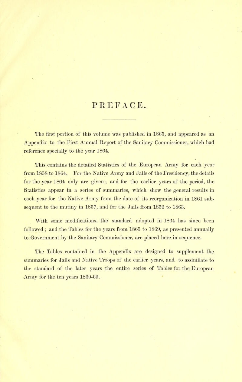 PEEFACE. Tlie first portion of this voluine was published in 1805, and appeared as an Appendix to the Fii-st Annual Pveport of the Sanitary Commissioner, which had reference specially to the year 1864. This contains the detailed Statistics of the European Army for each year from 1858 to 1864. Eor the Native Army and Jails of the Presidency, the details for the year 1864 only are given; and for the earlier years of the period, the Statistics appear in a series of summaries, which show the general results in each year for the Native Army from the date of its reorganization in 1861 sub- sequent to the mutiny in 1857, and for the Jails from 1859 to 1863. With some modifications, the standard adopted in 1804 has since been followed; and the Tables for the years from 1865 to 1869, as presented annually to Government by the Sanitary Commissioner, are placed here in sequence. The Tables contained in the Appendix are designed to supplement the summaries for Jails and Native Troops of the earlier years, and to assimilate to tlie standard of the later years the entire series of Tables for the European Army for the ten years 1860-69.