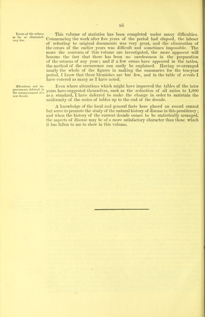 xu Errors of the volume This volume of statistics lias been completed under many difficulties, very^few!^^ ^ ^^^^^ * Commencing the work after iive years of the period had elapsed, the labour of referring to original documents was very great, and- the elimination of the errors of the earlier years was difficult and sometimes impossible. The more the contents of this volume are investigated, the more apparent will become the fact that there has been no carelessness in the preparation of the returns of any year; and if a few errors have appeared in the tables, the method of the occurrence can easily be explained. Having re-arranged nearly the whole of the figures in making the summaries for the ten-year period, I know that these blemishes are but few, and in the table of errata I have entered as many as I have noted. Alterations and im- Evcn whcrc alterations which might have improved the tables of the later provements deferred to yp^^g have Suggested themsclves, such as the reduction of all ratios to 1,000 new decade. as a standard, I have deferred to make the change m order to maintain the uniformity of the series of tables up to the end of the decade. A knowledge of the local and general facts here placed on record cannot but serve to promote the study of the natural history of disease in this presidency ; and when the history of the current decade comes to be statistically arranged, the aspects of disease may be of a more satisfactory character than those which it has fallen to me to show in this volume.