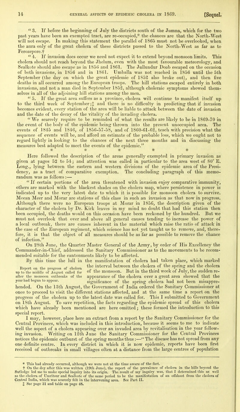  S. If before the beginning' of July the districts south of the Jumna, which for the two past years have been an exempted tract, are re-occupied,* the chances are that the North-West will not escape. In making this statement the parallel of 1865 must not be overlooked, when the aura only of the great cholera of these districts passed to the North-West as far as to Ferozepore.t  4. If invasion does occur we need not expect it to extend beyond monsoon limits. This cholera should not i-each beyond the Jhelum, even with the most favourable meteorology, and Sealkote should also escape as in 1856 and 1861. The Jullundur Doab escaped on the occasion of both invasions, in 1856 and in 1861. Umballa was not reached in 1856 until the 5th September (the day on which the great epidemic of 1853 also broke out), and then five deaths in all occurred among the European troops. The hill stations escaped entirely in both invasions, and not a man died in September 1852, although choleraic symptoms showed them- selves in all of the adjoining hill stations among the men. 5. If the great area sufiers as a province, cholera will continue to manifest itself up to the third week of September;! and there is no difficulty in predicting that if invasion becomes evident, every station of the area will be liable to attack between the date of invasion and the date of the decay of the vitality of the invading cholera. We scarcely require to be reminded of what the results are likely to be in 1869-70 in the event of the body of the epidemic being thrown into the present unoccupied area. The events of 1845 and 1846, of 1856-57-58, and of 1860-61-62, teach with precision what the sequence of events will be, and afford an estimate of the probable loss, which we ought not to regard lightly in looking to the chances of the next three months and in discussing the measures best adapted to meet the events of the epidemic.' * * * ^ * Here followed the description of the areas generally exempted in primary invasion as given at pages 52 to 54; and attention was called in particular to the area west of 80° E. Long., lying between the eastern and western divisions of the epidemic area of the Presi- dency, as a tract of comparative exemption. The concluding paragraph of this memo- randum was as follows :—  If certain portions of the area threatened with invasion enjoy comparative immunity, others are marked with the blackest shades on the cholera map, where persistence in power is indicated up to the very latest date to which it is possible for monsoon cholera to survive. Meean Meer and Morar are stations of this class in such an invasion as that now in progress. Although there were no European troops at Morar in 1856, the description given of the character of the cholera by Dr. Kirk leaves in my mind no doubt that had this station then been occupied, the deaths would on this occasion have been reckoned by the hundred. But we must not overlook that over and above all general causes tending to increase the power of a local outbreak, there are causes inherent in the material which raise the ratio of attack in the case of the European regiment, which science has not yet taught us to remove, and, there- fore, it is that the object of all measures should be as far as possible to remove the chance of infection. On 28th June, the Quarter Master General of the Army, by order of His Excellency the Commander-in-Chief, addressed the Sanitary Commissioner as to the movements to be recom- mended suitable for the cantonments likely to be affected. By this time the lull in the manifestation of cholera had taken place, which marked , c -u ^ the interval between the cholera of the spring and the cholera Keport on the progress of cholera „ , -n , • ,i ji • i i V t i ji n i up to the middle of August called for ot the monsoon. But m the third week 01 July, the sudden re- after the monsoon outbreaks of the appearance of the cholera over a gTcat area showed that the year had begun to appear. significance of the spring cholera had not been sprmg enolera naa not Deen misappre- hended. On the 13th August, the Government of India ordered the Sanitary Commissioner at once to proceed to visit the difierent stations affected, and at the same time a report on the progress of the cholera up to the latest date was called for. This I submitted to Government on 18th August. To save repetition, the facts regarding the epidemic spread of this cholera which have already been mentioned are here omitted; these formed the introduction t6 this special report. I may, however, place here an extract from a report by the Sanitary Commissioner for the Central Provinces, which was included in this introduction, because it seems to me to indicate well the aspect of a cholera appearing over an invaded area by revitalisation in the year follow- ing invasion. Writing on 12th June the Sanitary Commissioner for the Central Provinces notices the epidemic outburst of the spring months thus :— The disease has not spread from any one definite centre. In every district in which it is now epidemic, reports have been first received of outbreaks in small villages often at a distance from the large centres of population * This had already occurred, although we were not at the time aware of the fact. t On the day after this was written (19th June), the report of the prevalence of cholera in the hills beyond the Sutledge led me to make special inquiry into its origin. The result of my inquiry was, that I determined this as well as the cholera of Umritsur and SealUote of the same period to be the manifestation of an offshoot from the cholera of Central India, which was scarcely felt in the intervening area. See Part II. J See page 31 and table on page 48.