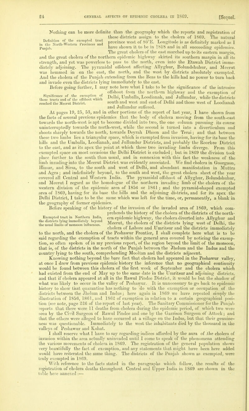 JvTotliing can be more definite than the geography which the reports and registration of these districts assign to the cholera of 1869. The natural • -^.f '^.T°., L^^ ''.r^'-'^ province west of 80°E. Longitude is as definitely marked as I 111 the Nortli-Western I'rovmces and ' , -i i i ■ noio t • n i.-^ ■ Punjab. have shown it to be m ioiS and m all succeeding epidemics. The great cholera of the east marched up to its eastern margin, and the great cholera of the northern epidemic highway skirted its southern margin in all its strength, and yet was powerless to pass to the north, even into the Etawah District imme- diately adjoining. The pyramidal offshoot affecting Allyghur, Bolundshuhur, and Meerut was hemmed in on the east, the north, and the west by districts absolutely exempted. And the cholera of the Punjab extending from the Beas to the hills had no power to turn back and invade even the districts lying immediately to the east. Before going further, I may note here what I take to be the significance of the intrusive ofishoot from the northern highway and the exemption of tbeSt™ d'oftlTe :^ZJ. I>^\W, Umballa,Loodianah and Jullundur, while the district, readied the Meerut District. south and west and east ot Delhi and those west of Loodianah and Jullundur suffered. At pages 19, 25, 53, and in other portions of the report of last year, I have shown from the facts of several previous epidemics that the body of cholera moving from the south-east towards the north-west is apt to become divided into two, the one column pursuing its course uninterruptedly towards the north-west, while the second is turned into a diverticulum and shoots sharply towards the north, towards Deyrah Dhoon and the Terai; and that between these two limbs lies a trianyular space, which is exempted from invasion, having for its base the hills and the Umballa, Loodianah, and Jullundur Districts, and probably the Roorkee District to the east, and as its apex the point at which these two invading limbs diverge. From this exempted space on most occasions the Delhi District is excluded ; but in 1869 the division took place further to the south than usual, and in connexion with this fact the weakness of the limb invading into the Meerut District was evidently associated. We find cholera in Goorgaon, Hissar, and Sirsa, to the south and west of Delhi, and abundant manifestation in Muttra and Agra; and indefinitely beyond, to the south and west, the great cholera sheet of the year covered all Central and Western India. The pyramidal offshoot of Allyghur, Bolundshuhur, and Meerut I regard as the homologue of the northern invadinij limb of the cholera of the \vestern division of the epidemic area of 1856 or 1861 ; and the pyramid-shaped exempted area of 1869, having for its base the hills and the adjoining districts, and for its apex the Delhi District, I take to be the same which was left for the time, or, permanently, a blank in the geography of former epidemics. Before speaking of the history of the invasion of the invaded area of 1869, which com- prehends the history of the cholera of the districts of the north- Exempted tract in Northern India, ern epidemic highway, the cholera diverted into Allyghur and ^^^^i^t^' Meerut, the cholera of the districts lying west of Delhi, the cholera of Lahore and Umritsur and the districts immediately to the north, and the cholera of the Peshawur Frontier, I shall complete here what is to be said regarding the exemption of tracts within the general area covered by noticing the exemp- tion, so often spoken of in my previous report, of the region beyond the limit of the monsoon, that is, of the districts in the north of the Punjab between the Jhelum and the Indus and the country lying to the south, comprehending Mooltan and the districts adjacent. Knowing nothing beyond the bare fact that cholera had appeared in the Peshawur valley, at once I drew from previous epidemic history the inference that no geographical continuity would be found between this cholera of the first week of September and the cholera which had existed from the end of May up to the same date in the Umritsur and adjoining districts, and that if cholera appeared at all in the Rawul Pindee District, it would be but the shadow of what was likely to occur in the valley of Peshawur. It is unnecessary to go back to epidemic history to show that quarantine has nothing to do with the exemption or occupation of the districts between the Jhelum and Indus; here again in 1869 we have repeated simply the illustration of 1856, 1861, and 1862 of exemption in relation to a certain geographical posi- tion (see note, page 226 of the report of last year). The Sanitary Commissioner for the Punjab reports that there were 11 deaths from cholera during the epidemic period, of which two were seen by the Civil Surgeon of Rawul Pindee and one by the Garrison Surgeon of Attock; and that the others were alleged to have occurred at a village on the Indus, but that their genuine- ness was questionable. Immediately to the west the inhabitants died by the thousand in the valleys of Peshawur and Kohat. I shall reserve what I have to say regarding indices aff'orded by the aura of ,the cholera of invasion within the area aetuallj^ uninvaded until I come to speak of the phenomena attending the various movements of cholera in 1869. The registration of the general population shows very beautifully the fact of exemption, and any statements that might have been here added would have reiterated the same thing. The districts of the Punjab shown as exempted, were truly exempted in 1869. With reference to the facts stated in the paragraphs which follow, the results of the registration of cholera deaths throughout Central and Upper India in 1869 are shown in the table hei'c annexed :—