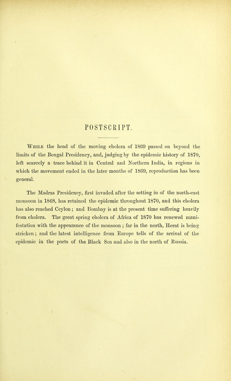 POSTSCTiIPT. While tlie head of the moving cholera of 1869 passed on beyond the limits of the Bengal Presidency, and, judging by the epidemic history of 1870, left scarcely a trace behind it in Central and Northern India, in regions in which the movement ended in the later months of 1869, reproduction has been general. The Madras Presidency, first invaded after the setting in of the north-east monsoon in 1868, has retained the epidemic throughout 1870, and this cholera has also reached Ceylon; and Bombay is at the present time suffering heavily from cholera. The great spring cholera of Africa of 1870 has renewed mani- festation with the appearance of tbe monsoon ; far in the north, Herat is being stricken; and the latest intelligence from Europe tells of the arrival of the epidemic in the ports of the Black Sea and also in the north of Russia.