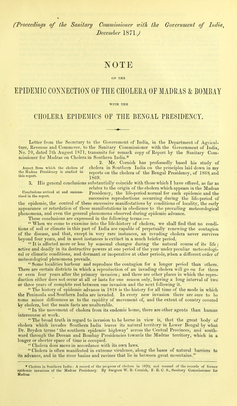 (Proceedings of the Sanitary Commissioner uith tJie Government of India, Decemher 1871 •y' NOTE EPIDEMIC CONNECTION OF THE CHOLERA OF MADRAS & BOMBAY WITH THE CHOLERA EPIDEMICS OF THE BENGAL PRESIDENCY. Letter from the Secretary to the Government of India, in the Department of Agiicul- ture, Revenue and Commerce, to the Sanitary Commissioner with the Government of India, No. 70, dated 7th August 1871, transmits for remark copy of Report by the Sanitary Com- missioner for Madras on Cholera in Southern India.* 2. Mr. Cornish has professedly based his study of Aspect from which the cholera of cholera in Southern India on the principles laid down in my the Madras Presidency is studied in j-gports on the cholera of the Bengal Presidency, of 1868 and this report. 1869 3. His general conclusions substantially coincide with those which I have offered, as far as relates to the origin of the cholera which appears in the Madras _ Conclusions arrived at and summa- presidency, the life-period normal for each epidemic and the rised in the report. • ij.- ■ i - xi i-n successive reproductions occurring during the liie-period of the epidemic, the control of these successive manifestations by conditions of locality, the early appearance or retardation of these manifestations in obedience to the prevailing meteorological phenomena, and even the general phenomena observed during epidemic advance. These conclusions are expressed in the following terms:—  When we come to examine into the life-history of cholera, we shall find that no condi- tions of soil or climate in this part of India are capable of perpetually renewing the contagion of the disease, and that, except in very rare instances, an invading (3holera never survives beyond four years, and in most instances is extinct in a much briefer period.  It is affected more or less by seasonal changes during the natural course of its life ; active and deadly in its destructive powers at one period of the year under peculiar meteorologi- cal or climatic conditions, and dormant or inoperative at other periods, jvhen a different order of meteorological phenomena prevails.  Some localities harbour and reproduce the contagion for a longer period than others. There are certain districts in which a reproduction of an invading cholera will go on for three or even four years after the primary invasion; and there are other places in which the repro- duction either does not occur at all or lasts for one season only, leaving a long interval of two or three years of complete rest between one invasion and the next following it.  The history of epidemic advance in 1818 is the history for all time of the mode in which the Peninsula and Southern India are invaded. In every new invasion there are sure to be some minor differences as to the rapidity of movement of, and the extent of country covered by cholera, but the main facts are unalterable.  In the movement of cholera from its endemic home, there are other agents than human intercourse at work.  The broad truth in regard to invasion to be borne in view is, that the great body of cholera which invades Southern India leaves its natural territory in Lower Bengal by what Dr. Bryden terms ' the southern epidemic highway* across the Central Provinces, and south- ward through the Deccan and Bombay Presidencies towards the Madras territory, which in a longer or shorter space of time is occupied.  Cholera does move in accordance with its own laws.  Cholera is often manifested in extreme virulence, along the bases of natural barriers to its advance, and in the river basins and ravines that lie in between great mountains. * Cholera in Southern India: A record of the progress of cholera in 1870, and resum^ of the records of former epidemic invasions of the Madras Presidency. By Surgeon VV. 11. Cornish, F. R. C. S., Sanitary Commissioner for Madras.