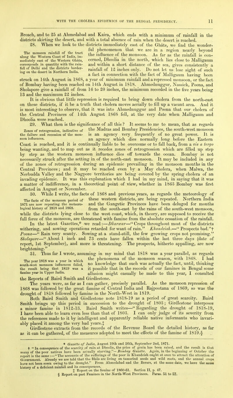 Broach, and to 35 at Ahmedabad and Kaira, which ends with a minimum of rainfall in the districts skirting the desert, and with a total absence of rain when the desert is reached. 28. When we look to the districts immediately east of the Ghats, we find the wonder- ful phenomenon that we are in a region nearly beyond alo?g%h~te4Sff India!?^- ^he influence of the rnonsoon As far as the rainfall is con- mediately east of the Western Ghats, cerned, Dhooha m the north, which lies close to Malhgaum corresponds in quantity with the rain- and within a short distance of the sea, gives consistently a fall of Delhi and the districts border- ^.^ij^f^^ j^^l^gg j)^ ^ • ^ , ing on the desert in Northern India. n , ■ -,1 ,i f , n T»,r S ^ a a lact m connection with the lact or Malligaum having been struck on 14th August in 1868, a year of minimum rainfall and a repressed monsoon, or the fact of Bombay having been reached on 14th August in 1818. Ahmednuggur, Nassick, Poona, and Sholapore give a rainfall of from 16 to 20 inches, the minimum recorded in the five years being 13 and the maximum 22 inches. It is obvious that little repression is required to bring down cholera from the north-east on these districts, if it be a truth that cholera moves aerially to fill up a vacant area. And it is most interesting to observe, that it was into Ahmednuggur and Poona that our cholera of the Central Provinces of 14tli August 1868 fell, at the very date when Malligaum and Dhoolia were reached. 29. What then is the significance of all this ? It seems to me to mean, that as regards Zones of retroo'ression, indicative of Madras and Bombay Presidencies, the south-west monsoon the failure and recession of the mon- is an agency very frequently of no great power. It is soon influences. an agency which dies normally long before the Eastern Coast is reached, and it is continually liable to be overcome or to fall back^ from a vis a tergo being wanting, and to map out as it recedes zones of retrogression which are filled up step by step as the western monsoon influence dies ofi towards the ocean. Bombay is not necessarily struck after the setting in of the north-east monsoon. It may be included in any of the zones of retrogression during an epidemic prevailing in the monsoon months in the Central Provinces; and it may be reached even by a May cholera, when Malwa, the Nerbudda Valley and the Nagpore territories are being covered by the spring cholera of an invading epidemic. It was this explanation which I had in my mind, in saying that it was a matter of indifference, in a theoretical point of view, whether in 1863 Bombay was first afi'ected in August or November. 30. While I write, the facts of 1868 and previous years, as regards the meteorology of The facts of the monsoon period of ^^^^ western districts, are being repeated. Northern India 1871 are now repeating the meteoro- and the Gangetic Provinces have been deluged for months logical history of 1818 and 1868. ixovQ. the south-east by the rains of the south-west monsoon, while the districts lying close to the west coast, which, in theory, are supposed to receive the full force of the monsoon, are threatened with famine from the absolute cessation of the rainfall. In the latest Gazettes,* we read :—Bharwar— Crops throughout most of the districts withering, and sowing operations retarded for want of rain. Khandeish.— Prospects bad.t Poona— Rain very scanty. Sowing at a stand-still, the few growing crops not promising. Sholapore— About 1 inch and 73 cents have fallen within the last three days (date of report, 1st September), and more is threatening. The prospects, hitherto appalling, are now brightening. 31. Thus far I wrote, assuming in my mind that 1818 was a year parallel, as regards ^ • T T, the phenomena of the monsoon season, with 1868. I had The year 1818 was a year in which ,^ , , , , j_ n /• i_ j^i ■ i • south-west monsoon influences failed, no knowledge that such was actually the_tact,_ until, thinking the result being that 1819 was a it possible that in the records of our famines in Bengal some famine year in Upper India. allusion might casually be made to this year, I consulted the B-eports of Baird Smith and Girdlestone. The years were, as far as I can gather, precisely parallel. As the monsoon repression of 1868 was followed by the great famine of Central India and Rajpootana of 1869, so was the drought of 1818 followed by famine in the North-West in 1819. Both Baird Smith and Girdlestone note 1818-19 as a period of great scarcity. Baird Smith brings up this period in succession to the drought of 1803; Girdlestone interposes a minor famine in 1812-13. Baird Smith writes—Regarding the drought of 1818-19, I have been able to learn even less than that of 1803. I can only judge of its severity from the references made to it by intelligent and apparently reliable native informants who invari- ably placed it among the very bad years.{ Girdlestone extracts from the records of the Revenue Board the detailed history, as far as it can be gathered, of the measures adopted to meet the effects of the famine of 1819.§ * Gazette of India, August 19th and 26th, September 2nd, 1871. t  In consequence of the scarcity of rain at Dhoolia, the price of grain has been raised, and the result is tliat many of the poor natives have been actually starving.—iomia^ Gazette. Again, in the beginning of October the report is the same : The accounts of the sufferings of the poor in Khandeish ought at once to attract the attention of Government. Already we are told that the Bhils are living on tamarind seeds and wild roots, and the annual crops have not been sown owing to the drought. From Ahmedabad and the Berars, at the same date, we have the same history of a deficient rainfall and its consequences. X Report on the famine of 1860-61. Section II, p. 47. § Report on past Famines in the North-West Provinces. Paras. 51 to 57.