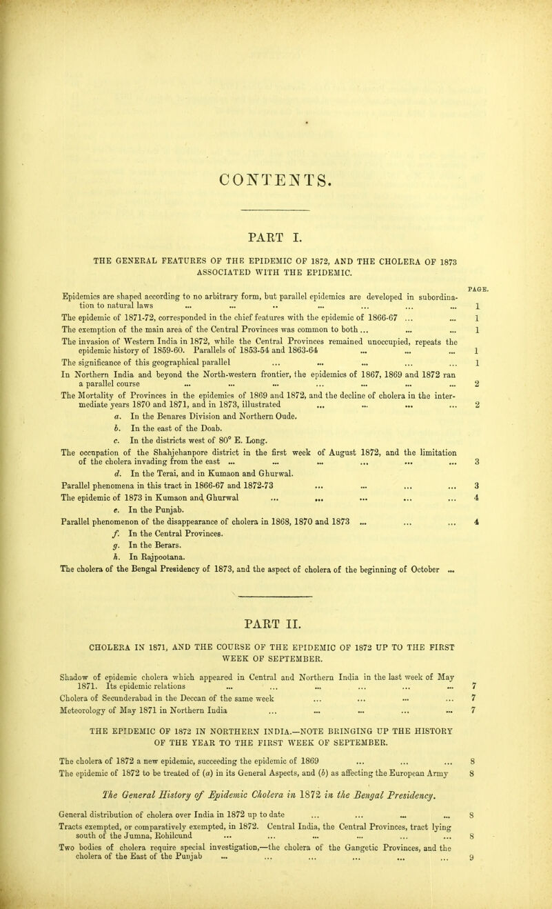 CONTENTS. PART I. THE GENERAL FEATURES OF THE EPIDEMIC OF 1872, AND THE CHOLERA OP 1873 ASSOCIATED WITH THE EPIDEMIC. PAGE. Epidemics are shaped according to no arbitrary form, but parallel epidemics are developed in subordina- tion to natural laws ... ... ... ... ... ... 1 The epidemic of 1871-72, corresponded in the chief features with the epidemic of 1866-67 ... ... 1 The exemption of the main area of the Central Provinces was common to both ... ... ... 1 The invasion of Western India in 1872, while the Central Provinces remained unoccupied, repeats the epidemic history of 1859-60. Parallels of 1853-54 and 1863-64 ... ... ... 1 The significance of this geographical parallel ... ... ... ... ... 1 In Northern India and beyond the North-western frontier, the epidemics of 1867, 1869 and 1872 ran a parallel course ... ... ... ... ... ... ... 2 The Mortality of Provinces in the epidemics of 1869 and 1872, and the decline of cholera in the inter- mediate years 1870 and 1871, and in 1873, illustrated ... ... ... ... 2 a. In the Benares Division and Northern Oude. h. In the east of the Doab. c. In the districts west of 80° E. Long. The occupation of the Shahjehanpore district in the first week of August 1872, and the limitation of the cholera invading from the east ... ... ... ... ... ... 3 d. In the Terai, and in Kumaon and Ghurwal. Parallel phenomena in this tract in 1866-67 and 1872-73 ... ... ... ... 3 The epidemic of 1873 in Kumaon and Ghurwal ... ,.. ... ... ... 4 e. In the Punjab. Parallel phenomenon of the disappearance of cholera in 1868, 1870 and 1873 ... ... ... 4 f. In the Central Provinces. g. In the Berars. h. . In Rajpootana. The cholera of the Bengal Presidency of 1873, and the aspect of cholera of the beginning of October ... PART II. CHOLERA IN 1871, AND THE COURSE OP THE EPIDEMIC OF 1872 UP TO THE FIRST WEEK OP SEPTEMBER. Shadow of epidemic cholera which appeared in Central and Northern India in the last week of May 1871. Its epidemic relations ... ... ... ... ... ... 7 Cholera of Secunderabad in the Deccan of the same week ... ... ... ... 7 Meteorology of May 1871 in Northern India ... ... ... ... ... 7 THE EPIDEMIC OP 1872 IN NORTHERN INDIA.—NOTE BRINGING UP THE HISTORY OF THE YEAR TO THE FIRST WEEK OF SEPTEMBER. The cholera of 1872 a new epidemic, succeeding the epidemic of 1869 ... ... ... 8 The epidemic of 1872 to be treated of (a) in its General Aspects, and (i) as affecting the European Army 8 The General History of IJpidemic Cholera in 1872 in the Bengal Presidency/. General distribution of cholera over India in 1872 up to date ... ... „. ... 8 Tracts exempted, or comparatively exempted, in 1872. Central India, the Central Provinces, tract lying south of the Jumna, Rohilcund ... ... ... ... ... ... 8 Two bodies of cholera require special investigation,—the cholera of the Gangetic Provinces, and the