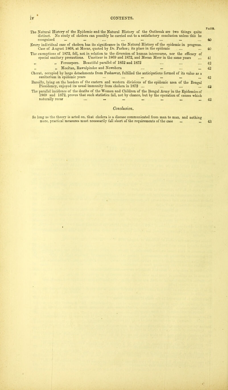 PAGB. The Natural History of the Epidemic and the Natural History of the Outbreak are two things quite distinct. No study of cholera can possibly be carried out to a satisfactory conclusion unless this be recognised ... ... ... ... ... ... ... ... 40 Every individual case of cholera has its significance in the Natural History o£ the epidemic in progress. Case of August 1868, at Morar, quoted by Dr. Parkes; its place in the epidemic ... ... 40 The exemptions of 1872, fell, not in relation to the diversion of human intercourse, nor the efficacy of special sanitary precautions. Umritsur in 1869 and 1872, and Meean Meer in the same years ... 41 „ „ Ferozepore. Beautiful parallel of 1852 and 1872 ... ... ... 42 „ „ Mooltan, Rawulpindee and Nowshera ... ... ... ... 42 Cherat, occupied by large detachments from Peshawur, fulfilled the anticipations formed of its value as a sanitarium in epidemic years ... ... ... ... ... ... 42 Bareilly, lying on the borders of the eastern and western divisions of the epidemic area of the Bengal Presidency, enjoyed its usual immunity from cholera in 1872 ... ... ... ... 43 The parallel incidence of the deaths of the Women and Children of the Bengal Army in the Epidemics of 1869 and 1872, proves that such statistics fall, not by chance, but by the operation of causes which naturally recur ... ~. ... „. ... ... ... 42 Conclusion. So long as the theory is acted on, that cholera is a disease communicated from man to man, and nothing more, practical measures must necessarily fall short of the requirements of the case ... ... 43