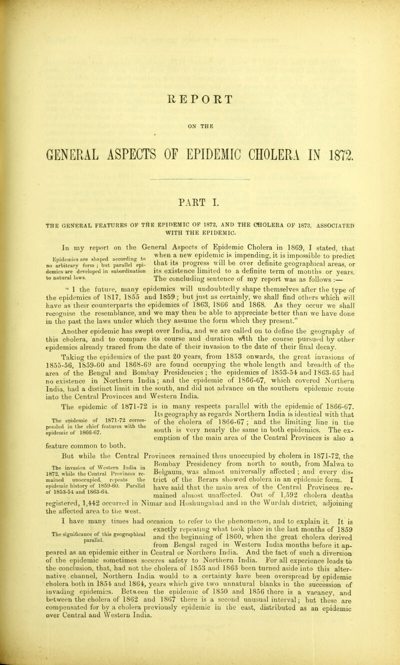 GENERAL ASPECTS ON THE OF EPIDEMIC CHOLERA IN 1872. PART I. THE GENERAL FEATURES OF THE EPIDEMIC OF 1872, AND THE CHOLERA OP 1873, ASSOCIATED WITH THE EPIDEMIC. In my report on the General Aspects of Epidenaic Cholera in 1869, I stated, that ^, ., . , , A- ^ when a new epidemic is impending, it is impossible to predict Epidemics are shaped according to , •, ^ .,, , ^ j ^ ^ i • , r^^'^*' no arbitrary form ; but parallel epi- that its progress Will be Over dehnite geographical areas, or demies are developed in subordination its existence limited to a definite term of months or years, to natural laws. The concluding sentence of my report was as follows :—  1 the future, many epidemics will undoubtedly shape themselves after the type of the epidemics of 1817, 1855 and 1859; but just as certainly, we shall find others which will have as their counterparts the epidemics of 1863, 1866 and 1868. As they occur we shall recognise the resemblance, and we may then be able to appreciate better than we have done in the past the laws under which they assume the form which they present. Another epidemic has swept over India, and we are called on to define the geography of this cholera, and to compare its course and duration w?th the course pursued by other epidemics already traced from the date of their invasion to the date of their final decay. Taking the epidemics of the past 20 years, from 1853 onwards, the great invasions of 1855-56, 1859-60 and 1868-69 are found occupying the whole length and breadth of the area of the Bengal and Bombay Presidencies ; the epidemics of 1853-54 and 1863-65 had no existence in Northern India; and the epidemic of 1866-67, which covered Northern India, had a distinct limit in the south, and did not advance on the southern epidemic route into the Central Provinces and Western India. The epidemic of 1871-72 is in many respects parallel with the epidemic of 1866-67. Its geography as regards Northern India is identical with that The epidemic of 1871-72 corres- of the cholera of 1866-67; and the limiting line in the ponded in the chief features with the . i • i • u xi, • i • m epidemic of 1866-67. south IS very nearly the same m both epidemics. The ex- emption of the main area of the Central Provinces is also a feature common to both. But while the Central Provinces remained thus unoccupied by cholera in 1871-72, the . . „ „r ^ r J- • Bombay Presidency from north to south, from Malwa to The invasion of Western India in , , . a- , -i ^ ,■ 1872, while the Central Provinces re- Belgaum, was almost universally attected ; and every dis- mained unoccupied, repeats the trict of the Berars showed cholera in an epidemic form. I epidemic history^of ISS^^-SO. Parallel jjave said that the main area of the Central Provinces re- ot 1853- 4 an 1 3-4. mained almost unaffected. Out of 1,592 cholera deaths registered, 1,442 occurred in Nimar and Hoshungabad and in the Wurdah district, adjoining the affected area to the west. I have many times had occasion to refer to the phenomenon, and to explain it. It is exactly repeating what took place in the last months of 1859 The significancejf^this geographical beginning of 1860, when the great cholera derived from Bengal raged in Western India months before it ap- peared as an epidemic either in Central or Northern India. And the fact of such a diversion of the epidemic sometimes secures safety to Northern India. For all experience leads to the conclusion, that, had not the cholera of 1853 and 1863 been turned aside into this alter- native;. channel, Northern India would to a certainty have been overspread by epidemic cholera both in 1854 and 1864, years which give two unnatural blanks in the succession of invading epidemics. Between the epidemic of 1850 and 1856 there is a vacancy, and between the cholera of 1862 and 1867 there is a second unusual interval; but these are compensated for by a cholera previously epidemic in the east, distributed as an epidemic over Central and Western India.