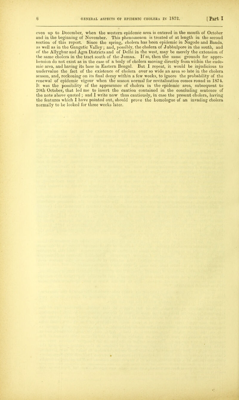 even up to December, wlien the western epidemic area is entered in the month of October and in the beginning of November. This phenoineuon is treated of at length in the second section of this report. Since the spring, cholera has been epidemic in Nagode and Banda, as well as in the Gangetic Valley; and, possibly, the cholera of Jubbulpore in the south, and of the Allyghur and Agra Districts and of Delhi in the west, may be merely the extension of the same cholera in the tract south of the Jumna. If so, then the same grounds for appre- hension do not exist as in the case of a body of cholera moving directly from within the ende- mic area, and having its base in Eastern Bengal. But I repeat, it would be injudicious to undervalue the fact of the existence of cholera over so wide an area so late in the cholera season, and, reckoning on its final decay within a few weeks, to ignore the probability of the renewal of epidemic vigour when the season normal for revitalisation comes round in 1874. It was the possibility of the appearance of cholera in the epidemic area, .subsequent to 20th October, that led me to insert the caution contained in the concluding sentence of the note above quoted ; and 1 write now thus cautiously, in case the present cholera, having the features which I have pointed out, should prove the bomologue of an invading cholera normally to be looked for three weeks later.