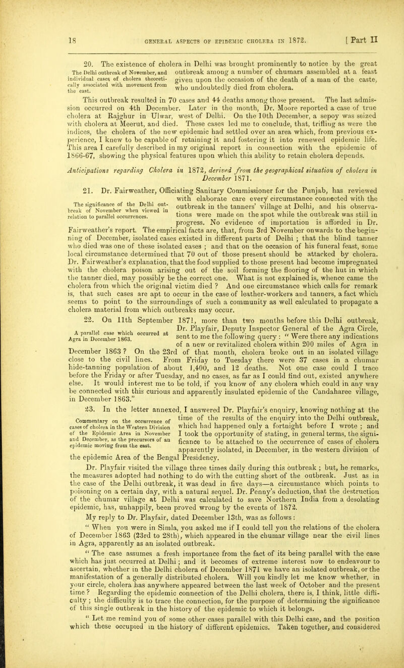 20. The existence of cholera in Delhi was brought prominently to notice by the great The Delhi outbreak of November, and outbreak amoug a number of chumars assembled at a feast individual case? of cholera theoreti- given upon the occasion of the death of a man of the caste, the^eaT'''*^ '^^ movement from ^j^^ undoubtedly died from cholera. This outbreak resulted in 70 cases and 44i deaths among those present. The last admis- sion occurred on 4th December. Later in the month, Dr. Moore reported a case of true cholera at Rajghur in Ulwar, west of Delhi. On the 10th December, a sepoy was seized with cholera at Meerut, and died. These cases led me to conclude, that, trifliug as were the indices, the cholera of the new epidemic had settled over an area which, from previous ex- perience, I knew to be capable of retaining it and fostering it into renewed epidemic life. This area I carefully described in my original report in connection with the epidemic of 1866-67, showing the physical features upon which this ability to retain cholera depends. Anticipations regarding Cholera in 1872, derived from the geographical situation of cholera in December 1871. 21. Dr. Fairweather, Officiating Sanitary Commissioner for the Punjab, has reviewed with elaborate care every circumstance connected with the The significance of the Delhi out- outbreak in the tanners' village at Delhi, and his observa- relation to parallel occurrences. tions were made on the spot while the outbreak was still in progress. No evidence of importation is aflfbrded in Dr. Fairweather's report. The empirical facts are, that, from 3rd November onwards to the begin- ning of December, isolated cases existed in different parts of Delhi ; that the blind tanner wlio died was one of these isolated cases ; and that on the occasion of his funeral feast, some local circumstance determined that 70 out of those present should be attacked by cholera. Dr. Fairweather's explanation, that the food supplied to those present had become impregnated with the cholera poison arising out of the soil forming the flooring of the hut in which the tanner died, may possibly be the correct one. What is not explained is, whence came the cholera from which the original victim died ? And one circumstance which calls for remark is, that such cases are apt to occur in the case of leather-workers and tanners, a fact which seems to point to the surroundings of such a community as well calculated to propagate a cholera material from which outbreaks may occur. 23. On 11th September 1871, more than two months before this Delhi outbreak, ,. , Dr. Playfair, Deputy Inspector General of the Agra Circle, A parallel case which occurred at i j. r ii • cc wr j.i • i- Ao-ra in December 1863. following query :  Were there any mdications of a new or revitalized cholera within 200 miles of Agra in December 1863 ? On the 23rd of that month, cholera broke out in an isolated village close to the civil lines. From Friday to Tuesday there were 37 cases in a chumar hide-tanning population of about J,40O, and 12 deaths. Not one case could I trace before the Friday or after Tuesday, and no cases, as far as I could find out, existed anywhere else. It would interest me to be told, if you know of any cholera which could in any way be connected with this curious and apparently insulated epidemic of the Candaharee village, in December 1863. 23. In the letter annexed, I answered Dr. Playfair's enquiry, knowing nothing at the r«Tr„r.nr,fo..„ c tlmc of tho Tcsults of thc enquiry into the Delhi outbreak, Commentary on the occurrence or i • i i i i o ■ ^ l ^ r t t cases of cholera in the Western Division which had happened Only a fortnight before 1 wrote; and of the Epidemic Area in November I took the Opportunity of Stating, in general terms, the signi- and December, as the precursors of an ficance to be attached to the Occurrence of cases of cholera epidemic moving from the east. ,i • i , i • i ■ u . t • • <• apparently isolated, m December, m the western division of the epidemic Area of the Bengal Presidency. Dr. Playfair visited the village three times daily during this outbreak ; but, he remarks, the measures adopted had nothing to do with the cutting short of the outbreak. Just as in the case of the Delhi outbreak, it was dead in five days—a circumstance which points to poisoning on a certain day, with a natural sequel. Dr. Penny's deduction, that the destruction of the chumar village at Delhi was calculated to save Northern India from a desolating epidemic, has, unhappily, been proved wrong by the events of 1872. My reply to Dr. Playfair, dated December 13th, was as follows:  When you were in Simla, you asked me if I could tell you the relations of the cholera of December 1863 (23rd to 28th), which appeared in the chumar village near the civil lines in Agra, apparently as an isolated outbreak.  The case assumes a fresh importance from the fact of its being parallel with the case which has just occurred at Delhi; and it becomes of extreme interest now to endeavour to ascertain, whether in the Delhi cholera of December 1871 we have an isolated outbreak, or the manifestation of a generally distributed cholera. Will you kindly let me know whether, in your circle, cholera has anywhere appeared between the last week of October and the present time ? Regarding the epidemic connection of the Dellii cholera, there is, I think, little diffi- culty ; the difficulty is to trace the connection, for the purpose of determining the significance of this single outbreak in the history of the epidemic to which it belongs.  Let me remind you of some other cases parallel with this Delhi case, and the position which these occupied m the history of different epidemics. Taken together, and considered