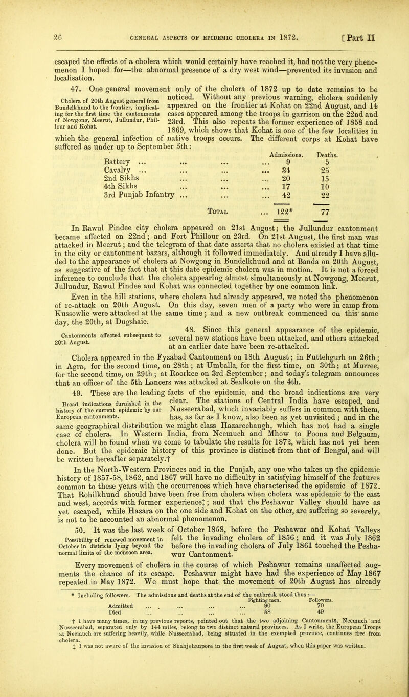 escaped the effects of a cholera which would certainly have reached it, had not the very pheno- menon I hoped for—the abnormal presence of a dry west wind—prevented its invasion and localisation. 47. One general movement only of the cholera of 1872 up to date remains to be Cholera of 20th August general from ^^oticed Without any previous warning, cholera suddenly Bundelkhund to the frontier, implicat- appeared On the frontier at Kohat on 22nd August, and 14< ing for the first time the cantonments cases appeared among the troops in garrison on the 22nd and fufandSif^^™^' JuUundur, Phil- 23rd. This also repeats the former experience of J858 and our an 0 a . j ggg^ which shows that Kohat is one of the few localities in which the general infection of native troops occurs. The different corps at Kohat have suffered as under up to September 5th: Battery ... Cavalry ... 2nd Sikhs 4th Sikhs 3rd Punjab Infantry ... Total Admissions. Deaths. 9 5 34 25 20 15 17 10 42 22 122* 77 In Rawul Pindee city cholera appeared on 21st August; the Jullundur cantonment became affected on 22nd; and Fort Phillour on 2.3rd. On 21st August, the first man was attacked in Meerut; and the telegram of that date asserts that no cholera existed at that time in the city or cantonment bazars^ although it followed immediately. And already I have allu- ded to the appearance of cholera at Nowgong in Bundelkhund and at Banda on 20th August, as suggestive of the fact that at this date epidemic cholera was in motion. It is not a forced inference to conclude that the cholera appearing almost simultaneously at Nowgong, Meerut, Jullundur, Rawul Pindee and Kohat was connected together by one common link. Even in the hill stations, where cholera had already appeared, we noted the phenomenon of re-attack on 20th August. On this day, seven men of a party who were in camp from Kussowlie were attacked at the same time; and a new outbreak commenced ou this' same day, the 20th, at Dugshaie. 48. Since this general appearance of the epidemic, 20th AuTst?*' s^tsequent to g^^g^^j stations have been attacked, and others attacked  * at an earlier date have been re-attacked. Cholera appeared in the Fyzabad Cantonment on IStli August; in Futtehgurh on 26th; in Agra, for the second time, on 28th ; at Umballa, for the first time, on 30th; at Murree, for the second time, on 29th ; at Roorkee on 3rd September; and today's telegram announces that an oflBcer of the 5th Lancers was attacked at Sealkote on the 4th. 49. These are the leading facts of the epidemic, and the broad indications are very Broad indications furnished in the clear. The stations of Central India have escaped, and history of the current epidemic hy our Nasseerabad, which invariably suffers in common with them, European cantonments. has, as far as I know, also been as yet unvisited ; and in the same geographical distribution we might class Hazareebaugh, which has not had a single case of cholera. In Western India, from Neemuch and Mhow to Poona and Belgaum, cholera will be found when we come to tabulate the results for 1872, which has not yet been done. But the epidemic history of this province is distinct from that of Bengal, and will be written hereafter separately.f In the North-Western Provinces and in the Punjab, any one who takes up the epidemic history of 1857-58,1862, and 1867 will have no difiiculty in satisfying himself of the features common to these years with the occurrences which have characterised the epidemic of 1872. That Rohilkhund should have been free from cholera when cholera was epidemic to the east and west, accords with former experience^; and that the Peshawur Valley should have as yet escaped, while Hazara on the one side and Kohat on the other, are suffering so severely, is not to be accounted an abnormal phenomenon. 50. It was the last week of October 1858, before the Peshawur and Kohat Valleys Possihility of renewed movement in felt the invading cholera of 1856 ; and it v/as July 1862 October in districts lying beyond the before the invading cholera of July 1861 touched the Pesha- normal limits of the monsoon area. wur Cantonment. Every movement of cholera in the course of which Peshawur remains unaffected aug- ments the chance of its escape. Peshawur might have had the experience of May 1867 repeated in May 1872. We must hope that the movement of 20th August has already * Including followers. The admissions and deaths at the end of the outbreak stood thus:— Fighting men. Followers. Admitted ... ... ... ... 90 70 Died ... ... ... ... 58 49 t I have many times, in my previous reports, pointed out that the two adjoining Cantonments, Neemuch' and Nusseerabad, separated only by 144 miles, belong to two distinct natural provinces. As I write, the European Troops at Neemuch are suffering heavily, while Nusseerabad, being situated in the exempted province, continues free from cholera. X I was not aware of the invasion of Shahj ehanpore in the first week of August, when this paper was written.