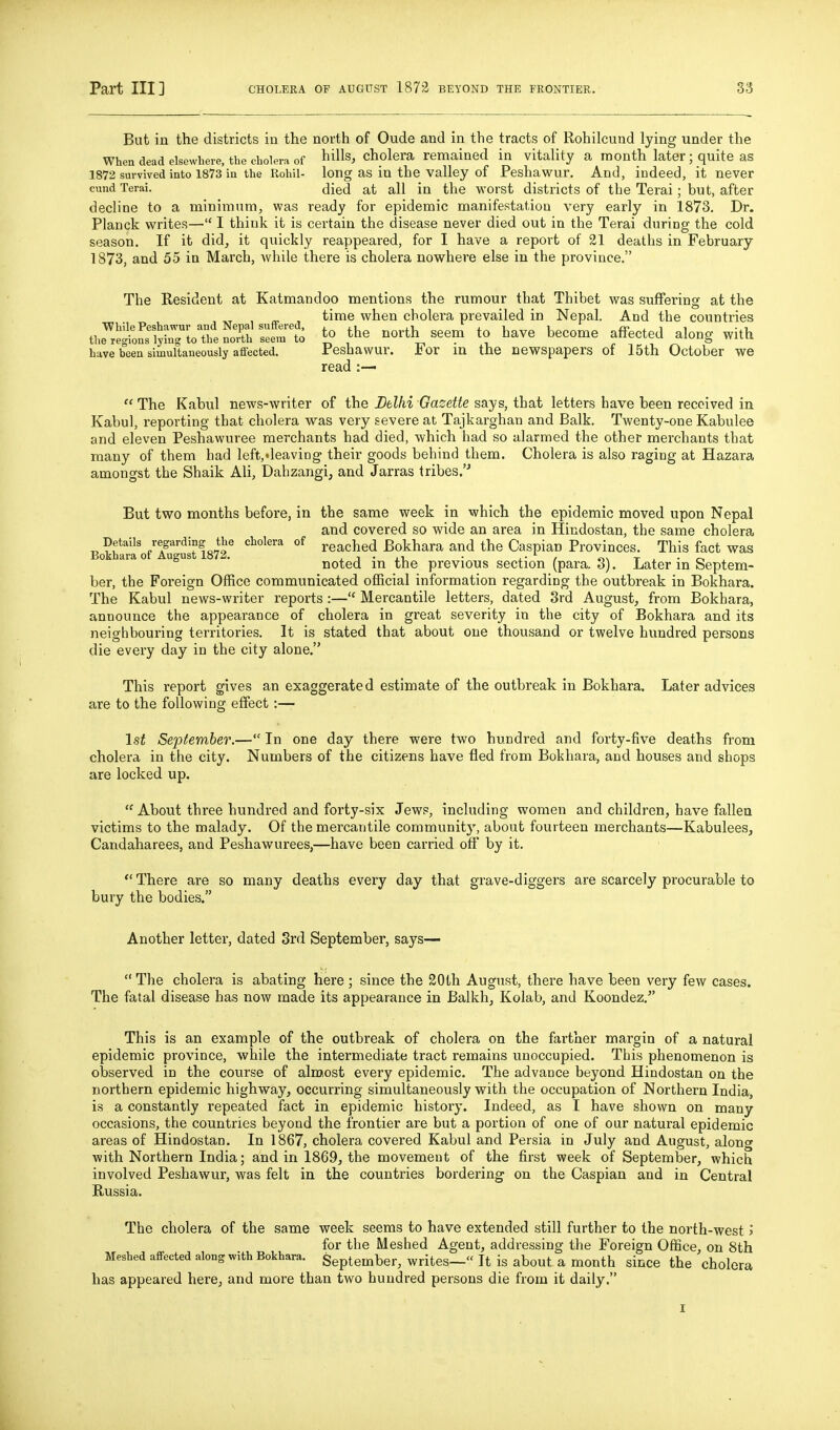 But in the districts in the north of Oude and in the tracts of Rohilcund lying under the When dead elsewhere, the cholera of ^iUs, cholera remained in vitality a month later; quite as 1872 survived into 1873 in the Rohil- long as in the Valley of Peshawur. And, indeed, it never cund Terai. died at all in the worst districts of the Terai; but, after decline to a minimum, was ready for epidemic manifestation very early in 1873. Dr. Planck writes— I think it is cei-tain the disease never died out in the Terai during the cold season. If it did, it quickly reappeared, for I have a report of 21 deaths in February 1873, and 55 in March, while there is cholera nowhere else in the province. The Resident at Katmandoo mentions the rumour that Thibet was suffering at the , ^ , time when cholera prevailed in Nepal. And the countries theTeton?';n7L«fe^ to the north seem to have become affected along with have been simultaneously affected. Peshawur. iov in the newspapers of 15th October we read :—  The Kabul news-writer of the Delhi Gazette says, that letters have been received in Kabul, reporting that cholera was very severe at Tajkarghan and Balk. Twenty-one Kabulee and eleven Peshawuree merchants had died, which had so alarmed the other merchants that many of them had left,'leaviDg their goods behind them. Cholera is also raging at Hazara amongst the Shaik Ali, Dahzangi, and Jarras tribes.'^ But two months before, in the same week in which the epidemic moved upon Nepal and covered so wide an area in Hindostan, the same cholera Details regarding the cholera of reached Bokhara and the Caspian Provinces. This fact was Bokhara of August 1872. i. j • ■ i • / o\ t ^ • o , noted in the previous section (para. S). Later m Septem- ber, the Foreign Office communicated official information regarding the outbreak in Bokhara. The Kabul news-writer reports:— Mercantile letters, dated 3rd August, from Bokhara, announce the appearance of cholera in great severity in the city of Bokhara and its neighbouring territories. It is stated that about one thousand or twelve hundred persons die every day in the city alone. This report gives an exaggerated estimate of the outbreak in Bokhara. Later advices are to the following effect :— 1st September.— In one day there were two hundred and forty-five deaths from cholera in the city. Numbers of the citizens have fled from Bokhara, and houses and shops are locked up. About three hundred and forty-six Jews, including women and children, have fallen victims to the malady. Of the mercantile community, about fourteen merchants—Kabulees, Candaharees, and Peshawurees,—have been carried off by it.  There are so many deaths every day that grave-diggers are scarcely procurable to bury the bodies. Another letter, dated Srd September, says—  The cholera is abating here; since the 20th August, there have been very few cases. The fatal disease has now made its appearance in Balkh, Kolab, and Koondez.^' This is an example of the outbreak of cholera on the farther margin of a natural epidemic province, while the intermediate tract remains unoccupied. This phenomenon is observed in the course of almost every epidemic. The advance beyond Hindostan on the northern epidemic highway, occurring simultaneously with the occupation of Northern India, is a constantly repeated fact in epidemic history. Indeed, as I have shown on many occasions, the countries beyond the frontier are but a portion of one of our natural epidemic areas of Hindostan. In 1867, cholera covered Kabul and Persia in July and August, along with Northern India; and in 1869, the movement of the first week of SeptemlDer, which involved Peshawur, was felt in the countries bordering on the Caspian and in Central Russia. The cholera of the same week seems to have extended still further to the north-west > for the Meshed Agent, addressing the Foreign Office, on 8th Meshed affected along with Bokhara. September, writes— It is about a month since the cholera has appeared here, and more than two hundred persons die from it daily.