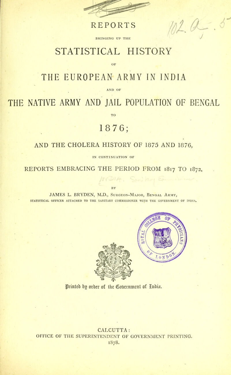 STATISTICAL HISTORY OF THE EUROPEAN ARMY IN INDIA AND OF THE NATIVE ARMY AND JAIL POPULATION OF BENGAL ' TO 18 76; AND THE CHOLERA HISTORY OF 1875 AND 1876, IN CONTINUATION OF REPORTS EMBRACING THE PERIOD FROM 1817 TO 1872. BY JAMES L. BRYDEN, M.D., Surgeon-Major, Bengal Army, STATISTICAL OFFICER ATTACHED TO THE SANITARY COMMISSIONER WITH THE GOVERNMENT OF INDIA. f tittteb b}) 0rki- of \\\t SxrUerttmcnt d Jttbm, CALCUTTA: OFFICE OF THE SUPERINTENDENT OF GOVERNMENT PRINTING. 1878.