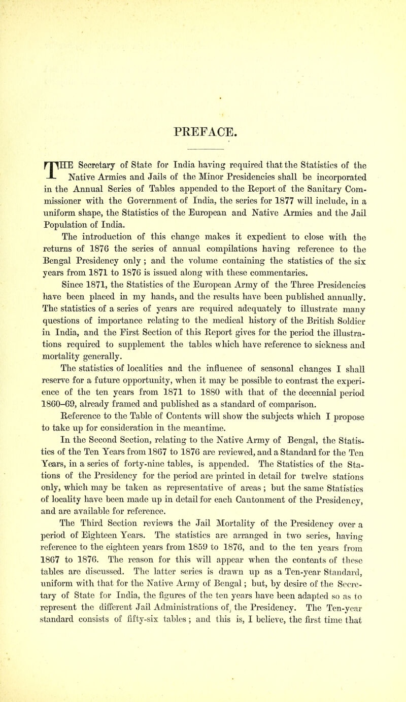 PREFACE. THE Secretary of State for India having required that the Statistics of the Native Armies and Jails of the Minor Presidencies shall be incorporated in the Annual Series of Tables appended to the Eeport of the Sanitary Com- missioner with the Government of India, the series for 1877 will include, in a uniform shape, the Statistics of the European and Native Armies and the Jail Population of India. The introduction of this change makes it expedient to close with the returns of 1876 the series of annual compilations having reference to the Bengal Presidency only ; and the volume containing the statistics of the six years from 1871 to 1876 is issued along with these commentaries. Since 1871, the Statistics of the European Army of the Three Presidencies have been placed in my hands, and the results have been published annually. The statistics of a series of years are required adequately to illustrate many questions of importance relating to the medical history of the British Soldier in India, and the Eirst Section of this Report gives for the period the illustra- tions required to supplement the tables which have reference to sickness and mortality generally. The statistics of localities and the influence of seasonal changes I shaU reserve for a future opportunity, when it may be possible to contrast the experi- ence of the ten years from 1871 to 1880 with that of the decennial period 1860-69, already framed and published as a standard of comparison. Reference to the Table of Contents will show the subjects which I propose to take up for consideration in the meantime. In the Second Section, relating to the Native Army of Bengal, the Statis- tics of the Ten Years from 1867 to 1876 are reviewed, and a Standard for the Ten Years, in a series of forty-nine tables, is appended. The Statistics of the Sta- tions of the Presidency for the period are printed in detail for twelve stations only, which may be taken as representative of areas; but the same Statistics of locality have been made up in detail for each Cantonment of the Presidency, and are available for reference. The Third Section reviews the Jail Mortality of the Presidency over a period of Eighteen Years. The statistics are arranged in two series, having reference to the eighteen years from 1859 to 1876, and to the ten years from 1867 to 1876. The reason for this will appear when the contents of these tables are discussed. The latter series is drawn up as a Ten-year Standard, uniform with that for the Native Army of Bengal; but, by desire of the Secre- tary of State for India, the figures of the ten years have been adapted so as to represent the different Jail Administrations of^ the Presidency. The Ten-year standard consists of fifty-six tables; and this is, I believe, the first time that