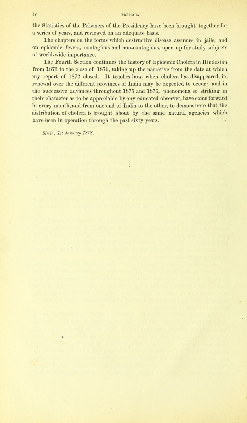 the Statistics of the Prisoners of the Presidency have been brought together for a series of years, and reviewed on an adequate basis. The chapters on the forms which destructive disease assumes in jails, and on epidemic fevers, contagious and non-contagious, open up for study subjects of world-wide importance. The Pourth Section continues the history of Epidemic Cholera in Hindostan from 1873 to the close of 1876, taking up the narrative from the date at which my report of 1872 closed. It teaches how, when cholera has disappeared, its renewal over the different provinces of India may be expected to occur; and in the successive advances throughout 1875 and 1876, phenomena so striking in their character as to be appreciable by any educated observer, have come forward in every month, and from one end of India to the other, to demonstrate that the distribution of cholera is brought about by the same natural agencies which have been in operation through the past sixty years. Simla, 1st January 1S7'S,