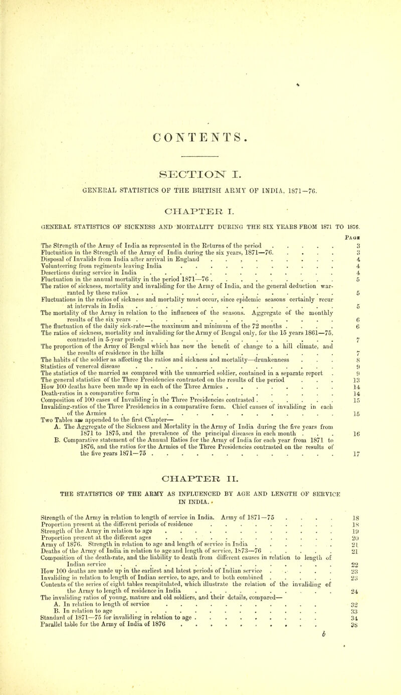 CONTENTS. SECTIOIsr I. GENERAL STATISTICS OF THE BRITISH ARMY OF INDIA, 1871-76. CHAPTER I. GENERAL STATISTICS OF SICKNESS AND MOKTALITY DUEING THE SIX YEAES FEOM 1871 TO 1876. Page The Strength of the Army of India as represented in the Returns of the period ..... 3 riuctuation in the Strength of the Army of India during the six years, 1871—76. .... 3 Disposal of Invalids from India after arrival in EngUmd ......... 4 Volunteering from regiments leaving India ........... 4 Desertions during service in India ............. 4 Fluctuation in the annual mortality in the peripd 1871—76 ......... 5 The ratios of sickness, mortality and invaliding for the Army of India, and the general deduction war- ranted bj' these ratios .............. 5 Fluctuations in the ratios of sickness and mortality must occur, since epidemic seasons certainly recur at intervals in India .............. 5 The mortality of the Army in relation to the influences of the seasons. Aggregate of the monthly results of the six years .............. 6 The fluctuation of the daily sick-rate—the maximum and minimum of the 72 months .... 6 The ratios of sickness, mortality and invaliding for the Army of Bengal only, for the 15 years 1861—75, contrasted in 5-year periods ............. 7 The proportion of the Army of Bengal which has now the benefit of change to a hill climate, and the results of residence in the hills ........... 7 The habits of the soldier as aflecting the ratios and sickness and mortality—drunkenness ... 8 Statistics of venereal disease . 9 The statistics of the married as compared with the unmarried soldier, contained in a separate report . 9 The general statistics of the Three Presidencies contrasted on the results of the period ... 13 How 100 deaths have been made up in each of the Three Armies 14 Death-ratios in a comparative form ............. 14 Composition of 100 cases of Invaliding in the Three Presidencies contrasted 15 Invaliding-ratios of the Three Presidencies in a comparative form. Chief causes of invaliding in each of the Armies ............... 15 Two Tables ai» appended to the first Chapter— A. The Aggregate of the Sickness and Mortality in the Army of India during the five years from 1871 to 1875, and the prevalence of the principal diseases in each month ... 16 B- Comparative statement of the Annual Ratios for the Army of India for each year from 1871 to 1876, and the ratios for the Armies of the Three Presidencies contrasted on the results of the five years 1871—75 17 CHAPTER II. THE STATISTICS OP THE AEMY AS INFLUENCED BY AGE AND LENGTH OF SEEVICE IN INDIA. . Strength of the Army in relation to length of service in India. Army of 1871—75 .... 18 Proportion present at the difi'erent periods of residence ......... is Strength of the Army in relation to age ............ ly Proportion present at the different ages ............ 2(.) Army of 1876. Strength in relation to age and length of service in India . . . . . . 21 Deaths of the Army of India in relation to age and length of service, 1873—76 ..... 21 Composition of the death-rate, and the liability to death from different causes in relation to length of Indian service ............... 22 How 100 deaths are made up in the earliest and latest periods of Indian service ... . . 23 Invaliding in relation to length of Indian service, to age, and to both combined ..... 23 Contents of the series of eight tables recapitulated, which illustrate the relation of the invaliding of the Army to length of residence in India .......... 24 The invaliding ratios of young, mature and old soldiers, and their details, compared— A. In relation to length of service 32 B. In relation to age ............. 33 Standard of 1871—75 for invaliding in relation to age 34 Parallel table for the Army of India of 1876 h