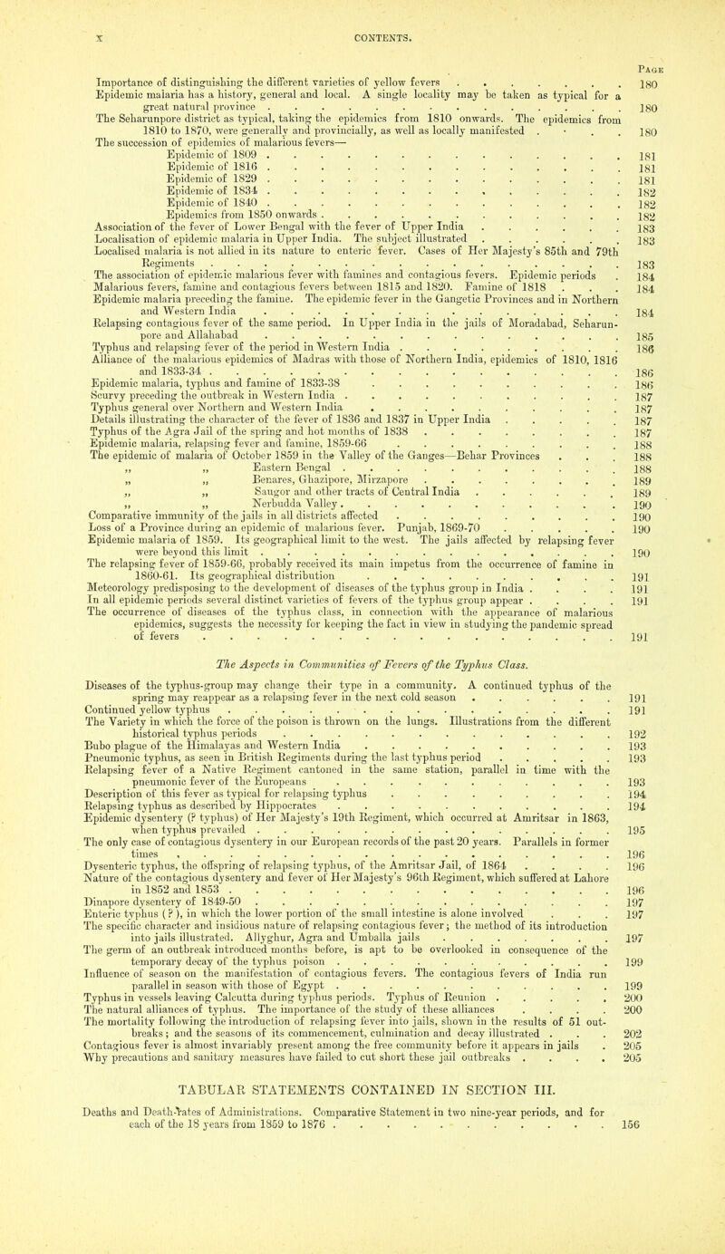 Page Importance of distinguisliing the different varieties of yellow fevers ....... 180 Epidemic malaria has a history, general and local. A single locality may be taken as typical for a great natural province .............. ]go The Seharunpore district as typical, taking the epidemics from 1810 onwards. The epidemics from 1810 to 1870, were generally and provincially, as weU as locally manifested . • . . 180 The succession of epidemics of malarious fevers— Epidemic of 1809 181 Epidemic of 1816 181 Epidemic of 1829 181 Epidemic of 1834 .............. i82 Epidemic of 1840 182 Epidemics from 1850 onwards 18^ Association of the fever of Lower Bengal with the fever of Upper India ...... 183 Localisation of epidemic malaria in Upper India. The subject illustrated ...... 183 Localised malaria is not allied in its nature to enteric fever. Cases of Her Majesty's 85th and 79th Regiments ................ 18,3 The association of epidemic malarious fever with famines and contagious fevers. Epidemic periods . 184 Malarious fevers, famine and contagious fevers between 1815 and 1820. Famine of 1818 . . . 184 Epidemic malaria preceding the famine. The epidemic fever in the Gangetic Provinces and in Northern and Western India .............. 184 Eelapsing contagious fever of the same period. In Upper India in the jails of Moradabad, Seharun- pore and Allahabad 185 Typhus and relapsing fever of the period in Western India ......... 186 Alliance of the malarious epidemics of Madras with those of Northern India, epidemics of 1810, 1816 and 1833-34 . . 186 Epidemic malaria, typhus and famine of 1833-38 .......... 186 Scurvy preceding the outbreak in Western India ........... 187 Typhus general over Northern and Western India 187 Details illustrating the character of the fever of 1836 and 1837 in Upper India ..... 187 Typhus of the Agra Jail of the spring and hot months of 1838 ........ 187 Epidemic malaria, relapsing fever and famine, 1859-66 ......... 188 The epidemic of malaria of October 1859 in the Valley of the Ganges—Behar Provinces . . . 188 „ „ Eastern Bengal ........... 188 „ „ Benares, Ghazipore, Mirzapore 189 Saugor and other tracts of Central India ...... 189 „ „ Nerbudda Valley 190 Comparative immunity of the jails in all districts affected ......... 190 Loss of a Province during an epidemic of malarious fever. Punjab, 1869-70 ..... 190 Epidemic malaria of 1859. Its geographical limit to the west. The jails affected by relapsing fever were beyond this limit 190 The relapsing fever of 1859-66, probably received its main impetus from the occurrence of famine in 1860-61. Its geographical distribution .......... 191 Meteorology predisposing to the development of diseases of the typhus group in India . . . .191 In all epidemic periods several distinct varieties of fevers of the typhus group appear .... 191 The occurrence of diseases of the typhus class, in connection with the appearance of malarious epidemics, suggests the necessity for keeping the fact ia view in studying the pandemic spread of fevers 191 27/6 Aspects in Communities of Fevers of the Typhus Class. Diseases of the typhus-group may change their type in a community, A continued typhus of the spring may reappear as a relapsing fever in the next cold season ...... 191 Continued yellow typhus 191 The Variety in which the force of the poison is thrown on the lungs. Illustrations from the different historical typhus periods ............. 192 Bubo plague of the Himalayas and Western India .......... 193 Pneumonic typhus, as seen in British Regiments during the last typhus period ..... 193 Eelapsing fever of a Native Eegiment cantoned in the same station, parallel in time with the pneumonic fever of the Europeans ... ........ 193 Description of this fever as typical for relapsing typhus ... ...... 194 Eelapsing typhus as described by Hippocrates ........... 194 Epidemic dysentery (? typhus) of Her Majesty's 19th Eegiment, which occurred at Amritsar in 1863, when typhus prevailed .............. 195 The only case of contagious dysentery in our European records of the past 20 years. Parallels in former times 196 Dysenteric typhus, the offspring of relapsing typhus, of the Amritsar Jail, of 1864 .... 196 Nature of the contagious dysentery and fever of Her Majesty's 96th Eegiment, which suffered at Lahore in 1852 and 1853 196 Dinapore dysentery of 1849-50 197 Enteric typhus (?), in which the lower portion of the small intestine is alone involved . . . 197 The specific character and insidious nature of relapsing contagious fever; the method of its introduction into jails illustrated. Allyghur, Agra and Umballa jails ....... 197 The germ of an outbreak introduced months before, is apt to be overlooked in consequence of the temporary decay of the typhus poison 199 Influence of season on the manifestation of contagious fevers. The contagious fevers of India run parallel in season with those of Egypt ........... 199 Typhus in vessels leaving Calcutta during typhus periods. Typhus of Reunion ..... 200 The natural alliances of typhus. The importance of the study of these alliances .... 200 The mortality following the introduction of relapsing fever into jails, shown in the results of 51 out- breaks; and the seasons of its commencement, culmination and decay illustrated . . . 202 Contagious fever is almost invariably present among the free community before it appears in jails . 205 Why precautions and sanitary measures have failed to cut short these jail outbreaks .... 205 TABULAR STATEMENTS COKTAINED IN SECTION III. Deaths and Death-rates of Administrations. Comparative Statement in two nine-year periods, and for each of the 18 years from 1859 to 1876 156