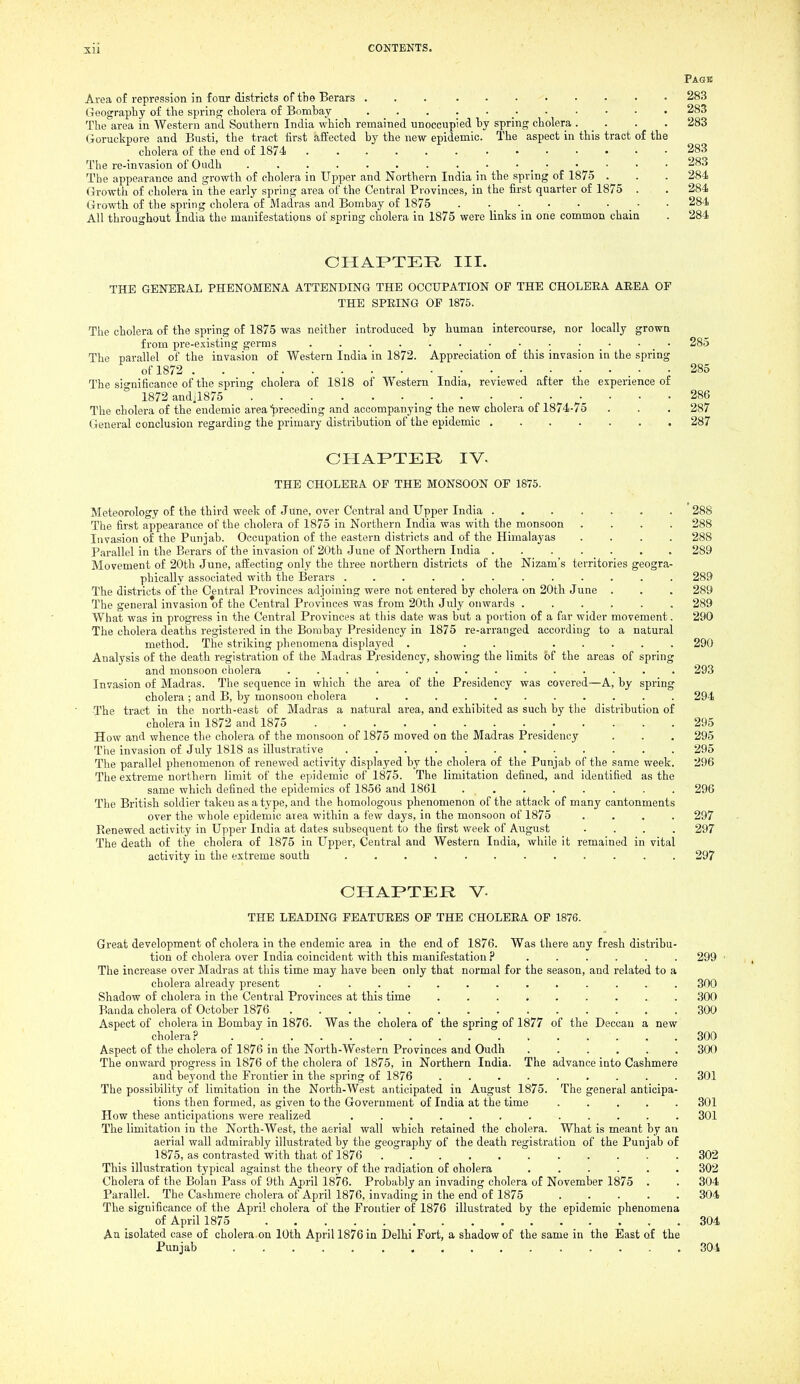 Page Ai-ea of repression in four districts of the Berars 283 Geography of the spring cholera of Bomhay 283 The area in Western and Southern India which remained unoccupied hy spring cholera . _ . . . 283 Goruckpore and Busti, the tract first affected hy the new epidemic. The aspect in this tract of the cholera of the end of 1874 283 The re-invasion of Oudh _ • • _ • • • • • 283 The appearance and growth of cholera in Upper and Northern India in the spring of 1875 . . . 284 Growth of cholera in the early spring area of the Central Pi-ovinces, in the first quarter of 1875 . . 284 Growth of the spring cholera of Madras and Bombay of 1875 284 All throughout India the manifestations of spring cholera in 1875 were links in one common chain . 284 CHAPTER III. THE GENERAL PHENOMENA ATTENDING THE OCCUPATION OP THE CHOLERA AEEA OF THE SPRING OF 1875. The cholera of the spring of 1875 was neither introduced by human intercourse, nor locally grown from pre-existing germs . . . . . . • • • • _ • • _ • 285 The parallel of the invasion of Western India in 1872. Appreciation of this invasion in the spring of 1872 285 The significance of the spring cholera of 1818 of Western India, reviewed after the experience of 1872 andil875 286 The cholera of the endemic area^ireceding and accompanying the new cholera of 1874-75 . . . 287 General conclusion regarding the primary distribution of the epidemic . 287 CHAPTER IV. THE CHOLERA OP THE MONSOON OF 1875. Meteorology of the third week of June, over Central and Upper India 288 The first appearance of the cholera of 1875 in Northern India was with the monsoon .... 288 Invasion of the Punjab. Occupation of the eastern districts and of the Himalayas .... 288 Parallel in the Berars of the invasion of 20th June of Northern India 289 Movement of 20th June, affecting only the three northern districts of the Nizam's territories geogra- phically associated with the Berars ............ 289 The districts of the Central Provinces adjoining were not entered by cholera on 20th June . . . 289 The general invasion of the Central Provinces was from 20th July onwards ...... 289 What was in progress in the Central Provinces at this date was but a portion of a far wider movement. 290 The cholera deaths registered in the Bombay Presidency in 1875 re-arranged according to a natural method. The striking phenomena displayed . . . ..... 290 Analysis of the death registration of the Madras P^'esidency, showing the limits of the areas of spring and monsoon cholera 293 Invasion of Madras. The sequence in which the area of the Presidency was covered—A, by spring cholera ; and B, by monsoon cholera 294 The tract in the north-east of Madras a natural area, and exhibited as such by the distribution of cholera in 1872 and 1875 _ 295 How and whence the cholera of the monsoon of 1875 moved on the Madras Presidency . . . 295 The invasion of July 1818 as illustrative 295 The parallel phenomenon of renewed activity displayed by the cholera of the Punjab of the same week. 296 The extreme northern limit of the epidemic of 1875. The limitation defined, and identifiied as the same which defined the epidemics of 1856 and 1861 296 The British soldier taken as a type, and the homologous phenomenon of the attack of many cantonments over the whole epidemic area within a few days, in the monsoon of 1875 .... 297 Renewed activity in Upper India at dates subsequent to the first week of August .... 297 The death of the cholera of 1875 in Upper, Central and Western India, while it remained in vital activity in the ttxtreme south ............ 297 CHAPTER V. THE LEADING FEATURES OP THE CHOLERA OF 1876. Great development of cholera in the endemic area in the end of 1876. Was there any fresh distribu- tion of cholera over India coincident with this manifestation ? ...... 299 The increase over Madras at this time may have been only that normal for the season, and related to a cholera already present ............. 300 Shadow of cholera in the Central Provinces at this time ......... 300 Banda cholera of October 1876 300 Aspect of cholera in Bombay in 1876. Was the cholera of the spring of 1877 of the Deccan a new cholera? 300 Aspect of the cholera of 1876 in the North-Western Provinces and Oudh ...... 300 The onward progress in 1876 of the cholera of 1875, in Northern India, The advance into Cashmere and bej'ond the Frontier in the spring of 1876 ......... 301 The possibility of limitation in the North-West anticipated in August 1875. The general anticipa- tions then formed, as given to the Government of India at the time ..... 301 How these anticipations were realized ............ 301 The limitation in the North-West, the aerial wall which retained the cholera. What is meant by an aerial wall admirably illustrated by the geography of the death registration of the Punjab of 1875, as contrasted with that of 1876 302 This illustration typical against the tlieory of the radiation of cholera 302 Cholera of the Bolan Pass of 9th April 1876. Probably an invading cholera of November 1875 . . 304 Parallel. The Cashmere cholera of April 1876, invading in the end of 1875 304 The significance of the April cholera of the Frontier of 1876 illustrated by the epidemic phenomena of April 1875 304 An isolated case of cholera on 10th April 1876 in Delhi Fort, a shadow of the same in the East of the Punjab 304