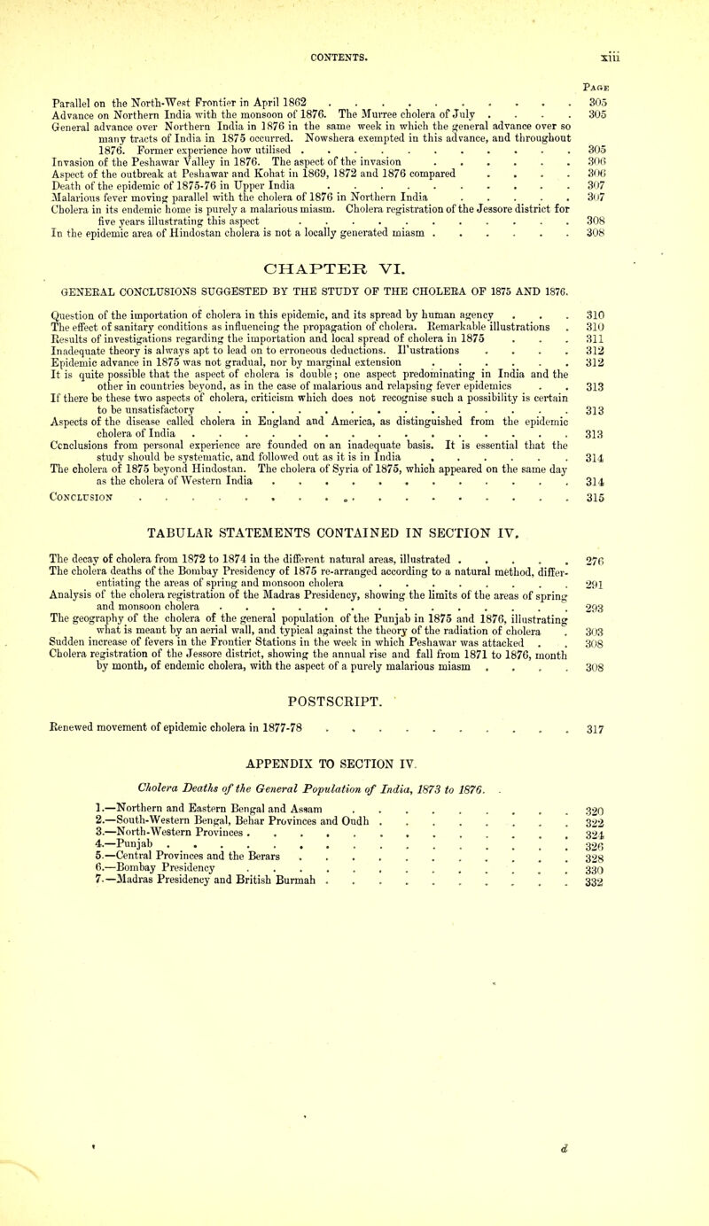 Paoe Parallel on the North-West Frontier in April 1862 305 Advance on Northern India with the monsoon of 1876. The Murree cholera of July .... 305 General advance over Northern India in 1876 in the same week in which the general advance over so many tracts of India in 1875 occurred. Nowshera exempted in this advance, and throughont 1876. Fonner experience how utilised ........... 305 Invasion of the Peshawar Valley in 1876. The aspect of the invasion SfiH Aspect of the outbreak at Peshawar and Kohat in 1869, 1872 and 1876 compared .... 806 Death of the epidemic of 1875-76 in Upper India 307 Malarious fever movincf parallel with the cholera of 1876 in Northern India 3t i7 Cholera in its endemic home is purely a malarious miasm. Cholera registration of the Jessore district for five years illustrating this aspect ........... 308 In the epidemic area of Hindostan cholera is not a locally generated miasm 308 CHAPTER VI. GENEEAL CONCLUSIONS SUGGESTED BY THE STUDY OP THE CHOLEEA OF 1875 AND 1876. Question of the importation of cholera in this epidemic, and its spread by human agency . . . 310 The effect of sanitary conditions as influencing the propagation of cholera. Remarkable illustrations . 310 Results of investigations regarding the importation and local spread of cholera in 1875 . . .311 Inadequate theory is always apt to lead on to erroneous deductions. IFustrations .... 313 Epidemic advance in 1875 was not gradual, nor by marginal extension . . . . . .312 It is quite possible that the aspect of cholera is double; one aspect predominating in India and the other in countries beyond, as in the case of malarious and relapsing fever epidemics . . 313 If there be these two aspects of cholera, criticism which does not recognise such a possibility is certain to be unsatisfactory 313 Aspects of the disease called cholera in England and America, as distinguished from the epidemic cholera of India 313 Ccnclusions from personal experience are founded on an inadequate basis. It is essential that the study should be systematic, and followed out as it is in India ...... 314 The cholera of 1875 beyond Hindostan. The cholera of Syria of 1875, which appeared on the same day as the cholera of Western India . 314 Conclusion 315 TABULAR STATEMENTS CONTAINED IN SECTION IV. The decay of cholera from 1872 to 1874 in the different natural areas, illustrated 276 The cholera deaths of the Bombay Presidency of 1875 re-arranged according to a natural method, differ- entiating the areas of spring and monsoon cholera ........ 291 Analysis of the cholera registration of the Madras Presidency, showing the limits of the areas of spring and monsoon cholera 293 The geography of the cholera of the general population of the Punjab in 1875 and 1876, illustrating what is meant by an aerial wall, and typical against the theory of the radiation of cholera . 303 Sudden increase of fevers in the Frontier Stations in the week in which Peshawar was attacked . . 308 Cholera registration of the Jessore district, showing the annual rise and fall from 1871 to 1876, month by month, of endemic cholera, with the aspect of a purely malarious miasm .... 308 POSTSCRIPT. ■ Renewed movement of epidemic cholera in 1877-78 317 APPENDIX TO SECTION IV Cholera Deaths of the General Population of India, 1873 to 1876. . 1. —Northern and Eastern Bengal and Assam 320 2. —South-Western Bengal, Behar Provinces and Oudh 322 3. —North-Western Provinces 324 4. —Punjab . _ ! ! ! 326 5. —Central Provinces and the Berars 328 6. —Bombay Presidency 330 7. —Madras Presidency and British Burmah 332 A