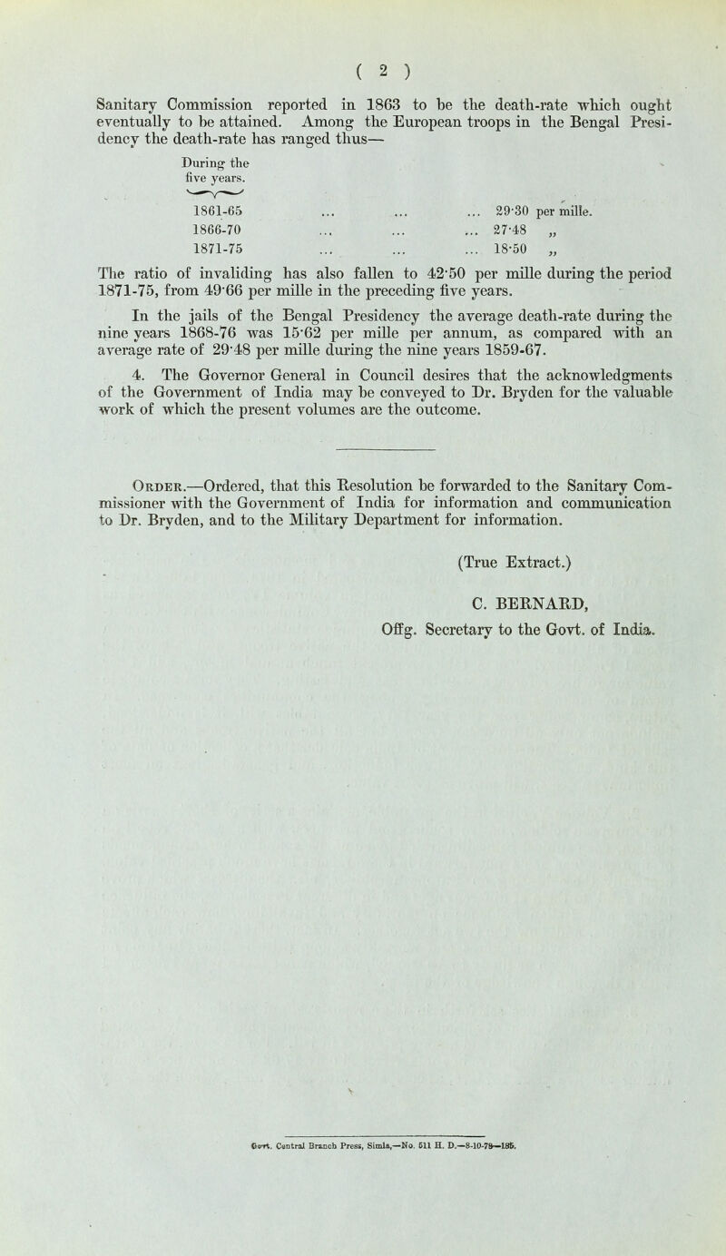 Sanitary Commission reported in 1863 to be the death-rate which ought eventually to be attained. Among the European troops in the Bengal Presi- dency the death-rate has ranged thus— The ratio of invaliding has also fallen to 42*50 per mille during the period 1871-75, from 49*66 per mille in the preceding five years. In the jails of the Bengal Presidency the average death-rate during the nine years 1868-76 was 15*62 per mille per annum, as compared with an average rate of 29*48 per mille during the nine years 1859-67. 4. The Governor General in Council desires that the acknowledgments of the Government of India may be conveyed to Dr. Bryden for the valuable work of which the present volumes are the outcome. Order.—Ordered, that this Resolution be forwarded to the Sanitary Com- missioner with the Government of India for information and communication to Dr. Bryden, and to the Military Department for information. During the five years. 1861-65 1866-70 1871-75 29-30 permille. 27-48 „ 18-50 „ (True Extract.) C. BEBNAED, Offg. Secretary to the Govt, of India. V e<rri. Central Branch Press, Simla,—No. 611 H. D,—8-10-7ft—ISS.