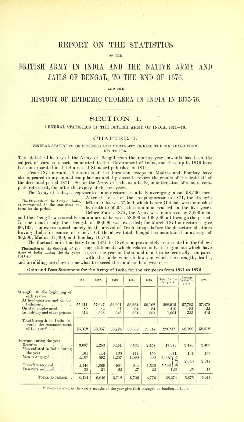 EEPOET ON THE STATISTICS OF THE BRITISH AEMY IN INDIA AND THE NATIVE AMY AND JAILS OF BENGAL, TO THE END OE 1876, AND THE HISTORY OF EPIDEMIC CHOLERA IN INDIA IN 1875-76. SECTION^ I. GENERAL STATISTICS OP THE BRITISH ARMY OF INDIA, 1871—76. CHAPTER I. GENERAL STATISTICS OF SICKNESS AND MOETALITY DUEING THE SIX TEAES PEOM 1871 TO 1876. The statistical history of the Ai-my of Bengal from tlie mutiny year onwards has been the subject of various reports submitted to the Government of India^ and these up to 1870 have been incorporated in the Statistical Standard published in 1871. From 1871 onwards, the returns of the European troops in Madras and Bombay have also appeared in my annual compilations, and I propose to review the results of the first half of the decennial period 1871—80 for the Army of India as a body, in anticipation of a more com- plete retrospect, due after the expiry of the ten yeai-s. '• The Army of India, as represented in our returns, is a body averaging about 58,500 men. After the close of the trooping season in 1871, the strength The Strength of the Army of India, j^f^ j^^j-^ 57,5U0, which before October was diminished as represented in the statistical re-, ^ n i m ,\- t j t ■ ■ ii - n n turns for the period. by death to 5b,9o L, the minimum reached m the nve years. Before March 1872, the Army was reinforced by 3,000 men, and the strength was steadily maintained at between 58,000 and 60,000 all through the period. In one month only the strength of 60,000 was exceeded; for March 1874 our returns give 60,163,—an excess caused merely by the arrival of fresh troops before the departure of others leaving India in course of relief. Of the above total, Bengal has maintained an average of 36,500, Madras 11,300, and Bombay 10,700. The fluctuation in this body from 1871 to 1876 is approximately represented inthefollow- Fhietuation in the Strength of the ing statement, which relates only to regiments which have Army of India during the six years passed the year ill India, and is not to be critically compared 1871-76. vt'ith the table which follows, in which the strength, deaths, and invaliding are shown somewhat to exceed the numbers here given : — Gain and Loss Statement for the Army of India for the six years from 1871 to 1876. 1871. 1872. 1873. 1S74. 1875. Total for the five years. Average for the five years. 1876. Strength at the beginning of each year— At head-quarters and on de- tachment. On staff employment . In military and other prisons 55,611 89 312 57,627 82 328 58,291 91 342 58,284 64 321 59,102 84 361 288,915 410 1,664 57,783 82 833 57,478 122 412 Total Strength in India to- wards the commencement of the year* . . 56,012 58,037 58,724 58,669 59,547 290,989 58,198 58,012 Increase during the year— Recruits .... Men enlisted in India during the year .... Men re-engaged . . . Transfers received Deserters re-joined 3,687 161 1,107 1,146 33 4,250 114 592 1,069 21 3,451 130 1,207 901 23 3,534 111 1,090 944 27 2,457 155 606 1,536 22 17,379 671 4,602) ^ 5,596) S 126 3,476 134 2,040 25 3,466 177 2,317 11 Total Increase . 6,134 6,046 5,712 5,706 4,776 28,374 5,675 5,971 Corps arriving iu the yearly months of the year give their strength on landing in India.