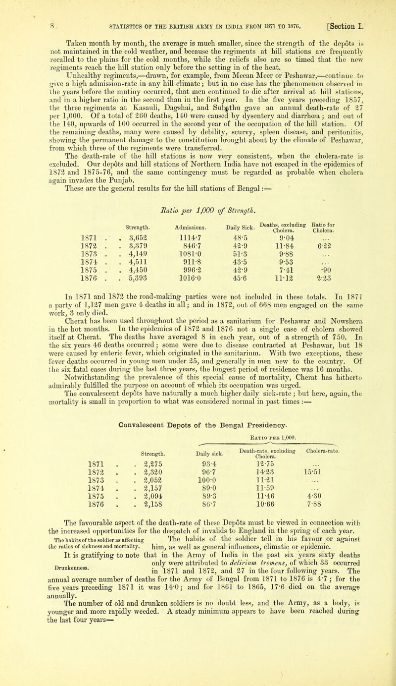 Taken month by month, the average is much smaller, since the strength of the depots is not maintained in the cold weather, and because the regiments at hill stations are frequently recalled to the plains for the cold months, while the reliefs also are so timed that the new regiments reach the hill station only before the setting in of the heat. Unhealthy regiments,—drawn, for example, from Meean Meer or Peshawar,—continue to give a high admission-rate in any hiU climate; but in no case has the phenomenon observed in the years before the mutiny occixrred, that men continued to die after arrival at hill stations, and in a higher ratio in the second than in the first year. In the five years preceding 1857, the three regiments at Kasauli, Dagshai, and Subijithu gave an annual death-rate of 27 per 1,000. Of a total of 260 deaths, 140 were caused by dysentery and diarrhcea; and out of the 14)0, upwards of 100 occurred in the second year of the occupation of the hill station. Of the remaining deaths, many were caused by debility, scurvy, spleen disease, and peritonitis, showing the permanent damage to the constitution brought about by the climate of Peshawar, from which three of the regiments were transferred. The death-rate of the hill stations is now very consistent, when the cholera-rate is excluded. Our depots and hill stations of Northern India have not escaped in the epidemics of 1872 and 1875-76, and the same contingency must be regarded as probable when cholera again invades the Punjab. These are the general results for the hill stations of Bengal:— Batio per 1,000 of Strength. Strength. Admissions. Daily Sick. Deaths, excluding Cholera. Ratio for Cholera. 1871 . . 3,652 1114-7 48-5 9-04 1872 . . 3,379 846-7 42-9 11-84 6-22 1873 . , 4,149 1081-0 51-3 9-88 1874 . . 4,511 911-8 43-5 9-53 1875 . . 4,450 996-2 42-9 741 •90 1876 . . 5,393 1016-0 45-6 11-12 2-23 In 1871 and 1872 the road-making parties were not included in these totals. In 1871 a party of 1,127 men gave 4 deaths in all; and in 1872, out of 668 men engaged on the same work, 3 only died. Cherat has been used throughout the period as a sanitarium for Peshawar and Nowshera in the hot months. In the epidemics of 1872 and 1876 not a single case of cholera showed itself at Cherat. The deaths have averaged 8 in each year, out of a strength of 750. In the six years 46 deaths occurred; some were due to disease contracted at Peshawar, but 18 were caused by enteric fever, which originated in the sanitarium. With two exceptions, these fever deaths occurred in young men under 25, and generally in men new to the country. Of the six fatal cases during the last three years, the longest period of residence was 16 months. Notwithstanding the prevalence of this special cause of mortality, Cherat has hitherto admirably fulfilled the purpose on account of which its occupation was urged. The convalescent depots have naturally a much higher daily sick-rate ; but here, again, the mortality is small in proportion to what was considered normal in past times :— Convalescent Depots of the Bengal Presidency. Eatio pee 1,000. Strength. DaUy sick. Death-mte, excluding Cholera-rate. 1871 . . 2,275 93-4 12-75 1872 . . 2,320 96-7 14-23 15-51 1873 . . 2,052 100-0 11-21 1874 . . 2,157 89-0 11-59 1875 . . 2,094 89-3 11-46 4-30 1876 . . 2,158 86-7 10-66 7-88 The favourable aspect of the death-rate of these Depots must be viewed in connection with the increased opportunities for the despatch of invalids to England in the spring of each year. The habits ofthe soldier as affecting The habits of the soldier tell in his favour or against the ratios of sickness and mortality. him, as well as general influences, climatic or epidemic. It is gratifying to note that in the Army of India in the past six years sixty deaths only were attribiited to delirium tremens, of which 33 occurred Drunkenness. ^^^-^ -y^r.^^ 27 in the four following years. The annual average number of deaths for the Army of Bengal from 1871 to 1876 is 4-7 ; for the five years preceding 1871 it was 14-0,- and for 1861 to 1865, 17-6 died on the average annually. The number of old and drunken soldiers is no doubt less, and the Army, as a body, is younger and more rapidly weeded. A steady minimum appears to have been reached during the last four years—