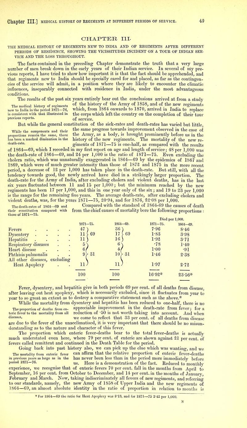 CHAPTER HI. THE MEDICAL HISTORY OP EEGIMENTS NEW TO INDIA AND OF EEGIMENTS AFTER DIFFERENT PERIODS OF RESIDENCE, SHOWING THE VICISSITUDES INCIDENT ON A TOUR OP INDIAN SEE- VICE AND THE LOSS THROUGHOUT. The facts contained in the preceding Chapter demonstrate the truth that a very large number of men break down in the early years of their Indian service. In several of niy pre- vious reports, I have tried to show how important it is that the fact should be apprehended, and that regiments new to India should be specially cared for and placed, as far as the contingen- cies of the service will admit, in a position where they are likely to encounter the climatic influences, inseparably connected with residence in India, under the most advantageous conditions. The results of the past six years entirely bear out the conclusions arrived at from a study The medical history of regiments l^'^^Tn?.^, ^! Hn^^ ^^^ f-^^^ ^^ regiments new to India in the period 1871—76, which, trom 1864 onwards to 1870, arrived m India to replace is consistent with that illustrated in the corps which left the country on the comjpletion of their tour previous reports. q£ service. But while the general constitution of the sick-rates and death-rates has varied but little While the components and their ^J^^ ^^^^ progress towards improvement observed in the case of proportions remain the same, there the Army, as a body, IS brought prommently before us in the has been a marked diminution in the history of the new regiments. The mortality of the new re- death-rate, giments of 1871—75 is one-half, as compared with the results of 1864—69, which I recorded in my first report on age and length of service; 48 per 1,000 was the death-rate of 1864—69, and 24 per 1,000 is the ratio of 1871—75. Even excluding the cholera ratio, which was unnaturally exaggerated in 1864—69 by the epidemics of 1867 and 1869, which were of much greater intensity than those of 1872 and 1876 in the more recent period, a decrease of 12 per 1,000 has taken place in the death-rate. But still, with all the tendency towards good, the newly arrived have died in a strikingly larger proportion. The death-rate for the Army of India, after excluding cholera and violent deaths, has in the last six years fluctuated between 11 and 15 per 1,000; but the minimum reached by the new regiments has been 17 per 1,000, and this in one year only of the six; and 19 to 23 per 1,000 is the range for the remaining five years. The average death-rate, after excluding cholera and violent deaths, was, for the years 1871—75, 20-94, and for 1876, 22-08 per 1,000. The death-rates of 1864—69 and Compared with the standard of 1864-69 the causes of death their constitution compared with from the chief causes of mortality bore the following proportions 3 those of 1871—75. Fevers Dysentery Hepatitis Respiratory diseases Heart disease Phthisis pulmonalis All other diseases, excluding Heat Apoplexy . . 11^ 11^ 1-97 2-72 Died per 1,000. 1864-69. 1871—75. 1864—69. 36) 7-96 8-46 17 [ 69 1-83 3-98 16 ) 1-92 3-71 •78 1-40 I'OO -91 31 1-46 2-38 100 100 16-92* 23-66* Fever, dysentery, and hepatitis give in both periods 69 per cent, of all deaths from disease, after leaving out heat apoplexy, which is necessarily excluded, since it fluctuates from year to year to so great an extent as to destroy a comparative statement such as the above.* While the mortality from dysentery and hepatitis has been reduced to one-half, there is no The proportion of deaths from en- appreciable improvement in the _ death-rate from fever; for a teric fever to the mortality from all reduction of-50 is not worth taking into account. And when •diseases, ^-q come to reflect that 33 per cent, of all deaths from disease are due to the fever of the unacclimatised, it is very important that there should be no misun- derstanding as to the nature and character of this fever. The proportion which enteric fever-deaths bear to the total fever-deaths is actually much understated even here, where 79 per cent, of enteric are shown against 21 per cent, of fevers called remittent and continued in the Death Table for the period. Going back into past history also, we can pick up the clue which was wanting, and we The mortality from enteric fever can affirm that the relative proportion of enteric fever-deaths in previous years as large as in the has never been less than in the period more immediately before period 1871—76. Here is a demonstration of the fact. Eeduced to monthly experience, we recognise that of enteric fevers 70 per cent, fall in the months from Ajjril to September, 16 per cent, from October to December, and 14 per cent, in the months of January, February and March. Now, taking indiscriminately all fevers of new regiments, and referrino- to our standards, namely, the new Army of 1858 of Upper India and the new regiments of 1864—69, an almost absolute identity in the ratio of proportion in relation to months is * For 1864—69 the ratio for Heat Apoplexy was 818, and for 1871- .—75 2-4,2 per 1,000.