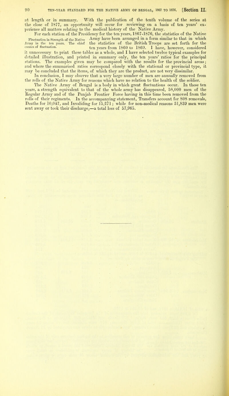 at length or in summary. With the publication of the tenth volume of the series at the close of 1877, an opportunity will occur for reviewing on a basis of ten years' ex- perience all matters relating to the medical history of the Native Army. For each station of the Presidency for the ten years, 1867-1876, the statistics of the Native Fluctuation in Strength of the Native Army have been arranged in a form similar to that in which Army in the ten years. The chief the statistics of the British Troops are set forth for the causes of fluctuation. ten years from 1860 to 1869. 1 have, however, considered it imnecessary to print these tables as a whole, and I have selected twelve typical examples for detailed illustration, and pi-inted in summary only, the ten years' ratios for the principal stations. The examples given may be compared with the results for the provincial areas; a.nd where the summarised ratios correspond closely with the stational or provincial type, it may be concluded that the items, of which they are the product, are not very dissimilar. In conclusion, I may observe that a very large number of men are annually removed from the rolls of the Native Army for reasons which have no relation to the health of the soldier. The Native Army of Bengal is a body in which great fluctuations occur. In these ten years, a strength equivalent to that of the whole army has disappeared, 58,000 men of the Regular Ai-my and of the Punjab Frontier Force having in this time been removed from the rolls of their regiments. In the accompanying statement. Transfers account for 808 removals. Deaths for 10,047, and Invaliding for 15,2.71; while for non-medical reasons 31,839 men were sent away or took their discharge,—a total loss of 57,965.