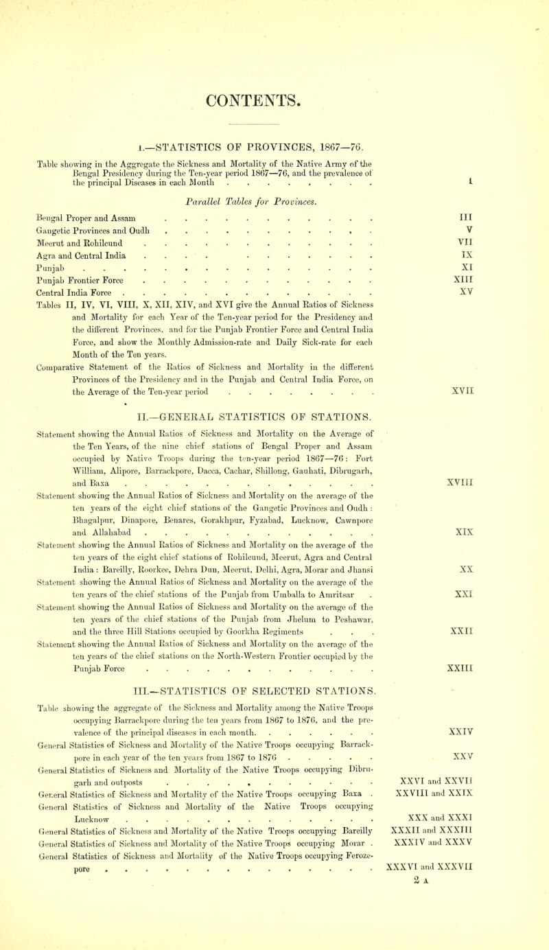 CONTENTS. 1.—STATISTICS OP PROVINCES, 1867—76. Table stowing in the Aggregate the Sickness and Mortality of the Native Army of tlie Bengal Presidency during the Ton-year period 1867—76, and the prevalence of the principal Diseases in each Month ........ Parallel Tables for Provinces. Bengal Proper and Assam ........... Gaugetic Provinces and Oudh ........... Meerut and Rohilcund Agra and Central India .... ....... Punjab ............... Punjab Frontier Force Central India Force Tables II, IV, VI, VIII, X, XII, XIV, and XVI give the Annual Eatios of Sickness and Mortality for each Year of the Ten-year period for the Presidencj' and the different Provinces, and for the Punjab Frontier Force and Central India Force, and show the Monthly Admission-rate and Daily Sick-rate for each Month of the Ten years. Comparative Statement of tlie Eatios of Sickness and Mortality in the different Provinces of the Presidency and in the Punjab and Central India Force, on the Average of the Ten-year period ........ Ill V VII IX XI XIII XV XVIE II.—GENERAL STATISTICS OF STATIONS. Statement showing the Annual Eatios of Sickness and Mortality on the Average of the Ten Years, of the nine chief stations of Bengal Proper and Assam occupied by Native Troops during the ten-year period 1867—76: Fort William, Alipore, Barrackpore, Dacca, Cachar, Sliillong, Gauhati, Dibrugarh, and Baxa ............. Statement showing the Annual Eatios of Sickness and Mortality on the average of the ten years of the eight chief stations of the Gangetic Provinces and Oudh : Bhagalpur, Dinapove, Benares, Goralvhpur, Fyzabad, Lucknow, Cawnpore and Allahabad Statement showing the Annual Eatios of Sickness and Mortality on the average of the ten years of the eight chief stations of Eohilcund, Meerut, Agra and Central India : Bareilly, Eoorkee, Debra Dun, Meerut, Delhi, Agra, Morar and Jhansi Statement showing the Annual Ratios of Sickness and Mortality on the average of the ten years of the chief stations of the Punjab from TJmballa to Amritsar Statement showing the Annual Eatios of Sickness and Mortality on the average of the ten years of the chief stations of the Punjab from Jhelum to Peshawar, and the three Hill Stations occupied by Goorkha Eegiments Statement showing the Annual Eatios of Sickness and Mortality on the average of the ten yeai's of the chiel: stations on tlie North-Western Frontier occupied by the Punjab Force XVIII XIX XX XXI XXII XXIII III.—STATISTICS OP SELECTED STATIONS. Table showing the aggregate of the Sickness and Mortality among the Native Troops occupying Barrackpore during the ten years from 1867 to 1876, and the pre- valence of the principal diseases in each month. ...... General Statistics of Sickness and Mortality of the Native Troops occupying Barrack- pore in each year of the ten j'ears from 1867 to 1876 ..... General Statistics of Sickness and Mortality of the Native Troops occupying Dibru- garh and outposts General Statistics of Sickness and Mortality of the Native Troops occupying Baxa . General Statistics of Sickness and Mortality of the Native Troops occupying Lucknow ............. General Statistics of Sickness and Mortality of the Native Troops occupying Bareilly General Statistics of Sickness and Mortality of the Native Troops occupying Morar . General Statistics of Sickness and Mortality of the Native Troops occupying Feroze- pore XXIV XXV XXVI and XXVII XXVIII and XXIX XXX and XXXI XXXII and XXXIII XXXIV and XXXV XXXVI and XXXVII