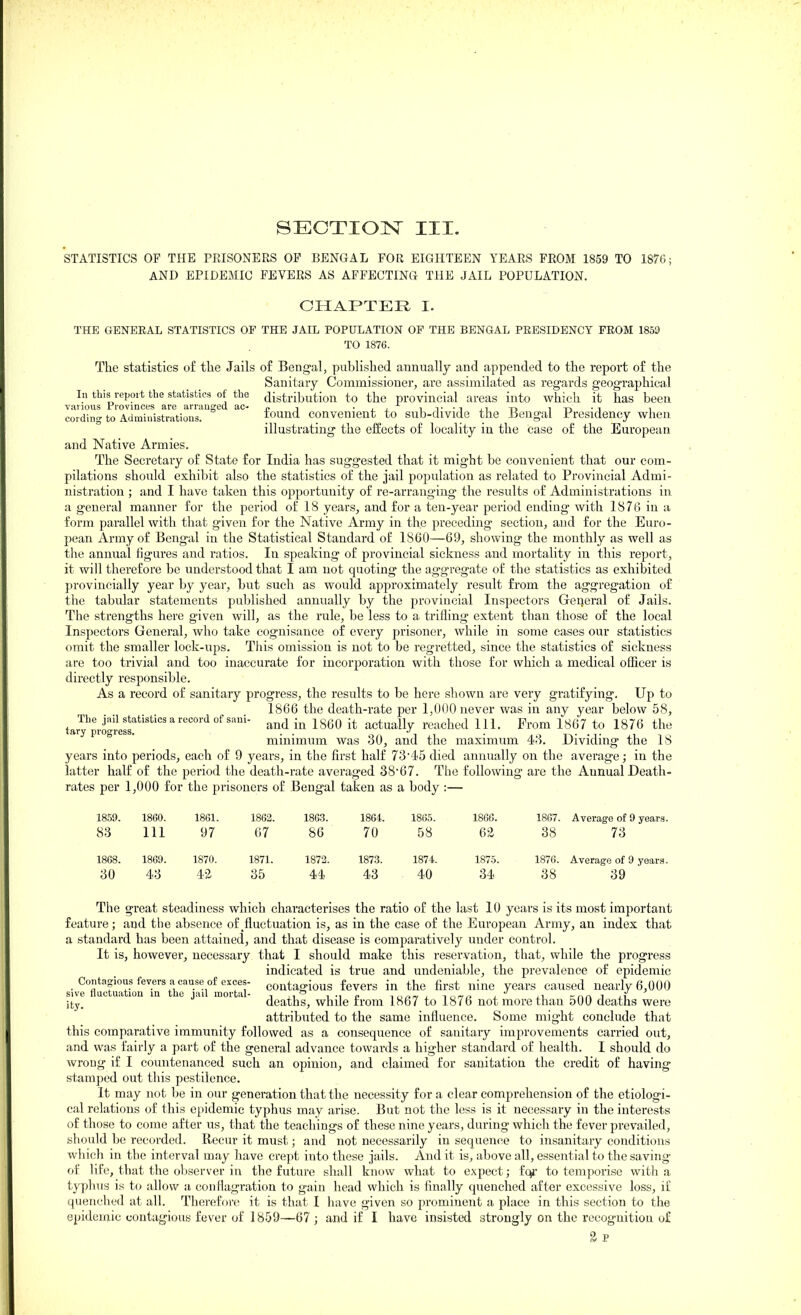 STATISTICS OF THE PRISONERS OF BENGAL FOR EIGHTEEN YEARS FROM 1859 TO 1876; AND EPIDEMIC FEVERS AS AFFECTING THE JAIL POPULATION. CHAPTER I. THE GENERAL STATISTICS OF THE JAIL POPULATION OF THE BENGAL PEESIDENCY FROM 1859 TO 1876. The statistics of the Jails of Bengal, published annually and appended to the report of the Sanitary Commissioner, are assimilated as regards geographical In tbis report the statistics of the distribution to the provincial areas into which it has been various rrovinces are arraueeu ac- , -jj it-ijiti it->-i i cordin- to Administrations. tound convenient to sub-divide the Bengal Presidency when illustrating the effects of locality in the case of the European and Native Armies. The Secretary of State for India has suggested that it might be convenient that our com- pilations should exhibit also the statistics of the jail pojjulation as related to Provincial Admi- nistration ; and I have taken this opportunity of re-arranging the results of Administrations in a general manner for the period of 18 years, and for a ten-year period ending with 1876 in a form parallel with that given for the Native Army in the preceding section, and for the Euro- pean Army of Bengal in the Statistical Standard of 1860—69, showing the monthly as well as the annual figures and ratios. In speaking of provincial sickness and mortality in this report, it will therefore be understood that I am not quoting the aggregate of the statistics as exhibited }n'ovincially year by year, but such as would approximately result from the aggregation of the tabular statements published annually by the provincial Inspectors General of Jails. The strengths here given will, as the rule, be less to a trifling extent than those of the local Inspectors General, who take cognisance of every prisoner, while in some cases our statistics omit the smaller lock-ups. This omission is not to be regretted, since the statistics of sickness are too trivial and too inaccurate for incorporation with those for which a medical officer is directly responsible. As a record of sanitary progress, the results to be here shown are very gratifying. Up to 1866 the death-rate per 1,000 never was in any year below 58, tary^proJ.lS!'''''''''''^''^ 1^60 it actually reached 111. Prom 1867 to 1876 the ° ' minimum was 30, and the maximum 48. Dividing the 18 years into periods, each of 9 years, in the first half 7345 died annually on the average; in the latter half of the period the death-rate averaged 3867. The following are the Annual Death- rates per 1,000 for the prisoners of Bengal taken as a body :— 1859. I860. 1861. 1862. 1863. 1864. 1865. 1866. 1867. Average of 9 years 83 Ill 97 67 86 70 58 62 38 73 1868. 1869. 1870. 1871. 1872. 1873. 1874. 1875. 1876. Average of 9 years 30 43 4^ 35 44 43 40 34 38 39 The great steadiness which characterises the ratio of the last 10 years is its most important feature; and the absence of ^fluctuation is, as in the case of the European Army, an index that a standard has been attained, and that disease is comparatively under control. It is, however, necessary that I should make this reservation, that, while the progress indicated is true and undeniable, the prevalence of epidemic siv?fl2iXlrTn%hr'u^L^^^^^^^ contagious fevers in the first nine years caused nearly 6,000 ^ty! ^ '^^ ^ J' deaths, while from 1867 to 1876 not more than 500 deaths were attributed to the same influence. Some might conclude that this comparative immunity followed as a consequence of sanitary improvements carried out, and was fairly a part of the general advance towards a higher standard of health. I should do wrong if I countenanced such an opinion, and claimed for sanitation the credit of having stamped out this pestilence. It may not be in our generation that the necessity for a clear comprehension of the etiologi- cal relations of this epidemic tyjjhus may arise. But not the loss is it necessary in the interests of those to come after us, that the teachings of these nine years, during which the fever prevailed, should be recorded. Recur it must; and not necessarily in sequence to insanitary conditions which in the interval may have crept into these jails. And it is, above all, essential to the saving of life, that the observer in the future shall know what to expect; fc^- to temporise with a typhus is to allow a conflagration to gain head which is finally quenched after excessive loss, if quenched at all. Therefore it is that I have given so prominent a place in this section to the