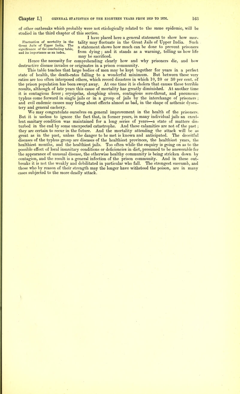 of other outbreaks which probably were not etiologically related to the same epidemic, will be studied in the third chapter of this section. I have placed here a general statement to show how mor- Fluctuation of mortality in the tality may fluctuate in the Great Jails of Upper India. Such Great Jails of Upper India The statement shows how much can be done to prevent prisoners significance of the concluding table, „ . i • , i • j_ ii- i i-p and its importauce as an iudex. ii'om dymg ; and it stands as a warnmg, telling us how lite may be sacrificed. Hence the necessity for comprehending clearly how and why prisoners die, and how destructive disease invades or originates in a prison community. This table teaches that large bodies of men may be kept together for years in a perfect state of health, the death-rates falling to a wonderful minimum. But between these very ratios are too often interposed others, which record disasters in which 10, 20 or 30 per cent, of the prison population has been swept away. At one time it is cholera that causes these terrible results, although of late years this cause of mortality has greatly diminished. At another time it is contagious fever; erysipelas, sloughing ulcers, contagious sore-throat, and pneumonic typhus come forward in single jails or in a group of jails by the interchange of prisoners ; and evil endemic causes may bring about effects almost as bad, in the shape of asthenic dysen- tery and general cachexy. We may congratulate ourselves on general improvement in the health of the prisoners. But it is useless to ignore the fact that, in former years, in many individual jails an excel- lent sanitary condition was maintained for a long series of years—a state of matters dis- turbed in the end by some unexpected catastrophe. And these calamities are not of the past; they are certain to recur in the future. And the mortality attending the attack will be as great as in the past, unless the danger to be met is known and anticipated. The deceitful diseases of the typhus group are diseases of the healthiest provinces, the healthiest years, the healtliiest months, and the healthiest jails. Too often while the enquiry is going on as to the possible effect of local insanitary conditions or deficiencies in diet, presumed to be answerable for the appearance of unusual disease, the otherwise healthy community is being stricken down by contagion, and the result is a general infection of the prison community. And in these out- breaks it is not the weakly and debilitated in particular who fall. The strongest succumb, and those who by reason of their strength may the longer have withstood the poison, are in many cases subjected to the more deadly attack.