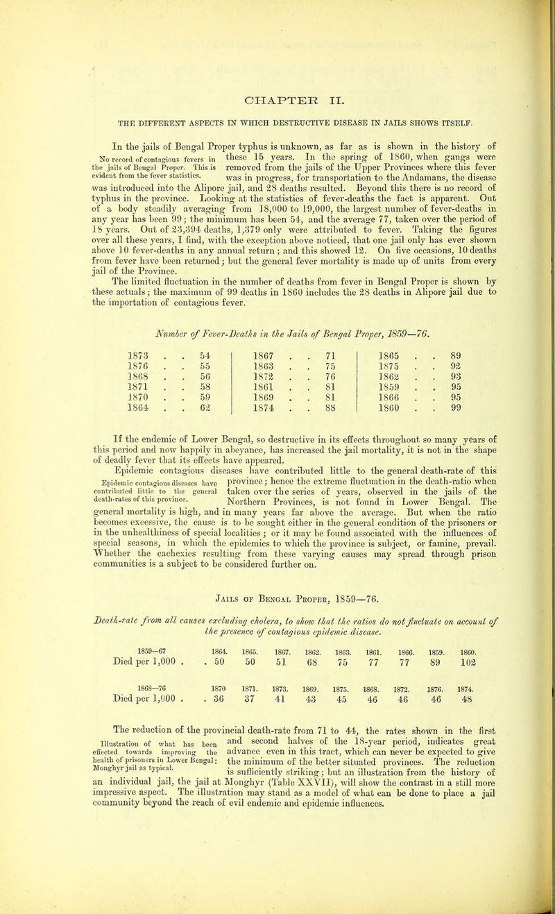 THE DirPEEENT ASPECTS IN WHICH DESTRUCTIVE DISEASE IN JAILS SHOWS ITSELF. In the jails of Bengal Proper typliiis is unknown, as far as is shown in the history of No recoi-d of contagious fevers in these 15 years. In the spring- of I860, when gangs were the jails of Bengal Proper. This is removed from the jails of the Upper Provinces where this fever evident from the fever statistics. progress, for transportation to the Andamans, the disease was introduced into the Alipore jail, and 2S deaths resulted. Beyond this there is no record of typhus in the province. Looking at the statistics of fever-deaths the fact is apparent. Out of a body steadily averaging from 38,000 to 19,000, the largest number of fever-deaths in any year has been 99; the minimum has been 54, and the average 77, taken over the period of 18 years. Out of 23,394 deaths, 1,379 only were attributed to fever. Taking the figures over all these years, I find, with the exception above noticed, that one jail only has ever shown above 10 fever-deaths in any annual return; and this showed 13. On five occasions, 10deaths from fever have been returned; but the general fever mortality is made up of units from every jail of the Province. The limited fluctuation in the number of deaths from fever in Bengal Proper is shown by these actuals; the maximum of 99 deaths in 1860 includes the 28 deaths in Alipore jail due to the importation of contagious fever. Ntmler of Fever-BeatJis in the Jails of Bengal Froper, 1859—76. 1873 . . 54 1876 . . 55 1868 . . 56 1871 . . 58 1870 . . 59 1864 . . 6Z 1867 . . 71 1863 . . 75 1872 . . 76 1861 . . 81 1869 . . 81 1874 . . 88 1865 . . 89 1875 . . 92 1862 . . 93 1859 . . 95 1866 . . 95 1860 . . 99 If the endemic of Lower Bengal, so destructive in its effects throughout so many years of this period and now happily in abeyance, has increased the jail mortality, it is not in the shape of deadly fever that its effects have appeared. Epidemic contagious diseases have contributed little to the general death-rate of this Epidemic contagious diseases have province; hence the extreme fluctuation in the death-ratio when contrihuted little to the general taken over the series of years, observed in the jails of the death-rates of this province. Northern Provinces, is not found in Lower Bengal. The general mortality is high, and in many years far above the average. But when the ratio becomes excessive, the cause is to be sought either in the general condition of the prisoners or in the unhealthiness of special localities ; or it may be found associated with the influences of special seasons, in which the epidemics to which the province is subject, or famine, prevail. Whether the cachexies resulting from these varying causes may spread through prison communities is a subject to be considered further on. Jails of Bengal Propee, 1859—76. Deai/i-ra/e from all causes excluding cholera, to show that the ratios do not fluctuate on account of the presence of contagious epidemic disease. 1869—67 1864. 1865. 1867. 1862. 1863. 1861. 1866. 1859. 1860. Died per 1,000 . . 50 50 51 68 75 77 77 89 102 1868—76 1870 1871. 1873. 1869. 1875. 1868. 1872. 1876. 1874. Died per 1,000 . .36 37 41 43 45 46 46 46 48 The reduction of the provincial death-rate from 71 to 44, the rates shown in the first Illustration of what has been second halves of the 18-year period, indicates great effected towards improving the advance even in this tract, which can never be expected to give health of prisoners iu Lower Bengal: the minimum of the better situated provinces. The reduction Mongnyr jai as typical. g^gjgiently striking; but an illustration from the history of an individual jail, the jail at Monghyr (Table XXVII), will show the contrast in a still more impressive aspect. The illustration may stand as a model of what can be done to place a jail community beyond the reach of evil endemic and epidemic influences.