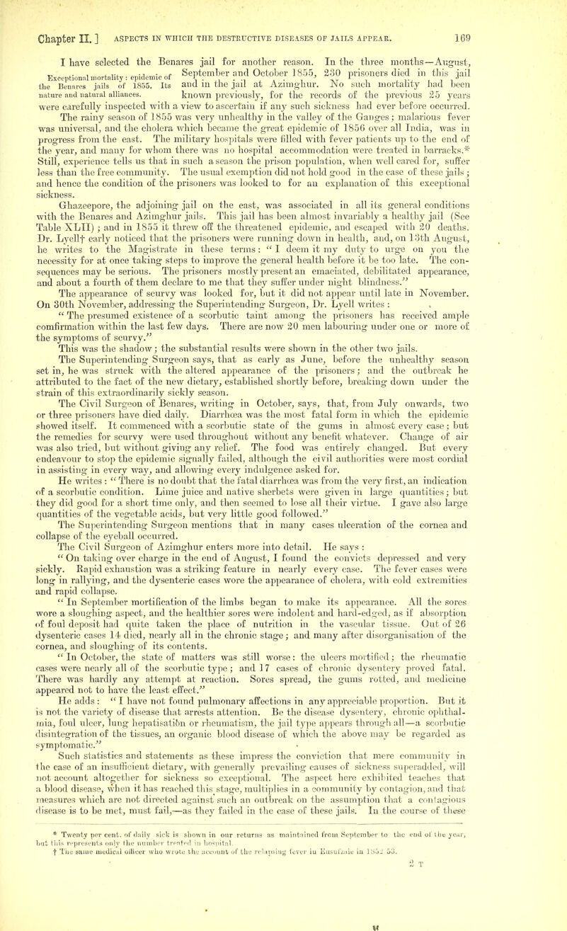 I have selected the Benares jail for another reason. In the three months—Aiigust, , .„rf, „,<;^„„,;„^f September and October 1855. 230 prisoners died in this iail Exceptionnlmortality: epidemic ot n • • -i , a • i ivt i j tj ■ i i the Benares jails of 1855. Its aiKi in the jail at Azimgliur. JNo such mortauty had. been nature and natural alliances. known previously, for the records of the previous 25 years were carefully inspected with a view to ascertain if any such sickness had ever before occurred. The rainy season of 1855 was very unhealthy in the valley of the Ganges; malarious fever was universal, and the cholera which became the great epidemic of 1856 over all India, was in progress from the east. The military hospitals were filled with fever patients up to the end of the year, and many for whom there was no hospital accommodation were treated in barracks.* Still, experience tells us that in such a season the prison population, when well cared for, suffer less than the free community. The usual exemption did not hold good in the case of these jails ; and hence the condition of the prisoners was looked to for an explanation of this exceptional sickness. Ghazeepore, the adjoining jail on the east, was associated in all its general conditions with the Benares and Azimghur jails. This jail has been almost invarialjly a healthy jail (See Table XLII) ; and in 1855 it threw off the threatened epidemic, and escaped with 20 deaths. Dr. Lyellf early noticed that the prisoners were running down in health, and, on 13th August, he writes to the Magistrate in these terms:  I deem it my duty to urge on you the necessity for at once taking steps to improve the genei'al health before it be too late. The eon- sequences may be serious. The prisoners mostly present an emaciated, debilitated appearance, and about a fourth of them declare to me tbat they suffer under night blindness.^^ The appearance of scurvy was looked for, but it did not appear until late in November. On 30th November, addressing the Superintending Surgeon, Dr. Lyell wiites :  The presumed existence of a scorbutic taint among the prisoners has received ample eomfirmation within the last few days. There are now 20 men labouring under one or more of the symptoms of scurvy.' This was the shadow; the substantial results were shown in the other two jails. The Superintending Surgeon says, that as early as June, before the unhealthy season set in, he was struck with the altered appearance of the prisoners; and the outbreak he attributed to the fact of the new dietary, established shortly before, breaking down under the strain of this extraordinarily sickly season. The Civil Surgeon of Benares, writing in October, says, that, from July onwards, two or three prisoners have died daily. Diarrhoea was the most fatal form in which the epidemic showed itself. It commenced with a scorbutic state of the gums in almost every case; but the remedies for scurvy were used throug-hout without any benefit whatever. Change of air was also tried, but without giving any relief. The food was entirely changed. But every endeavour to stop the epidemic signally failed, although the civil authorities were most cordial in assisting in every way, and allowing every indulgence asked for. He writes :  There is no doubt that the fatal diarrhoea was from the very first, an indication of a scorbutic condition. Lime juice and native sherbets were given in large quantities j but they did good for a short time only, and then seemed to lose all their virtue. I gave also large quantities of the vegetable acids, but very little good followed.^' The Superintending Surgeon mentions that in many cases ulceration of the cornea and collapse of the eyeball occurred. The Civil Surgeon of Azimghur enters more into detail. He says :  On taking- over charge in the end of August, I found the convicts depressed and very sickly. Rapid exhaustion was a striking feature in nearly every case. The fever cases were long in rallying, and the dysenteric cases wore the appearance of cholera, with cold extremities and rapid collapse.  In September mortification of the limbs began to make its appearance. All the sores wore a sloug-hing aspect, and the healthier sores were indolent and hard-edged, as if absorption of foul deposit had quite taken the place of nutrition in the vascular tissue. Out of 26 dysenteric cases 14 died, nearly all in the chronic stage; and many after disorganisation of the cornea, and sloughing of its contents.  In October, the state of matters was still worse: the ulcers mortified; the rheumatic cases were nearly all of the scorbutic type; and 1 7 cases of chronic dysentery proved fatal. There was hardly any attempt at reaction. Sores spread, the gums rotted, and medicine appeared not to have the least effect. He adds :  I have not found pulmonary affections in any appreciable proportion. But it is not the variety of disease that arrests attention. Be the disease dysentery, chronic ophthal- mia, foul ulcer, lung hepatisatibn or rheumatism, the jail iy\^e appears throug'h all—a scorbutic disintegration of the tissues, an organic blood disease of which the above may be regarded as symptomatic. Such statistics and statements as these impress the conviction that mere community in the case of an insufficient dietary, with generally prevailing causes of sickness superadded, will not account altogether for sickness so exceptional. The aspect here exhibited teaches that a blood disease, \vhen it has reached this stage, multiplies in a community by contag'ion, and that measures which are not directed against such an outbreak on the assumption tliat a contagious disease is to be met, must fail,—as they failed in the case of these jails. In the course of tliese * Twenty per cent, of diiily sick is shown in our returns as maintained from September to the end of ibe yeiir, 1)ut t'nis represents only the number trentfd in hospital. t Tile same medical oUicer who wrote the aceuunt of the relapsiuj,^ fever iu Husuf/^aie iu lbo.i 5o.