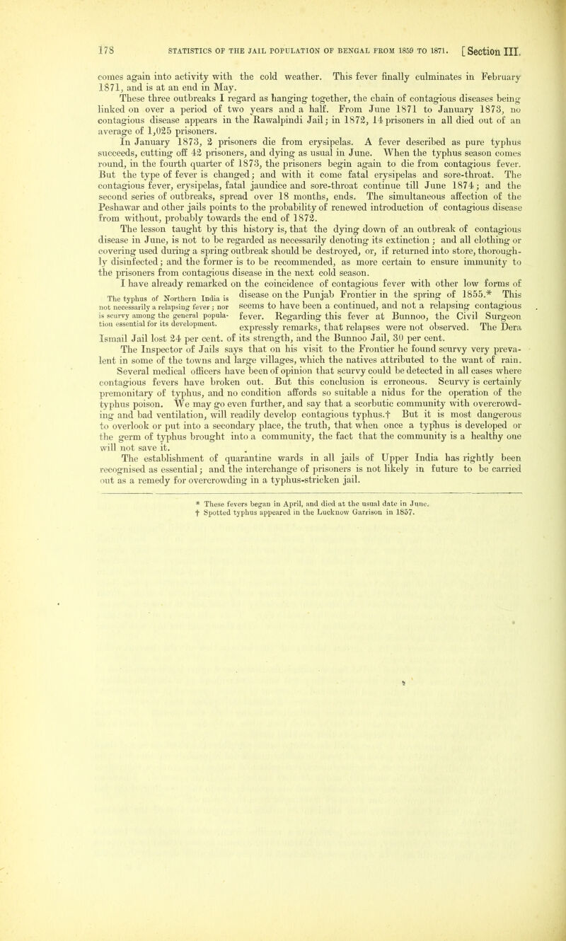 comes again into activity with the cold weather. This fever finally culminates in February 1871, and is at an end in May. These three outbreaks I regard as hanging together;, the chain of contagious diseases being linked on over a period of two years and a half. From June 1871 to January 1873, no contagious disease appears in the Rawalpindi Jail; in 1872, 14prisoners in all died out of an average of 1,025 prisoners. In January 1873, 2 prisoners die from erysipelas. A fever described as pure typhus succeeds, cutting off 42 prisoners, and dying as usual in June. When the typhus season comes round, in the fourth quarter of 1873, the prisoners begin again to die from contagious fever. But the type of fever is changed; and with it come fatal erysipelas and sore-throat. The contagious fever, erysipelas, fatal jaundice and sore-throat continue till June 1874; and the second series of outbreaks, spread over 18 months, ends. The simultaneous affection of the Peshawar and other jails points to the probability of renewed introduction of contagious disease from without, probably towards the end of 1872. The lesson taught by this history is, that the dying down of an outbreak of contagious disease in June, is not to be regarded as necessaiily denoting its extinction ; and all clothing or covering used during a spring outbreak should be destroyed, or, if returned into store, thorough- ly disinfected; and the former is to be recommended, as more certain to ensure immunity to the prisoners from contagious disease in the next cold season. I have ah'eady remarked on the coincidence of contagious fever with other low forms of The typhus of Northern India is disease on the Punjab Frontier in the spring of 1855.* This not necessarily a relapsing fever; nor Seems to have been a contmued, and not a relapsing contagious is scurvy among the general popula- fever. Regarding this fever at Bunnoo, the Civil Surgeon tion essential for its development. expressly remarks, that relapses were not observed. The Dera Ismail Jail lost 24 per cent, of its strength, and the Bunnoo Jail, 30 per cent. The Inspector of Jails says that on his visit to the Frontier he found scurvy very preva- lent in some of the towns and large villages, which the natives attributed to the want of rain. Several medical oiEcers have been of opinion that scurvy could be detected in all cases where contagious fevers have broken out. But this conclusion is erroneous. Scurvy is certainly premonitary of typhus, and no condition affords so suitable a nidus for the operation of the typhus poison. We may go even further, and say that a scorbutic community with overcrowd- ing and bad ventilation, will readily develop contagious typhus, t But it is most dangerous to overlook or put into a secondary place, the truth, that when once a typlius is developed or the germ of typhus brought into a community, the fact that the community is a healthy one will not save it. The establishment of quarantine wards in all jails of Upper India has rightly been recognised as essential; and the interchange of prisoners is not likely in future to be carried out as a remedy for overcrowding in a typhus-stricken jail. * These fevers began in April, and died at the usual date in June, t Spotted typhus appeared in the Luckuow Garrison in 1857.