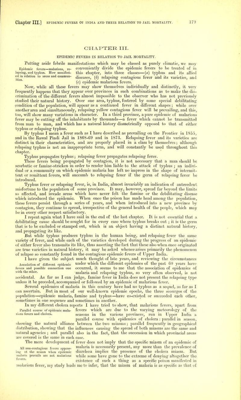 CHAPTER III. EPIDEMIC PEVEES IN EELATION TO JAIL MOETALITY. Putting' aside febrile manifestations which may be classed as purely climatic, we may Epidemic fevers—malarious, re- conveniently divide the epidemic fevers to be treated of in lapsing, and typhus. How manifest- this chapter, into three classes—{a) typhus and its allied ed m relatioQ to areas and commun- diseases, {i) relapsing contagious fever and its varieties, and (c) epidemic malarious fevers. Now, while all these fevers may show themselves individually and distinctly, it very frequently happens that they appear over provinces in such combinations as to make the dis- crimination of the different fevers almost impossible to the observer who has not previously studied their natural history. Over one area, typhus, fostered by some special debilitating condition of the population, will appear as a continued fever in different shapes ; while over another area and simultaneously, relapsing yellow contagious fever will be prevailing, and this, too, will show many variations in character. In a third province, a pure epidemic of malarious fever may be cutting off the inhabitants by thousands—a fever which cannot be transmitted from man to man, and which has a natural history diametrically opposed to that of either typhus or relapsing typhus. By typhus I mean a fever such as I have described as prevailing on the Frontier in 1855, and in the Rawal Pindi Jail in 1868-69 and in 1873. Relapsing fever and its varieties are distinct in their characteristics, and are properly placed in a class by themselves; although relapsing typhus is not an inappropriate term, and will constantly be used throughout this chapter. Typhus propagates typhus; relapsing fever propagates relapsing fever. These fevers being propagated by contagion, it is not necessary that a man should be scorbutic or famine-stricken in order to render him liable to the attack of typhus ; an indivi- dual or a community on which epidemic malaria has left no impress in the shape of intermit- tent or remittent fevers, will succumb to relapsing fever if the germ of relapsing fever be introduced. Typhus fever or relapsing fever, is, in India, almost invariably an indication of antecedent misfortune to the population of some province. It may, however, spread far beyond the limits so affected, and invade areas which have never felt the famine or the debilitating disease which introduced the epidemic. When once the poison has made head among the population, these fevers persist through a series of years, and when introduced into a new jirovince by contagion, they continue to spread, irrespective of the general health of the people, which may be in every other respect satisfactory. I repeat again what I have said in the end of the last chapter. It is not essential that a debilitating cause should be sought for in every case where typhus breaks out ; it is the germ that is to be excluded or stamped out, which is an object having a distinct natural history, and propagating its like. But while typhus produces typhus in the human being, and relaj)sing fever the same variety of fever, and while each of the varieties developed during the progress of an epidemic of either fever also transmits its like, thus asserting the fact that these also when once originated are true varieties in natural history, it may be asked whence arises primarily the phenomenon of relapse so constantly found in the contagious epidemic fevers of Upper India. I have given the subject much thought of late years, and reviewing the circumstances Association of different epidemic Under which the different ej)idemics of the past 60 years have fevers and possible connectiou one occurred, it seems to me that the association of epidemics of %vith the other. ■ malaria and relapsing typhus, so very often observed, is not accidental. As far as I can judge, famine fever in India does not present the relapsing type unless it be preceded, accompanied or followed by an epidemic of malarious fever. Several epidemics of malaria in this century have had no typhus as a sequel, as far as I can ascertain. But in most of our well-known epidemic epochs, the three scourges of the j)opulation—epidemic malaria, famine and typhus—have co-existed or succeeded each other, sometimes in one sequence and sometimes in another. In my different cholera reports I have tried to show, that malarious fevers, aj^art from Parallel course of epidemic mala- fevers which are due to the varying meteorology of the i-ious fevers and cholera. seasons in the various provinces, run in Upper India a parallel course with epidemics of cholera : parallel in season, showing the natural alliance between the two miasms; i:iarallel frequently in geographical distribution, showing that the influences causing the spread of both miasms are the same and natural agencies ; and parallel also in the fact, that the succession in which provincial areas are covered is the same in each case. The mere development of fever does not imply that the specific miasm of an epidemic of All non-contagious fevers appear- malana is necessarily present, any more than the prevalence of ing at the season when epidemic diarrhoea implies the presence of the cholera miasm. But malariii prevails are not malarious while some have gone to the extreme of denying altogether the existence of such a thing as a specific poison manifested in malarious fever, my study leads me to infer, that the miasm of malaria is as specific as that of