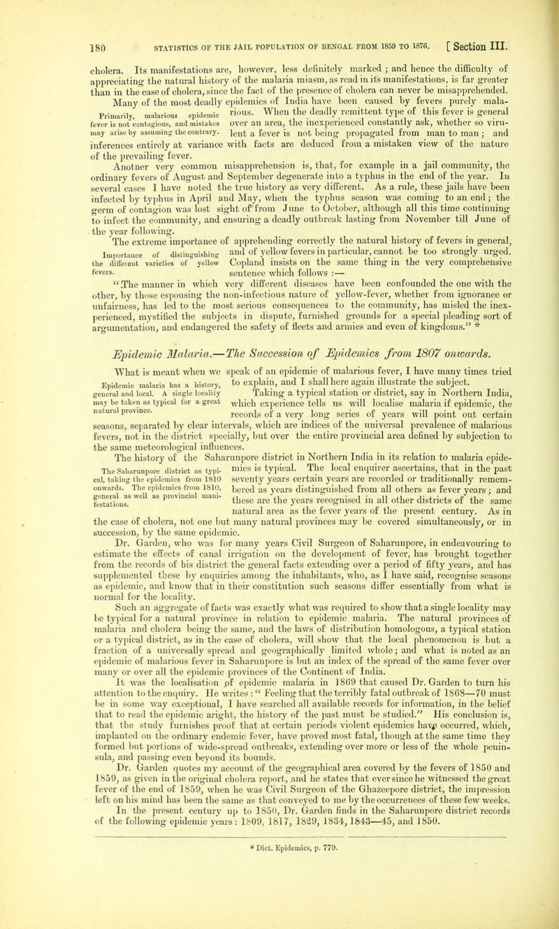 cholera. Its manifestations are, however, less definitely marked ; and hence the difficulty of appreciating the natural history of the malaria miasm, as read in its manifestations, is far greater than in the case of cholera, since the fact of the presence of cholera can never be misapprehended. Many of the most deadly epidemics of India have been caused by fevers purely mala- Prinmrily, malarious epidemic ous. When the deadly remittent type of this fever is general fever is not contagious, and mistakes over an area, the inexperienced constantly ask, whether so viru- may arise by assuming the contrary. ]gQ|; ^ fever is not being propagated from man to man; and inferences entirely at variance with facts are deduced from a mistaken view of the nature of the prevailing fever. Anotber very common misapprehension is, that, for example in a jail community, the ordinary fevers of August and September degenerate into a typhus in the end of the year. In several cases I have noted the true history as very different. As a rule, these jails have been infected by typhus in April and May, when the typhus season was coming to an end; the germ of contagion was lost sight of from June to October, although all this time continuing to infect the community, and ensuring a deadly outbreak lasting from November till June of the year following. The extreme importance of apprehending correctly the natural history of fevers in general, Importance of distinguishing and of yellow fevers in particular, cannot be too strongly urged, the diffeieut varieties of yellow Copland insists on the same thing in the very comprehensive fevers. sentence whick follows :— .The manner in which very different diseases have been confounded the one with the other, by those espousing the non-infectious nature of yellow-fever, whether from ignorance or unfairness, has led to the most serious consequences to the community, has misled the inex- perienced, mystified the subjects in dispute, furnished grounds for a special pleading sort of argumentation, and endangered the safety of fleets and armies and even of kingdoms.- * Epidemic Malaria.—The Succession of Epidemics from 1807 onwards. What is meant when we speak of an epidemic of malarious fever, I have many times tried Epidemic malaria has a history, to explain, and I shall here again illustrate the subject, general and local. A single locality Taking a typical station Or district, say in Northern India, may be taken as typical for a great ^l^ieh experience tells US will localise malaria if epidemic, the natural province. records of a very long series of years will point out certain seasons, separated by clear intervals, which are indices of the universal prevalence of malarious fevers, not in the district specially, but over the entire provincial area defined by subjection to the same meteorological influences. The history of the Saharunpore district in Northern India in its relation to malaria epide- The Saharunpore district as typi- ^lics is typical. The local enquirer ascertains, that in the past cal, taking the epidemics from 1810 seventy years certain years are recorded or traditionally remem- onwards. The epidemics from 1810, bered as years distinguished from all others as fever years : and festaSns.' tl^^se are the years recognised in all other districts of the same natural the fever years of the present century. As in the case of cholera, not one but many natural provinces may be covered simultaneously, or in succession, by the same epidemic. Dr. Garden, who was for many years Civil Surgeon of Saharunpore, in endeavouring to estimate the effects of canal irrigation on the development of fever, has brought together from the records of bis district the general facts extending over a period of fifty years, and has supplemented these by enquiries among the inhabitants, who, as I have said, recognise seasons as epidemic, and know that in their constitution such seasons differ essentially from what is normal for the locality. Such an aggregate of facts was exactly what was required to show that a single locality may be typical for a natural province in relation to epidemic malaria. The natural provinces of malaria and cholera being the same, and the laws of distribution homologous, a typical station or a typical district, as in the case of cholera, will show that the local phenomenon is but a fraction of a universally spread and geographically limited whole; and what is noted as an epidemic of malarious fever in Saharunpore is but an index of the spread of the same fever over many or over all the epidemic provinces of the Continent of India. It was the localisation ,pf epidemic malaria in 1869 that caused Dr. Garden to turn his attention to the enquiry. He writes :  Feeling that the terribly fatal outbreak of 1868—70 must be in some way exceptional, I have searched all available records for information, in the belief that to read the epidemic aright, the history of the past must be studied.^^ His conclusion is, that the study furnishes proof that at certain periods violent epidemics haVjp occurred, which, implanted on the ordinary endemic fever, have proved most fatal, though at the same time they formed but portions of wide-spread outbreaks, extending over more or less of the whole penin- sula, and passing even beyond its bounds. Dr. Garden quotes my account of the geographical area covered by the fevers of 1850 and 1859, as given in the original cholera report, and he states that ever since he witnessed the great fever of the end of 1859, when he was Civil Surgeon of the Ghazeepore district, the impression left on his mind has been the same as that conveyed to me by the occurrences of these few weeks. In the present century up to 1851), Dr. Garden finds in the Saharunpore district records of the following ei)idemic years: 1809, 1817, 1829, 1834,1843—45, and 1850. * Diet. Epidemics, p. 779.
