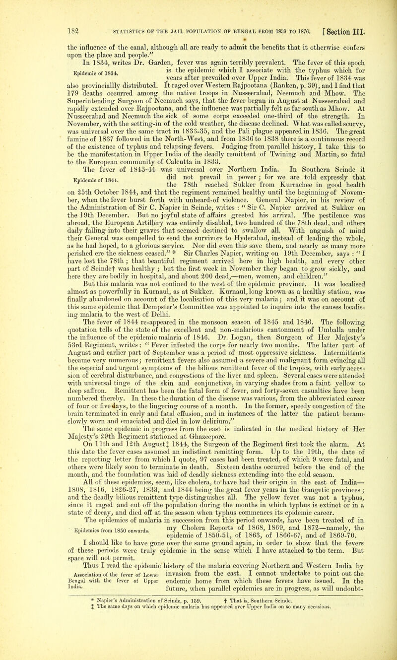 • the influence of the canal^ although all are ready to admit the benefits that it otherwise confers upon the place and people/'' In 1834, writes Dr. Garden, fever was again terribly prevalent. The fever of this epoch Epidemic of 1834 epidemic which I associate with the typhus which for years after prevailed over Upper India. This fever of 1834 was also provinciallly distributed. It raged over Western Rajpootana (Ranken, p. 39), and I find that 179 deaths occurred among the native troops in Nusseerabad, Neemuch and Mhow. The Superintending Surgeon of Neemuch says, that the fever began in August at Nusseerabad and rapidly extended over Rajpootana, and the influence was partially felt as far south as Mhow. At Nusseerabad and Neemuch the sick of some corps exceeded one-third of the strength. In November, with the setting-in of the cold weather, the disease declined. What was called scurvy, was universal over the same tract in 1833-35, and the Pali plague appeared in 1836. The great famine of 1837 followed in the North-West, and from 1836 to 1838 there is a continuous record of the existence of typhus and relapsing fevers. Judging from parallel history, I take this to be the manifestation in Upper India of the deadly remittent of Twining and Martin, so fatal to the European community of Calcutta in 1833. The fever of 1843-44 was universal over Northern India. In Southern Scinde it Epidemic of 18U prevail in power ; for we are told expressly that the 78th reached Sukker from Kurrachee in good health on 35th October 1844, and that the regiment remained healthy until the beginning of Novem- ber, when the fever burst forth with unheard-of violence. General Napier, in his review of the Administration of Sir C. Napier in Scinde, writes :  Sir C. Napier arrived at Sukker on the 19th December. But no joyful state of afPairs greeted his arrival. The pestilence was abroad, the European Artillery was entirely disabled, two hundred of the 78th dead, and others daily falling into their graves that seemed destined to swallow all. With anguish of mind their General was compelled to send the survivors to Hyderabad, instead of leading the whole, as he had hoped, to a glorious service. Nor did even this save them, and nearly as many more perished ere the sickness ceased. * Sir Charles Napier, writing on 19th December, says :  I have lost the 78th; that beautiful regiment arrived here in high health, and every other part of Scindef was healthy ; but the first week in November they began to grow sickly, and here they are bodily in hospital, and about 200 dead,—men, women, and children.^' But this malaria was not confined to the west of the epidemic province. It was localised almost as powerfully in Kurnaul, as at Sukker. Kurnaul, long known as a healthy station, was finally aljandoned on account of the localisation of this very malaria; and it was on account of this same epidemic that Dempster's Committee was appointed to inquire into the causes localis- ing malaria to the west of Delhi. The fever of 1844 re-appeared in the monsoon season of 1845 and 1846. The following quotation tells of the state of the excellent and non-malarious cantonment of Umballa under the influence of the epidemic malaria of 1846. Dr. Logan, then Surgeon of Her Majesty's 53rd Regiment, writes :  Fever infested the corps for nearly two months. The latter part of August and earlier part of September was a period of most oppressive sickness. Intermittents became very numerous; remittent fevers also assumed a severe and malignant form evincing all the especial and urgent symptoms of the bilious remittent fever of the tropics, with early acces- sion of cerebral disturbance, and congestions of the liver and spleen. Several cases were attended, with universal tinge of the skin and conjunctivse, in varying shades from a faint yellow to deep saffron. Remittent has been the fatal form of fever, and forty-seven casualties have been numbered thereby. In these the duration of the disease was various, from the abbreviated career of four or five days, to the lingering course of a month. In the former, speedy congestion of the brain terminated in early and fatal effusion, and in instances of the latter the patient became slowly worn and emaciated and died in low delirium. The same epidemic in progress from the east is indicated in the medical history of Her Majesty's 2.9th Regiment stationed at Ghazeepore. On 11th and 12th August^ 1844, the Surgeon of the Regiment first took the alarm. At this date the fever cases assumed an indistinct remitting form. Up to the 19th, the date of the reporting letter from which I quote, 97 cases had been treated, of which 9 were fatal, and others were likely soon to terminate in death. Sixteen deaths occurred before the end of the month, and the foundation was laid of deadly sickness extending into the cold season. All of these epidemics, seem, like cholera, to have had their origin in the east of India— 1808, ] 816, 1826-27, 1833, and 1844 being the great fever years in the Gangetic provinces ; and the deadly bilious remittent type distinguishes all. The yellow fever was not a typhus, since it raged and cut off the population during the months in which typhus is extinct or in a state of decay, and died off at the season when typhus commences its epidemic career. The epidemics of malaria in succession from this period onwards, have been treated of in Epidemics from 1850 onwards. Cholera Reports of 1868, 1869, and 1872—namely, the epidemic of 1850-51, of 1863, of 1866-67, and of 1869-70. I should like to have gone over the same ground again, in order to show that the fevers of these periods were truly epidemic in the sense which I have attached to the term. But space will not permit. Thus I read the epidemic history of the malaria covering Northern and Western India by Association of the fever of Lower invasion from the east. I cannot undertake to point out the Bengal witli the fever of Upper endemic home from which these fevers have issued. In the future, when parallel epidemics are in progress, as will undoubt- * Napier's Administration of Scinde, p. 159. f That is, Southern Scinde. J The same days on which epidemic malaria has appeared over Upper India on so many occasions.