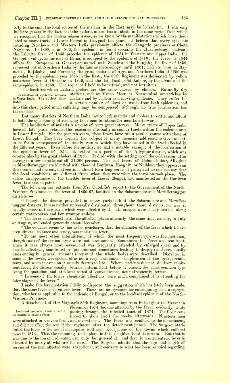 edly be the case^ the local source of the malaria in the East may be looked for. I can only indicate generally the fact that the malaria miasm has an abode in the same region from which we recognise that the cholera miasm issues, as we know by the manifestations which have deso- lated so many tracts of Lower Bengal in the,past ten years. I believe that every epidemic invading Northern and Western India previously aifects the Gangetic provinces or Chota Nagpore. In 1808, as in 1866, the epidemic is found crossing the Hazareebaugh plateau; the Calcutta fever of 1833 precedes the epidemic of 1834 in Western and Upper India; the Gangetic valley, as far east as Patna, is occupied by the epidemic of 1816 ; the fever of 1844 affects the Europeans at Ghazeepore as well as in Scinde and the Punjab ; the fever of 1859, repressed out of Northern India by the famine meteorology until 1861, had its base in Raj- mehal, Rajshahye, and Purneah ; the great malaria of Agra and Northern India of 1856 was preceded by the epidemic year 1855 in the East; the 80th Regiment was decimated by yellow malarious fever at Dinapore in 1849, and the 1st Fusiliers ^t Lahore, by the advance of the same epidemic in 1850. The sequence I hold to be natural, and not fortuitous. The localities which malaria prefers are the same chosen by cholera. Naturally dry Localisation of epidemic malaria stations, such as Mecan Meer or Nusseerabad, are stricken by in Upper India. The subject illus- malaria and by cholera as a moving epidemic. They suffer for a certain number of days or weeks from both epidemics, and into this short period much suffering may be compressed, although no true localisation has taken place. But many districts of Northern India invite both malaria and cholera to settle, and afford to both the opportunity of renewing their manifestations for months afterwards. The localisation of malaria is a point of very great interest. Moist tracts of Upper India have of late years retained the miasm as effectually as similar tracts within the endemic area in Lower Bengal. For the past ten yeare, these fevers have run a parallel course with those of Lower Bengal. They have formed the subject of many memoirs addressed to Government, called for in consequence of the deadly results which they have caused in the tract affected in the different years. Even before the mutiny, we had a notable example of the localisation of the epidemic fever of 1856. It settled in a portion of the Allyghur district, which was covered also by the great cholera of 1856. It died with the setting in of the cold season, aftei having in a few months cut off 34,000 persons. The bad fevers of Bolundshuhur, Allyghur or Mozuffernuggur are identical with those of Burdwan, Hooghly, or Nuddea; they appear, run their course and die out, and continue absent for a long series of years, and no one can say that the local conditions are different from what they were when the invasion took place. The entire disappearance of the terrible fever of Lower Bengal, last manifested as the Burdwan fever, is a case in point. The following are extracts from Mr. Ciitcliffe^s report to the Government of the North- Western Provinces on the fever of 1866-67, localised in the Saharunpore and Mozuffernuggur distx'icts:—  Though the disease prevailed in many parts both of the Saharunpore and Mozuffer- nuggur districts, it was neither universally distributed throughout those districts, nor was it equally severe in those parts which were affected by it. Its ravages were chiefly marked along certain watercourses and low swampy valleys.  The fever commenced in all the affected places at nearly the same time, namely, in July or August, and ended generally about December.  The evidence seems to me to be conclusive, that the character of the fever which I have been directed to trace and study, was malarious fever.  It was most often intermittent, of which the most frequent type was the quotidian, though cases of the tertian type were not uncommon. Sometimes the fever was remittent, when it was always most severe, and was frequently attended by enlarged spleen and by hepatic affections, manifested by jaundice and sometimes leading to dropsy; and occasionally cases ending in general anasarca (dropsy of the whole body) were described. Diarrhoea, in some of the towns, was spoken of as not a very uncommon complication of the graver remit- tents, and when it came on it usually desti'oyed life. Where patients did not die from remit- tent fever, the disease usually became intermittent before it ceased, the most common type being the quotidian, and, at a later period of convalescence, not unfrequently tertian.  In some of the towns rheumatic affections were much complained of as attending the later stages of the fever.^^ I make this last quotation chiefly to disprove the suggestion which has lately been made, that the same fever is an enteric fever. There are no grounds for entertaining such a sugges- tion, whether as applicable to the endemic of Bengal, or to the localised epidemic of the North- western Provinces. A detachment of Her Majesty's 85th Regiment, marching from Futtehghur to Meerut in November 1874, became affected by the fever, evidently while Localised malaria is not allied in passing through the infected tract of 1874. The fever con- its nature to enteric fever, ^-^^pj -^ggjj j^j. afterwards. Nineteen men were attacked in a severe form, and several died. The fever was confined to the detachment, and did not affect the rest of the regiment after the detachment joined. The Surgeon attri^ buted the fever to the use of an impure well near Koorja, one of the towns which suffered most in 1874. That the poisoning took place in this neighbourhood is certain. But that it was due to the use of bad water, can only be guessed at; and that it was an enteric fever is disputed by nearly all who saw the cases. The Surgeon admits that the age and length of service of the men affected were exceptional, and contrary to what has been recorded regarding