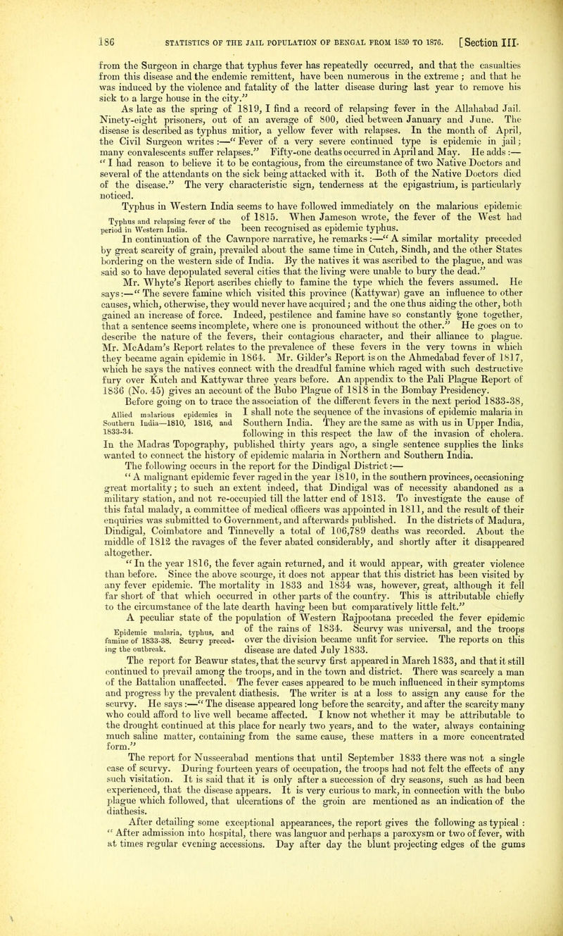 from the Surgeon in charge that typhus fever has repeatedly occurred, and that the casualties from this disease and the endemic remittent, have been numerous in the extreme ; and that he was induced by the violence and fatality of the latter disease during last year to remove his sick to a large house in the city. As late as the spring of 1819, I find a record of relapsing fever in the Allahabad Jail. Ninety-eight prisoners, out of an average of 800, died between Januaiy and June. The disease is described as typhus mitior, a yellow fever with relapses. In the month of April, the Civil Surgeon writes :— Fever of a very severe continued type is epidemic in Jail; many convalescents suffer relapses. Fifty-one deaths occurred in April and May. He adds :—  I had reason to believe it to be contagious, from the circumstance of two Native Doctors and several of the attendants on the sick being attacked with it. Both of the Native Doctors died of the disease.^'' The very characteristic sign, tenderness at the epigastrium, is particularly noticed. Typhus in Western India seems to have followed immediately on the malarious epidemic Typhus and relapsing fever of the of 1815. When Jameson wrote, the fever of the West had period in Western India. been recognised as epidemic typhus. In continuation of the Cawnpore narrative, he remarks :— A similar mortality preceded by gi'eat scarcity of grain, prevailed about the same time in Cutch, Sindh, and the other States bordering on the western side of India. By the natives it was ascribed to the plague, and was said so to have depopulated several cities that the living were unable to bury the dead. Mr. Whyte's Report ascribes chiefly to famine the type which the fevers assumed. He says:— The severe famine which visited this province (Kattywar) gave an influence to other causes, which, otherwise, they would never have acquired; and the one thus aiding the other, both gained an increase of force. Indeed, pestilence and famine have so constantly ^one together, that a sentence seems incomplete, where one is pronounced without the other. He goes on to describe the nature of the fevers, their contagious character, and their alliance to plague. Mr. McAdam^s Heport relates to the prevalence of these fevers in the very towns in which they became again epidemic in 1864. Mr. Gilder's Report is on the Ahmedabad fever of 1817, which he says the natives connect with the dreadful famine which raged with such destructive fury over Kutch and Kattywar three years before. An appendix to the Pali Plague Report of 1836 (No. 45) gives an account of the Bubo Plague of 1818 in the Bombay Presidency. Before going on to trace the association of the different fevers in the next period 1833-38, Allied mahirious epidemics in I shall note the sequence of the invasions of epidemic malaria in Southern India—1810, 1816, and Southern India. They are the same as with us in Upper India, 1833-34. following in this respect the law of the invasion of cholera. In the Madras Topography, published thirty years ago, a single sentence supplies the links wanted to connect the history of epidemic malaria in Northern and Southern India. The following occurs in the report for the Dindigal District:— A malignant epidemic fever raged in the year 1810, in the southern provinces, occasioning great mortality; to such an extent indeed, that Dindigal was of necessity abandoned as a military station, and not re-occupied till the latter end of 1813. To investigate the cause of this fatal malady, a committee of medical officers was appointed in 1811, and the result of their enquiries was submitted to Government, and afterwards published. In the districts of Madura, Dindigal, Coimbatore and Tinnevelly a total of 106,789 deaths was recorded. About the middle of 1812 the ravages of the fever abated considerably, and shortly after it disappeared altogether. In the year 1816, the fever again returned, and it would appear, with greater violence than before. Since the above scourge, it does not appear that this district has been visited by any fever epidemic. The mortality in 1833 and 1834 was, however, great, although it fell far short of that which occurred in other parts of the country. This is attributable chiefly to the circumstance of the late dearth having been but comparatively little felt. A peculiar state of the population of Western Rajpootana preceded the fever epidemic Epidemic malaria, typhus, and ?^ 1834. Scui^vy was universal, and the troops famine of 1833-38. Scurvy preced- over the division became unfit for service. The reports on this ing the outbreak. disease are dated July 1833. The report for Beawur states, that the scurvy first appeared in March 1833, and that it still continued to prevail among the troops, and in the town and district. There was scarcely a man of the Battalion unaffected. The fever cases appeared to be much influenced in their symptoms and progress by the prevalent diathesis. The writer is at a loss to assign any cause for the scurvy. He says :— The disease appeared long before the scarcity, and after the scarcity many who could afford to live well became affected. I know not whether it may be attributable to the drought continued at this place for nearly two years, and to the water, always containing much saline matter, containing from the same cause, these matters in a more concentrated form.'' The report for Nusseerabad mentions that until September 1833 there was not a single case of scurvy. During fourteen years of occupation, the troops had not felt the effects of any such visitation. It is said that it is only after a succession of dry seasons, such as had been experienced, that the disease appears. It is very curious to mark, in connection with the bubo plague which followed, that ulcerations of the groin are mentioned as an indication of the diathesis. After detailing some exceptional appearances, the report gives the following as typical :  After admission into hospital, there was languor and perhaps a paroxysm or two of fever, with at times regular evening accessions. Day after day the blunt projecting edges of the gums