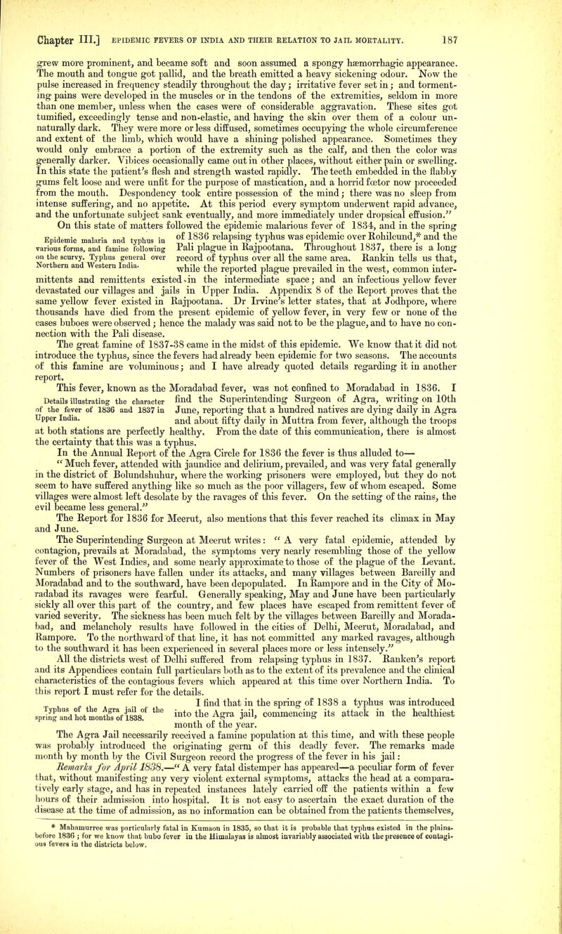 grew more prominent, and became soft and soon assumed a spongy hsemorrhagic appearance. The mouth and tongue got pallid, and the breath emitted a heavy sickening odour. Now the pulse increased in frequency steadily throughout the day; irritative fever set in; and torment- ing pains were developed in the muscles or in the tendons of the extremities, seldom in more than one member, unless when the cases were of considerable aggravation. These sites got tumified, exceedingly tense and non-elastic, and having the skin over them of a colour un- naturally dark. They were more or less diffused, sometimes occupying the whole circumference and extent of the limb, which would have a shining polished appearance. Sometimes they would only embrace a portion of the extremity such as the calf, and then the color was generally darker. Vibices occasionally came out in other places, without either pain or swelling. In this state the patient^s flesh and strength wasted rapidly. The teeth embedded in the flabby gums felt loose and were unfit for the purpose of mastication, and a horrid factor now proceeded from the mouth. Despondency took entire possession of the mind; there was no sleep from intense suffering, and no appetite. At this period every symptom underwent rapid advance, and the unfortunate subject sank eventually, and more immediately under dropsical effusion.'^ On this state of matters followed the epidemic malarious fever of 1834, and in the spring Epidemic malaria and typhus in \^^^ relapsing typhus was epidemic over Rohilcund,* and the various forms, and famine following Pali plague in Rajpootaua. Throughout 1837, there is along on the scurvy. Typhus general over record of typhus over all the same area. Rankin tells us that. Northern and Western India. ^j^-jg reported plague prevailed in the west, common inter- mittents and remittents existed-in the intermediate space; and an infectious yellow fever devastated our villages and jails in Upper India. Appendix 8 of the Report pi'oves that the same yellow fever existed in Rajpootana. Dr Irvine's letter states, that at Jodhpore, where thousands have died from the present epidemic of yellow fever, in very few or none of the cases buboes were observed; hence the malady was said not to be the plague, and to have no con- nection with the Pali disease. The great famine of 1837-38 came in the midst of this epidemic. We know that it did not introduce the typhus, since the fevers had already been epidemic for two seasons. The accoimts of this famine are voluminous; and I have already quoted details regarding it in another report. This fever, known as the Moradabad fever, was not confined to Moradabad in 1836. I Details illustrating the character And the Superintending Surgeon of Agra,_ writing on 10th of the fever of 1836 and 1837 in June, reporting that a hundred natives are dying daily in Agra Upper India. ^^^^1 ^j^o^^ fif^y ^j^ily in Muttra fr om fever, although the troops at both stations are perfectly healthy. From the date of this communication, there is almost the certainty that this was a typhus. In the Annual Report of the Agra Circle for 1836 the fever is thus alluded to— Much fever, attended with jaundice and delirium,prevailed, and was very fatal generally in the district of Bolundshuhur, where the working prisoners were employed, but they do not seem to have suffered anything like so much as the poor villagers, few of whom escaped. Some villages were almost left desolate by the ravages of this fever. On the setting of the rains, the evil became less general.''' The Report for 1836 for Meerut, also mentions that this fever reached its climax in May and June. The Superintending Surgeon at Meerut writes:  A very fatal epidemic, attended by contagion, prevails at Moradabad, the symptoms very nearly resembling those of the yellow fever of the West Indies, and some nearly approximate to those of the plague of the Levant. Numbers of prisoners have fallen under its attacks, and many villages between Bareilly and Moradabad and to the southward, have been depopulated. In Rampore and in the City of Mo- radabad its ravages were fearful. Generally speaking. May and June have been particularly sickly all over this part of the country, and few places have escaped from remittent fever of varied severity. The sickness has been much felt by the villages between Bareilly and Morada- bad, and melancholy results have followed in the cities of Delhi, Meerut, Moradabad, and Rampore. To the northward of that line, it has not committed any marked ravages, although to the southward it has been experienced in several places more or less intensely.'' All the districts west of Delhi suffered from relapsing typhus in 1837. Ranken's report and its Appendices contain full particulars both as to the extent of its prevalence and the clinical characteristics of the contagious fevers which appeared at this time over Northern India. To this report I must refer for the details. I find that in the spring of 1838 a typhus was introduced spSfandhot^tnthroflSs!' ^''^ into the Agra jail, commencing its attack in the healthiest month of the year. The Agra Jail necessarily received a famine population at this time, and with these people was probably introduced the originating germ of this deadly fever. The remarks made month by month by the Civil Surgeon record the progress of the fever in his jail: Remarks for April 1838.— A very fatal distemper has appeared—a peculiar form of fever that, without manifesting any very violent external symptoms, attacks the head at a compara- tively early stage, and has in repeated instances lately carried off the patients within a few hours of their admission into hospital. It is not easy to ascertain the exact duration of the disease at the time of admission, as no information can be obtained from the patients themselves, * Mahamurree was particularly fatal in Kumaon in 1835, so that it is probable that typhus existed in the plains- before 1836 ; for we know that bubo fever iu the Himalayas is almost invariably associated with the presence of contagi- ous fevers in the districts below.