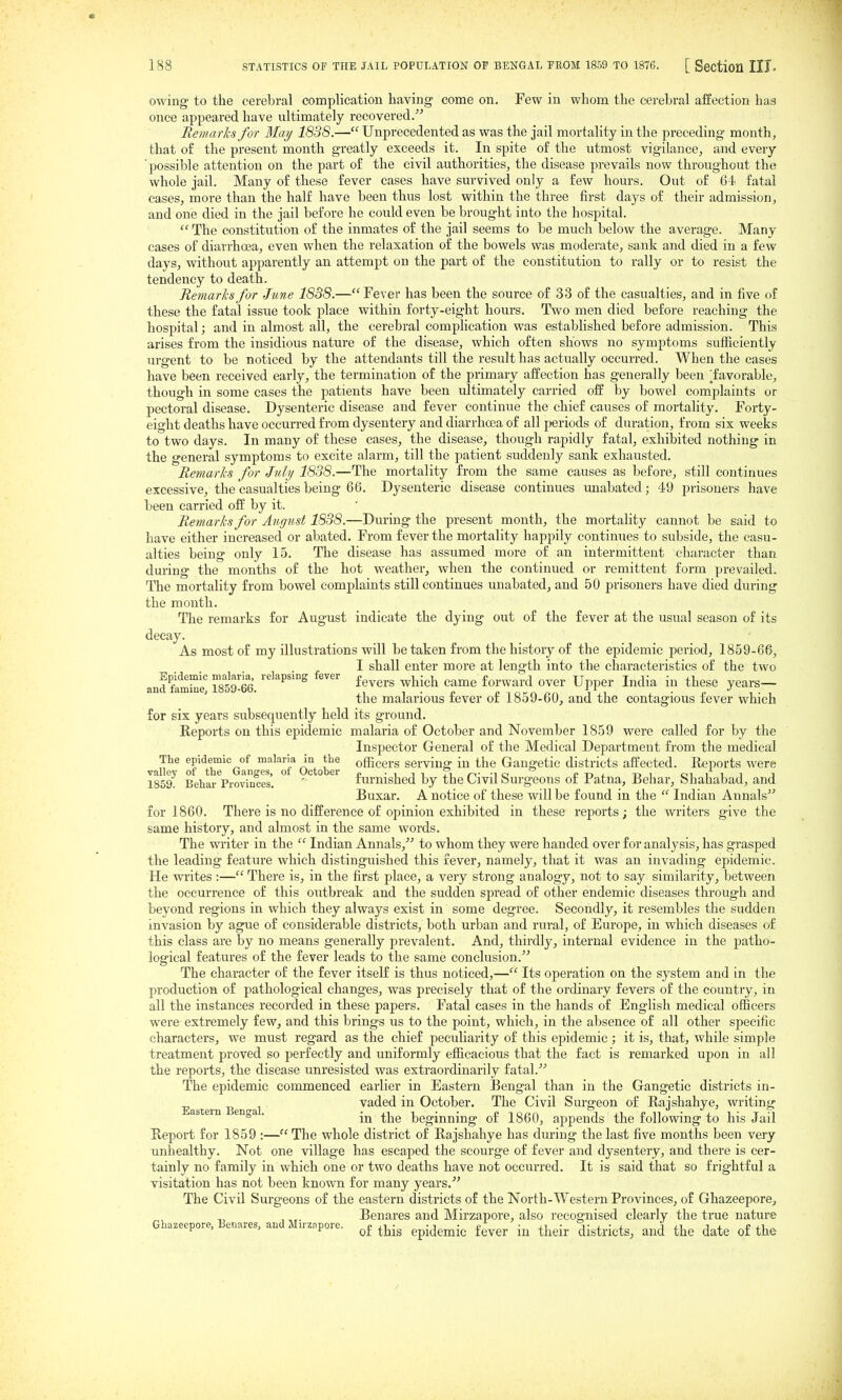 owing to the cerebral complication having come on. Few in whom the cerebral affection hag once appeared have ultimately recovered.'^ RemarJcs for Maij 1838.— Unprecedented as was the jail mortality in the preceding month, that of the present month greatly exceeds it. In spite of the utmost vigilance, and every 'possible attention on the part of the civil authorities, the disease prevails now throughout the whole jail. Many of these fever cases have survived only a few hours. Out of 64< fatal eases, more than the half have been thus lost within the three first days of their admission, and one died in the jail before he could even be brought into the hospital.  The constitution of the inmates of the jail seems to be much below the average. Many cases of diarrhoea, even when the relaxation of the bowels was moderate, sank and died in a few days, without apparently an attempt on the part of the constitution to rally or to resist the tendency to death. Remarks for June 1838.— Fever has been the source of 33 of the casualties, and in five of these the fatal issue took place within forty-eight hours. Two men died before reaching the hospital; and in almost all, the cerebral complication was established before admission. This arises from the insidious nature of the disease, which often shows no symptoms sufficiently urgent to be noticed by the attendants till the result has actually occurred. When the cases have been received early, the termination of the primary affection has generally been 'favorable, though in some cases the patients have been ultimately carried off by bowel complaints or pectoral disease. Dysenteric disease and fever continue the chief causes of mortality. Forty- eight deaths have occurred from dysentery and diarrhcea of all periods of duration, from six weeks to two days. In many of these cases, the disease, though rapidly fatal, exhibited nothing in the general symptoms to excite alarm, till the patient suddenly sank exhausted. Remarlis for July 1838.—The mortality from the same causes as before, still continues excessive, the casualties being 66. Dysenteric disease continues unabated; 49 prisoners have been carried off by it. Remarks for August 1838.—During the present month, the mortality cannot be said to have either increased or abated. From fever the mortality happily continues to subside, the casu- alties being only 15. The disease has assumed more of an intermittent character than during the months of the hot weather^ when the continued or remittent form prevailed. The mortality from bowel complaints still continues unabated, and 50 prisoners have died during the month. The remarks for August indicate the dying out of the fever at the usual season of its decay. As most of my illustrations will be taken from the history of the epidemic period, 1859-66, I shall enter more at length into the characteristics of the two and fifrnS IsSS. '''^'^^ ^^^^^'^ ^^^^^ '^^^^ forward over Upper India in these years— the malarious fever of 1859-60, and the contagious fever which for six years subsequently held its ground. Reports on this epidemic malaria of October and November 1859 were called for by the Inspector General of the Medical Department from the medical vi^^ of ^bT'^Gan October officers serving in the Gangetic districts affected. Reports were 1859^ Behar Provinces'. ' furnished by the Civil Surgeons of Patna, Behar, Shahabad, and Buxar. A notice of these will be found in the  Indian Annals' for 1860. There is no difference of opinion exhibited in these reports; the writers give the same history, and almost in the same words. The writer in the  Indian Annals,^'' to whom they were handed over for analysis, has grasped the leading feature which distinguished this fever, namely, that it was an invading epidemic. He writes:— There is, in the first place, a very strong analogy, not to say similarity, between the occurrence of this outbreak and the sudden spread of other endemic diseases through and beyond regions in which they always exist in some degree. Secondly, it resembles the sudden invasion by ague of considerable districts, both urban and rural, of Europe, in which diseases of this class are by no means generally prevalent. And, thirdly, internal evidence in the patho- logical features of the fever leads to the same conclusion. The character of the fever itself is thus noticed,— Its operation on the system and in the production of pathological changes, was precisely that of the ordinary fevers of the country, in all the instances recorded in these pajpers. Fatal cases in the hands of English medical officers were extremely few, and this brings us to the point, which, in the absence of all other specific characters, we must regard as the chief peculiarity of this epidemic; it is, that, while simple treatment proved so perfectly and uniformly efficacious that the fact is remarked upon in all the reports, the disease unresisted was extraordinarily fatal. The epidemic commenced earlier in Eastern Bengal than in the Gangetic districts in- Eastern Beno-al vaded in October. The Civil Surgeon of Rajshahye, writing ° ' in the beginning of 1860, appends the following to his Jail Report for 1859 :— The whole district of Rajshahye has during the last five months been very unhealthy. Not one village has escaped the scourge of fever and dysentery, and there is cer- tainly no family in which one or two deaths have not occurred. It is said that so frightful a visitation has not been known for many years,' The Civil Surgeons of the eastern districts of the North-Western Provinces, of Ghazeepore, 1 B < e 1M' , Benares and Mirzapore, also recognised clearly the true nature lazecpore, enares, auc j. iizapore. ^£ ^j^-^ gpj^jgjjji^. fever in their districts, and the date of the