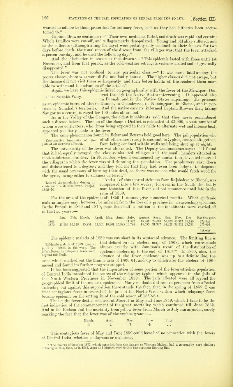 wanted to adhere to those prescribed for ordinary fever, such as they had hitherto been accus- tomed to. Captain Browne continues :— Their own medicines failed, and death was rapid and certain. Whole families were cut ofB, and villages nearly depopulated. Young and old alike suffered, and as the sufferers (although ailing for days) were probably only confined to their houses for two days before death, the usual report of the disease from the villages was, that the fever attacked a person one day, and he died the foUo^dng day. And the distinction in season is thus drawn:—This epidemic lasted with force until 1st November, and from that period, as the cold weather set in, its violence abated and it gradually disappeared.''^ The fever was not confined to any particular class:— It was most fatal among the poorer classes, those who were ill-fed and badly housed. The higher classes did not escape, but the disease did not visit them so frequently, and their better habits of life rendered them more able to withstand the advances of the attack. Again we have this epidemic linked on geographically with the fever of the Mirzapore Dis- In the Nerbudda Valle ^^'^^^ through the Native States intervening. It appeared also °  in Puunah, and in the Native States adjoining. Its presence as an epidemic is traced also in Dumoh, in Chandeyree, in Nursingpore, in Bhopal, and in por- tions of Scindiab^s territories. And the native carriers informed Captain Browne that, taking Saugor as a centre, it raged for 100 miles all around. As in the Valley of the Ganges, the oldest inhabitants said that they never remembered such a disease before. The loss of the Saugor District is estimated at 23,000, a vast number of whom were cultivators, who, from being exposed in their fields to alternate wet and intense heat, appeared peculiarly liable to the fever. The same phenomenon found in Behar and Benares held good here. The jail population who Comparative immunity of the of all others most ready to succuml3 to typhus, escaped altogether, jails of all districts affected. from being confined within walls and being shut up at night. The universality of the fever was also noted. The Deputy Commissioner says :— I found that it had equally ravaged the closely-inhabited villages and the small hamlets situated in most salubrious localities. In November, when I commenced my annual tour, I visited many of the villages in which the fever was still thinning the population. The people were cast down and disheartened to a degree ; and they told me that they had even been obliged to dispense with the usual ceremony of burning their dead, as there was no one who would fetch wood for the pyres, owing either to sickness or terror. ^ ^. J . ^ And all of this mortal sickness from Rajshahye to Bhopal, was epi^emifof makrioutfeverrPuuja^ Compressed into a few weeks ; for even in the South the deadly 1869-70. manifestation of this fever did not commence until late in the rains of 1859. For the area of the epidemic of 1859 I cannot give numerical results. What epidemic malaria implies may, however, be inferred from the loss of a province in a succeeding epidemic. In the Punjab in 1869 and 1870, more than half a million of the inhabitants were carried of£ it. the two years :— Jan. Feb. March. April. May. June. July. Angnst. Sept. Oct. Nov. Dec. For the year. 1869 ... 11,582 15,807 24,010 56,623 69,917 35,180 273,946 1870 23,396 16,148 15,854 14,561 18,267 15,885 13,784 15,595 31,307 44,221 36,332 29,793 275,093 548,039 The epidemic malaria of 1859 was cut short in its westward advance. The limiting line is Epidemic malaria of 1859 geogra- ^^^^t defined on our cholera map of 1868, which corresponds t)hically limited in the west. The almost exactly With Jameson s record or the distribution of jails affected by relapsing fever were epidemic cholera up to the end of 1817.* In 1860, also, the beyond this limit. advance of the fever epid emic was up to a definite line, the same which marked out the famine area of 1860-61, and up to which also the cholera of 1860 moved and found its further progress sto^jped. It has been suggested that the importation of some portion of the fever-stricken population of Central India introduced the source of the relapsing typhus which appeared in the jails of the North-Western Provinces in November 1859. The jails affected were all beyond the geographical limit of the malaria epidemic. Many no doubt did receive prisoners from affected districts ; but against this supposition there stands the fact, that, in the spring of 1859, I can trace contagious fever in several of the jails of the North-West within which relapsing fever became epidemic on the setting in of the cold season of 1859-60. Thus eight fever deaths occurred at Meerut in May and June 1859, which I take to be the first indication of the commencement of the great mortality which continued till June 1862. And in the Budaon Jail the mortality from yellow fever from March to July ran as under, surely marking the fact that the fever was of the typhus group :—■ March. April. May. June. July. 1 2 7 4 ... This contagious fever of May and June 1859 could have had no connection with the fevers of Central India, whether contagious or malarious. * The cholera of October 1877, which extended from the Ganges to Western Malwa, had a geography very similar ; differing in this, that, as in 1863, Agra and Mnttra were within the northern limiting line.