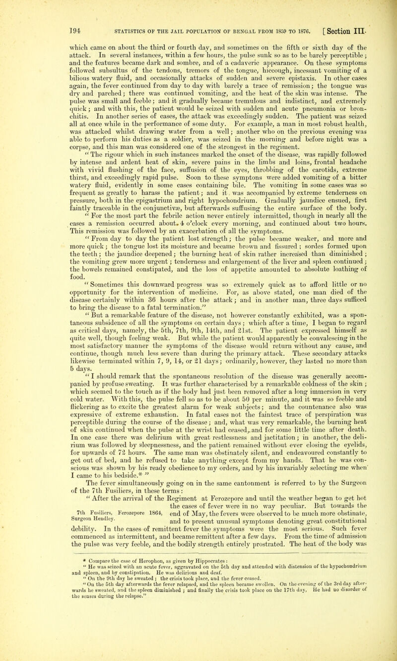 which came on about the third or fourth day, and sometimes on the fifth or sixth day of the attack. In several instances, within a few hours, the pulse sunk so as to be barely perceptible ; and the features became dark and sombre, and of a cadaveric appearance. On these symptoms followed subsultus of the tendons, tremors of the tongue, hiccough, incessant vomiting of a bilious watery fluid, and occasionally attacks of sudden and severe epistaxis. In other cases again, the fever continued from day to day with barely a trace of remission; the tongue was dry and parched; there was continued vomiting, and the heat of the skin was intense. The pulse was small and feeble; and it gradually became tremulous and indistinct_, and extremely quick; and with this, the patient would be seized with sudden and acute pneumonia or bron- chitis. In another series of cases, the attack was exceedingly sudden. The patient was seized all at once while in the performance of some duty. For example, a man in most robust health, was attacked whilst drawing water from a well; another who on the previous evening was able to perform his duties as a soldier, was seized in the morning and before night was a corpse, and this man was considered one of the strongest in the regiment.  The I'igour which in such instances marked the onset of the disease, was rapidly followed by intense and ardent heat of skin, severe pains in the limbs and loins, frontal headache with vivid flushing of the face, suffusion of the eyes, throbbing of the carotids, extreme thirst, and exceedingly rapid pulse. Soon to these symptons were added vomiting of a bitter watery fluid, evidently in some cases containing bile. The vomiting in some cases was so frequent as greatly to harass the patient; and it was accompanied by extreme tenderness on pressure, both in the epigastrium and right hypochondrium. Gradually jaundice ensued, first faintly traceable in the conjunctivae, but afterwai-ds suffusing the entire surface of the body.  For the most part the febrile action never entirely intermitted, though in nearly all the _ cases a remission occurred about. 4 o'clock every morning, and continued about two hours. This remission was followed by an exacerbation of all the symptoms.  From day to day the patient lost strength; the pulse became weaker, and more and more quick; the tongue lost its moisture and became brown and fissured ; sordes formed upon the teeth; the jaundice deepened; the burning heat of skin rather increased than diminished ; the vomiting grew more urgent; tenderness and enlargement of the liver and spleen continued; the bowels remained constipated, and the loss of appetite amounted to absolute loathing of food.  Sometimes this downward progress was so extremely quick as to afford little or no opportunity for the intervention of medicine. For, as above stated, one man died of the disease certainly within 36 hours after the attack; and in another man, three days sufliced to bring the disease to a fatal termination.  But a remarkable feature of the disease, not however constantly exhibited, was a spon- taneous subsidence of all the symptoms on certain days ; which after a time, I began to regard as critical days, namely, the 5th, 7th, 9th, 1-ith, and 21st. The patient expressed himself as quite well, though feeling weak. But while the patient would apparently be convalescing in the most satisfactory manner the symptoms of the disease would return without any cause, and continue, though much less severe than during the primary attack. These secondary attacks likewise terminated within 7, 9, 14, or 21 days; ordinarily, however, they lasted no more than 5 days.  I should remark that the spontaneous resolution of the disease was generally accom- panied by profuse sweating. It was further characterised by a remarkable coldness of the skin ; which seemed to the touch as if the body had just been removed after a long immersion in very cold water. With this, the pulse fell so as to be about 50 per minute, and it was so feeble and flickering as to excite the greatest alarm for weak subjects; and the countenance also was expressive of extreme exhaustion. In fatal cases not the faintest trace of perspiration was perceptible during the course of the disease; and, what was very remarkable, the burning heat of skin continued when the pulse at the wrist had ceased,, and for some little time after death. In one case there was delirium with great restlessness and jactitation; in another, the deli- rium was followed by sleepnessness, and the patient remained without ever closing the eyelids, for upwards of 72 hours. The same man was obstinately silent, and endeavoured constantly tx) get out of bed, and he refused to take anything except from my hands. That he was con- scious was shown by his ready obedience to my orders, and by his invariably selecting me when' I came to his bedside.*  The fever simultaneously going on in the same cantonment is referred to by the Surgeon of the 7 th Fusiliers, in these terms :  After the arrival of the Regiment at Ferozepore and until the weather began to get hot the cases of fever were in no way peculiar. But towards the 7th Fusiliers, Ferozepore 1864, end of May, the fevers were observed to be much more obstinate. Surgeon Hendley. present unusual symptoms denoting great constitutional debility. In the cases of remittent fever the symptoms were the most serious. Such fever commenced as intermittent, and became remittent after a few days. From the time of admission the pulse was very feeble, and the bodily strength entirely prostrated. The heat of the body was * Compare the case of Herophon, as given by Hippocrates :  He was seized with an acute fever, aggravated on the 5th day and attended with distension of the hypochondrium and spleen, and by constipation. He was delirious and deaf.  On the 9th day he sweated ; the crisis took place, and the fever ceased. On the 5th day afterwards the fever relapsed, and the spleen became swollen. On the evening of the 3rd day after- wards he sweated, and the spleen diminished ; and finally the crisis took place on the 17th day, He had no disorder of the senses during the relapse,