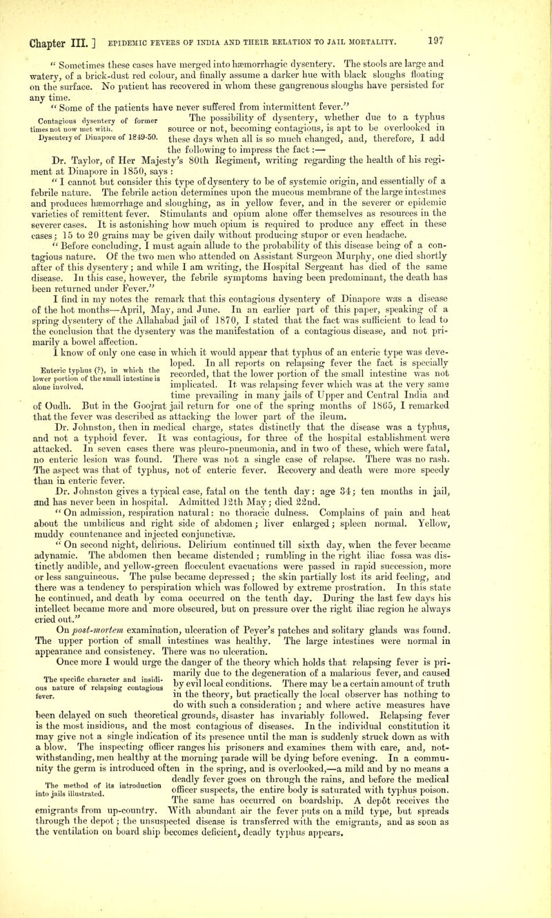  Sometimes these cases have merged into htemorrhagic dysentery. The stools are large and watery, of a brick-dust red colour, and finally assume a darker hue with black sloughs floating on the surface. No patient has recovered in v/hom these gangrenous sloughs have persisted for any time.  Some of the patients have never suffered from intermittent fever. Contagious dysentery of former The possibility of dysentery, whether due to a typhus times not now met with. source or not, becoming contagious, is apt to be overlooked in Dysentery of Dinapore of 1849-50. -^hese days when all is SO much changed, and, therefore, I add the following to impress the fact:— Dr. Taylor, of Her Majesty's 80th Regiment, writing regarding the health of his regi^ ment at Dinapore in 1850, says :  I cannot but consider this type of dysentery to be of systemic origin, and essentially of a febrile nature. The febrile action determines upon the mucous membrane of the large intestmes and produces hsemorrhage and sloughing, as in yellow fever, and in the severer or epidemic varieties of remittent fever. Stimulants and opium alone offer themselves as resources in the severer cases. It is astonishing how much opium is required to produce any effect in these cases; 15 to 20 grains may be given daily without producing stupor or even headache.  Before concluding, I must again allude to the probability of this disease being of a con- tagious nature. Of the two men who attended on Assistant Surgeon Murphy, one died shortly after of this dysentery; and while I am writing, the Hospital Sergeant has died of the same disease. In this case, however, the febrile symptoms having been predominant, the death has been returned under Fever.''' I find in my notes the remark that this contagious dysentery of Dinapore was a disease of the hot months—April, May, and June. In an earlier part of this paper, speaking of a spring dysentery of the Allahabad jail of 1870, I stated that the fact was sufficient to lead to the conclusion that the dysentery was the manifestation of a contagious disease, and not pri- marily a bowel affection. 1 know of only one case in which it would appear that typhus of an enteric type was deve- loped. In all reports on relapsing fever the fact is specially Enteric typhus (?), in whi.^h the recorded, that the lower portion of the small intestine was not lower portion or the small intestine IS . ^ -. _ ^ ^ . „ ,., , alone involved. implicated, it was relapsing rever which was at the very same time prevailing in many jails of Upper and Central India and of Oudh. But in the Goojrat jail return for one of the spring months of 18G5, I remarked that the fever was described as attacking the lower part of the ileum. Dr. Johnston, then in medical charge, states distinctly that the disease was a typhus, and not a typhoid fever. It was contag-ious, for three of the hospital establishment were attacked. In seven cases there was pleuro-pneumonia, and in two of these, which were fatal, no enteric lesion was found. There was not a sing'le case of relapse. There was no rash. The aspect was that of typhus, not of enteric fever. Recovery and death were more speedy than in enteric fever. Dr. Johnston gives a typical case, fatal on the tenth day: age 34; ten months in jail, and has never been in hospital. Admitted 12th May; died 22nd.  On admission, respiration natural: no thoracic dulness. Complains of pain and heat about the umbilicus and right side of abdomen; liver enlarged; spleen normal. Yellow, muddy countenance and injected eonjunctivfe.  On second night, delirious. Delirium continued till sixth day, when the fever became adynamic. The abdomen then became distended ; rumbling in the right iliac fossa was dis- tinctly audible, and yellow-green flocculent evacuations were passed in rapid succession, more or less sanguineous. The pulse became depressed; the skin partially lost its arid feeling, and there was a tendency to perspiration which was followed by extreme prostration. In this state he continued, and death by coma occurred on the tenth day. During the last few daj^s his intellect Ijecame more and more obscured, but on pressure over the right iliac region he always cried out. Onpost-?norfem examination, ulceration of Peyer's patches and solitary glands was found. The upper portion of small intestines was healthy. The large intestines were normal in appearance and consistency. There was no ulceration. Once more I would urge the danger of the theory which holds that relapsing fever is pri- ^ ^ ... marily due to the degeneration of a malarious fever, and caused ournature oVreTapting contagious ^^^^^ conditions. _ There may be a certain amount of truth fever. m the theory, but practically the local observer has nothing to do with such a consideration; and where active measures have been delayed on such theoretical grounds, disaster has invariably followed. Relapsing fever is the most insidious, and the most contagious of diseases. In the individual constitution it may give not a single indication of its presence until the man is suddenly struck down as with a blow. The inspecting officer ranges his prisoners and examines them with care, and, not- withstanding, men healthy at the morning parade will be dying before evening. In a commu- nity the germ is introduced often in the spring, and is overlooked,—a mild and by no means a Tl th (1 f t ■ t d f <3eadly fever goes on through the rains, and before the medical into jailsiUustiated.' ^ officer suspccts, the entire body is saturated with tyjjhus poison. The same has occurred on boardship. A depot receives the emigrants from up-country. With abundant air the fever puts on a mild type, but spreads through the depot; the unsuspected disease is transferred with the emigrants, and as soon as the ventilation on board ship becomes deficient, deadly typhus appears.