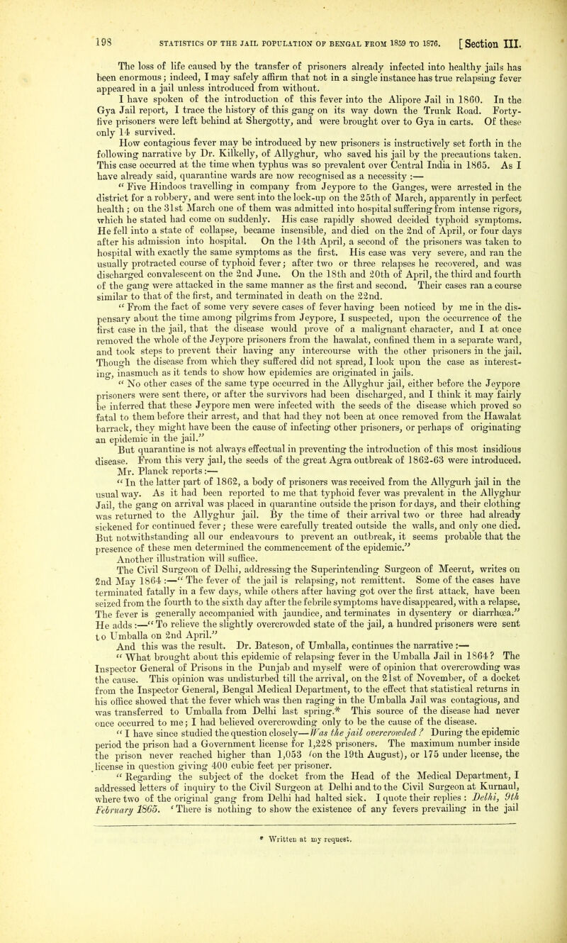 The loss of life caused by the transfer of prisoners already infected into healthy jails has been enormous; indeed, I may safely affirm that not in a single instance has true relapsing fever appeared in a jail unless introduced from without. I have spoken of the introduction of this fever into the Alipore Jail in i860. In the Gya Jail report, I trace the history of this gang on its way down the Trunk Road. Forty- five prisoners were left behind at Shergotty, and were brought over to Gya in carts. Of these only 14 survived. How contagious fever may be introduced by new prisoners is instructively set forth in the following narrative by Dr. Kilkelly, of Allyghur, who saved his jail by the precautions taken. This case occurred at the time when tyj^hus was so prevalent over Central India in 1865. As I have already said, quarantine wards are now recognised as a necessity :—  Five Hindoos travelling in company from Jeypore to the Ganges, were arrested in the district for a robbery, and were sent into the lock-up on the 25th of March, apparently in perfect health ; on the 31st March one of them was admitted into hospital suffering from intense rigors, which he stated had come on suddenly. His case rapidly showed decided typhoid symptoms. He fell into a state of collapse, became insensible, and died on the 2nd of April, or four days after his admission into hospital. On the 14th April, a second of the prisoners was taken to hospital with exactly the same symptoms as the first. His case was very severe, and ran the usually protracted course of typhoid fever; after two or three relapses he recovered, and was discharged convalescent on the 2ud June. On the 18th and 20th of April, the third and fourth of the gang were attacked in the same manner as the first and second. Their cases ran a course similar to that of the first, and terminated in death on the 22nd.  From the fact of some very severe cases of fever having been noticed by me in the dis- pensary about the time among pilgrims from Jeypore, I suspected, upon the occurrence of the first case in the jail, that the disease would prove of a malignant character, and I at once removed the whole of the Jeypore prisoners from the hawalat, confined them in a separate ward, and took steps to prevent their having any intercourse with the other prisoners in the jail. Though the disease from which they suffered did not spread, I look upon the case as interest- ing, inasmuch as it tends to show how epidemics are originated in jails.  No other cases of the same type occurred in the Allyghur jail, either before the Jeypore prisoners were sent there, or after the survivors had been discharged, and I think it may fairly be inferred that these Jeypore men were infected with the seeds of the disease which proved so fatal to them before their arrest, and that had they not been at once removed from the Hawalat barrack, they might have been the cause of infecting other prisoners, or perhaps of originating an epidemic in the jail.- But quarantine is not always effectual in preventing the introduction of this most insidious disease. From this very jail, the seeds of the great Agra outbreak of 1862-63 were introduced. Mr. Planck reports :—  In the latter part of 1862, a body of prisoners was received from the AUygurh jail in the usual way. As it had been reported to me that typhoid fever was prevalent in the Allyghur Jail, the gang on arrival was placed in quarantine outside the prison for days, and their clothing was returned to the Allyghur jail. By the time of their arrival two or three had already sickened for continued fever; these were carefully treated outside the walls, and only one died. Bxit notwithstanding all our endeavours to prevent an outbreak, it seems probable that the presence of these men determined the commencement of the epidemic.'^ Another illustration will suffice. The Civil Surgeon of Delhi, addressing the Superintending Surgeon of Meerut, writes on 2nd May 1864 :— The fever of the jail is relapsing, not remittent. Some of the eases have terminated fatally in a few days, while others after having got over the first attack, have been seized from the fourth to the sixth day after the febrile symptoms have disappeared, with a relapse. The fever is generally accompanied with jaundice, and terminates in dysentery or diarrhcea.^' He adds :— To relieve the slightly overcrowded state of the jail, a hundred prisoners were sent to Umballa on 2nd April. And this was the result. Dr. Bateson, of Umballa, continues the narrative :—  What brought about this epidemic of relapsing fever in the Umballa Jail in 1864 ? The Inspector General of Prisons in the Punjab and myself were of opinion that overcrowding was the cause. This opinion was undisturbed till the arrival, on the 21st of November, of a docket from the Inspector General, Bengal Medical Department, to the effect that statistical returns in his office showed that the fever which was then raging in the Umballa Jail was contagious, and was transferred to Umballa from Delhi last spring.* This source of the disease had never once occurred to me; I had believed overcrowding only to be the cause of the disease.  I have since studied the question closely— JF2S the jail overcrowded ? During the epidemic period the prison had a Government license for 1,228 prisoners. The maximum number inside the prison never reached higher than 1,053 ''on the 19th August), or 175 under license, the license in question giving 400 cubic feet per prisoner.  Regarding the subject of the docket from the Head of the Medical Department, I addressed letters of inquiry to the Civil Surgeon at Delhi and to the Civil Surgeon at Kurnaul, where two of the original gang from Delhi had halted sick. I quote their replies : Delhi, 9th Felmari/ 1865. ' There is nothing to show the existence of any fevers prevailing in the jail • Written at my request.