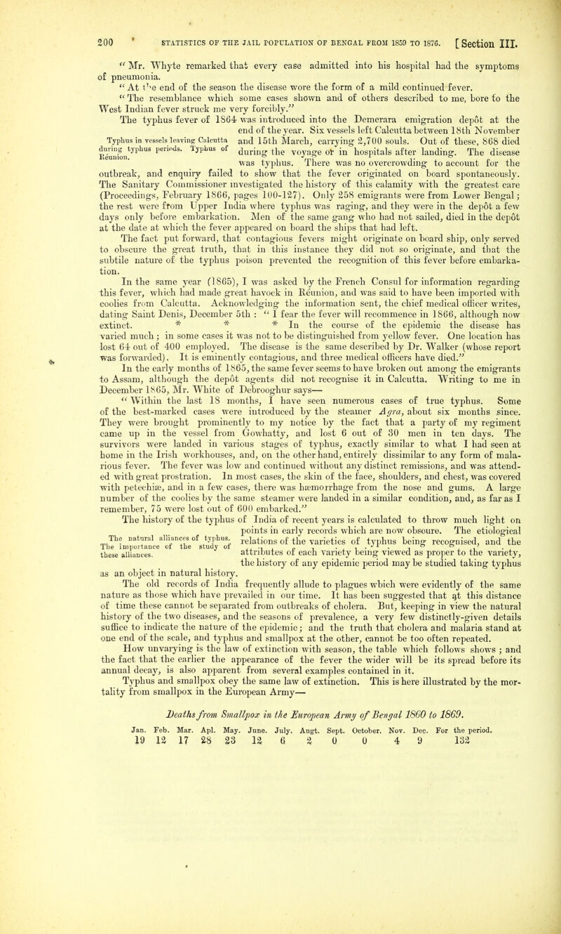  Mr. Whyte remarked that every case admitted into his hospital had the symptoms of pneumonia.  At t^-e end of the season the disease wore the form of a mild continued fever.  The resemblance which some cases shown and of othei's described to me, bore to the West Indian fever struck me very forcibly. The typhus fever of 1864! was introduced into the Demerara emigration depot at the end of the year. Six vessels left Calcutta between 18th November Typhus in vessels leaving Calcutta and 15th March, carrying 2,700 souls. Out of these, 868 died Sion*^''''' Anvm^ the voyage ol- in hospitals after landing. The disease was typhus. There was no overcrowding to account for the outbreak, and enquiry failed to show that the fever originated on board spontaneously. The Sanitary Commissioner investigated the history of this calamity with the greatest care (Proceedings, February 1866, pages 100-127). Only 258 emigrants were from Lower Bengal; the rest were from Upper India where typhus was raging, and they were in the depot a few days only before embarkation. Men of the same gang who had not sailed, died in the depot at the date at which the fever appeared on board the ships that had left. The fact put forward, that contagious fevers might originate on board ship, only served to obscure the great truth, that in this instance they did not so originate, and that the subtile nature of the typhus poison prevented the recognition of this fever before embarka- tion. In the same year (1865), I was asked by the French Consul for information regarding this fever, wliich had made great havock in Reunion, and was said to have been imported with coolies from Calcutta. Acknowledging the information sent, the chief medical officer writes, dating Saint Denis, December 5th :  I fear the fever will recommence in 1866, although now extinct. * * * In the course of the epidemic the disease has varied much; in some cases it was not to be distinguished from yellow fever. One location has lost 64 out of 400 employed. The disease is the same described by Dr. Walker (whose report was forwarded). It is eminently contagious, and three medical officers have died. In the early months of 1865, the same fever seems to have broken out among the emigrants to Assam, although the depot agents did not recognise it in Calcutta. Writing to me in December 1865, Mr. White of Debrooghur says—  Within the last 18 months, I have seen numerous cases of true typhus. Some of the best-marked cases were introduced by the steamer Agra, ahowi six months since. They were brought prominently to my notice by the fact that a party of my regiment came up in the vessel from Gowhatty, and lost 6 out of 30 men in ten days. The survivors were landed in various stages of typhus, exactly similar to what I had seen at home in the Irish workhouses, and, on the other hand, entirely dissimilar to any form of mala- rious fever. The fever was low and continued without any distinct remissions, and was attend- ed with great prostration. In most cases, the skin of the face, shoulders, and chest, was covered with petechise, and in a few cases, there was hemorrhage from the nose and gums. A large number of the coolies by the same steamer were landed in a similar condition, and, as far as I remember, 75 were lost out of 600 embarked. The history of the typhus of India of recent years is calculated to throw much light on points in early records which are now obscure. The etiological The natural alliances of typhus i.gJations of the Varieties of typhus being recognised, and the The importance of the study of ■^ , o i • ^ i • • i ^ ii these alliances. attributes 01 eacn variety being viewed as proper to the variety, the history of any epidemic period may be studied taking typhus as an object in natural history. The old records of India frequently allude to plagues which were evidently of the same nature as those which have prevailed in our time. It has been suggested that q,t this distance of time these cannot be separated from outbreaks of cholera. But, keeping in view the natural history of the two diseases, and the seasons of prevalence, a very few distinctly-given details suffice to indicate the nature of the ejoidemic; and the truth that cholera and malaria stand at one end of the scale, and typhus and smallpox at the other, cannot be too often repeated. How unvarying is the law of extinction with season, the table which follows shows ; and the fact that the earlier the appearance of the fever the wider will be its spread before its annual decay, is also apparent fi-om several examples contained in it. Typhus and smallpox obey the same law of extinction. This is here illustrated by the mor- tality from smallpox in the European Army— Deaths from Smallpox in the European Army of Bengal 1860 to 1869. Jan. Feb. Mar. Apl. May. June. July. Augt, Sept. October. Nov. Dec. For the period. i9 12 17 28 23 la 6 2 0 0 4 9 132