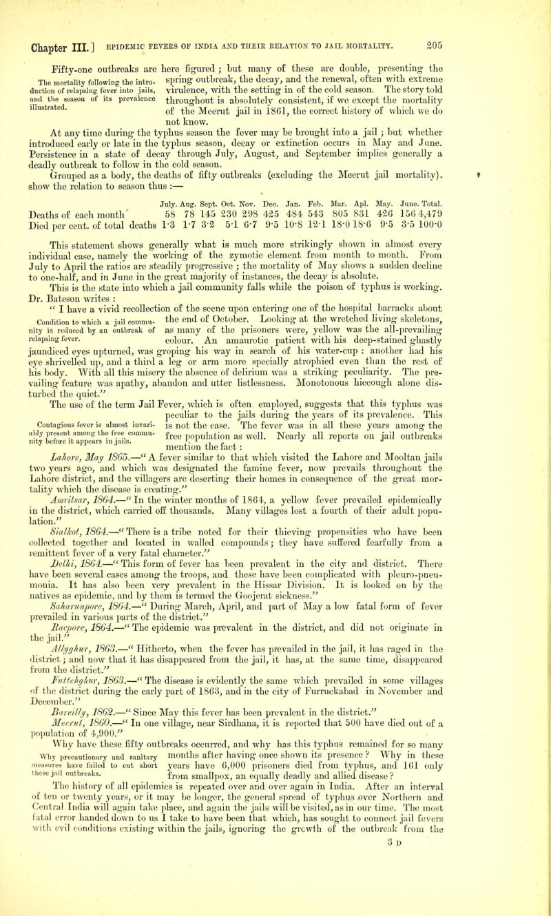 Fifty-one outbreaks are here figured ; but many of these arc double, presenting- the The mortality following the intro- spring outbreak, the decay, and the renewal, often with extreme duction of relapsing fever into jails, virulence, with the setting in of the cold season. The story told and the season of its prevaleuce throughout is absolutely consistent, if we except the mortality illustrated. ^1^^ Meerut jail in 1861, the correct history of which we do not know. At any time during the typhus season the fever may be brought into a jail ; l)ut whether introduced early or late in the typhus season, decay or extinction occurs in May and J une. Persistence in a state of decay through July, August, and September implies generally a deadly outbreak to follow in the cold season. Grouped as a body, the deaths of fifty outbreaks (excluding the Meerut jail mortality). show the relation to season thus :— July. Aug. Sept. Oct. Nov. Dec. Jan. Feb. Mar. Apl. May. June. Total. Deaths of each month 58 78 145 230 298 425 484, 543 805 831 426 156 4,479 Died per cent, of total deaths 1-3 17 3 2 51 6-7 9-5 10-8 12-1 18-0 18-6 9-5 3-5 100-0 This statement shows generally what is much more strikingly shown in almost every individual case, namely the working of the zymotic element from month to month. From July to April the ratios are steadily progressive ; the mortality of May shows a sudden decline to one-half, and in June in the great majority of instances, the decay is absolute. This is the state into which a jail community falls while the poison of typhus is working. Dr. Bateson writes :  I have a vivid recollection of the scene upon entering one of the hospital barracks about Condition to which a jail comniu- the end of October. _ Looking at the wretched living skeletons, iiity is reduced by an outbreak of as many of the prisoners were, yellow was the all-prevailing relapsing fever. colour. An amaurotic patient with his deep-stained ghastly jaundiced eyes upturned, was groping his way in search of his water-cup : another had his eye shrivelled up, and a third a leg or arm more specially atrophied even than the rest of his body. With all this misery the absence of delirium was a striking peculiarity. The pre- vailing feature was apathy, abandon and utter listlessness. Monotonous hiccough alone dis- turbed the quiet. The use of the term Jail Fever, which is often employed, suggests that this typhus was peculiar to the jails during the years of its prevalence. This Contagious fever is almost invari- is not the case. The fever was in all these years among the ably present among the free commu- f^.^g population as wcll. Nearly all reports ou jail outbreaks ulty beiorc it appears in jails. j • ji c i mention the tact : Lahore, May 1865.— A fever similar to that which visited the Lahore and Mooltan jails two years ago, and which was designated the famine fever, now prevails throughout the Lahore district, and the villagers are deserting their homes in consequence of the great mor- tality which the disease is creating.^' Amritsar, 1864.— Li the winter months of 1864, a yellow fever jirevailed epidemically in the district, which carried off thousands. Many villages lost a fourth of their adult popu- lation.'' SiaJJcot, 1864.— There is a tribe noted for their thieving propensities who have been collected together and located in walled compounds; they have suffered fearfully from a remittent fever of a very fatal character.'' Delhi, 1864.— This form of fever has been prevalent in the city and district. There have been several cases among the troops, and these have been complicated with pleuro-pneu- monia. It has also been very prevalent in the Hissar Division. It is looked on by the natives as epidemic, and by them is termed the Goojerat sickness. Saharunpore, 1864.— During March, April, and part of May a low fatal form of fever prevailed in various parts of the district. Haepore, 1864.— The epidemic was prevalent in the district, and did not originate in the jail. Allijghur, 1863.— Hitherto, when the fever has prevailed in the jail, it has raged in the district; and now that it has disappeared from the jail, it has, at the same time, disappeared from the district. Futtelighur, 1863.— The disease is evidently the same which prevailed in some villages of the district during the early part of 1863, and in the city of Furruckabad in November and December. Bare/II//, 1862.— Since May this fever has been prevalent in the district. Meenit, 1860.— In one village, near Sirdhana, it is reported that 500 have died out of a population of 4,900. Why have these fifty outbreaks occurred, and why has this typhus remained for so many Why precautionary and sanitary months after having oncc shown its presence ? Why in these measures have failed to cut short years have 6,000 prisoners died from typhus, and 161 only these jail outbreaks. from smallpox, an equally deadly and allied disease ? The history of all epidemics is repeated over and over again in India. After an interval of ten or twenty years, or it may be longer, the general spread of typhus .over Northern and Central India will again take place, and again the jails will be visited, as in our time. The most fatal error handed down to us I take to have been tliat which, has sought to connect jail fevers with evil conditions existing within the jails, ignoring the growth of the outbreak from the 3d