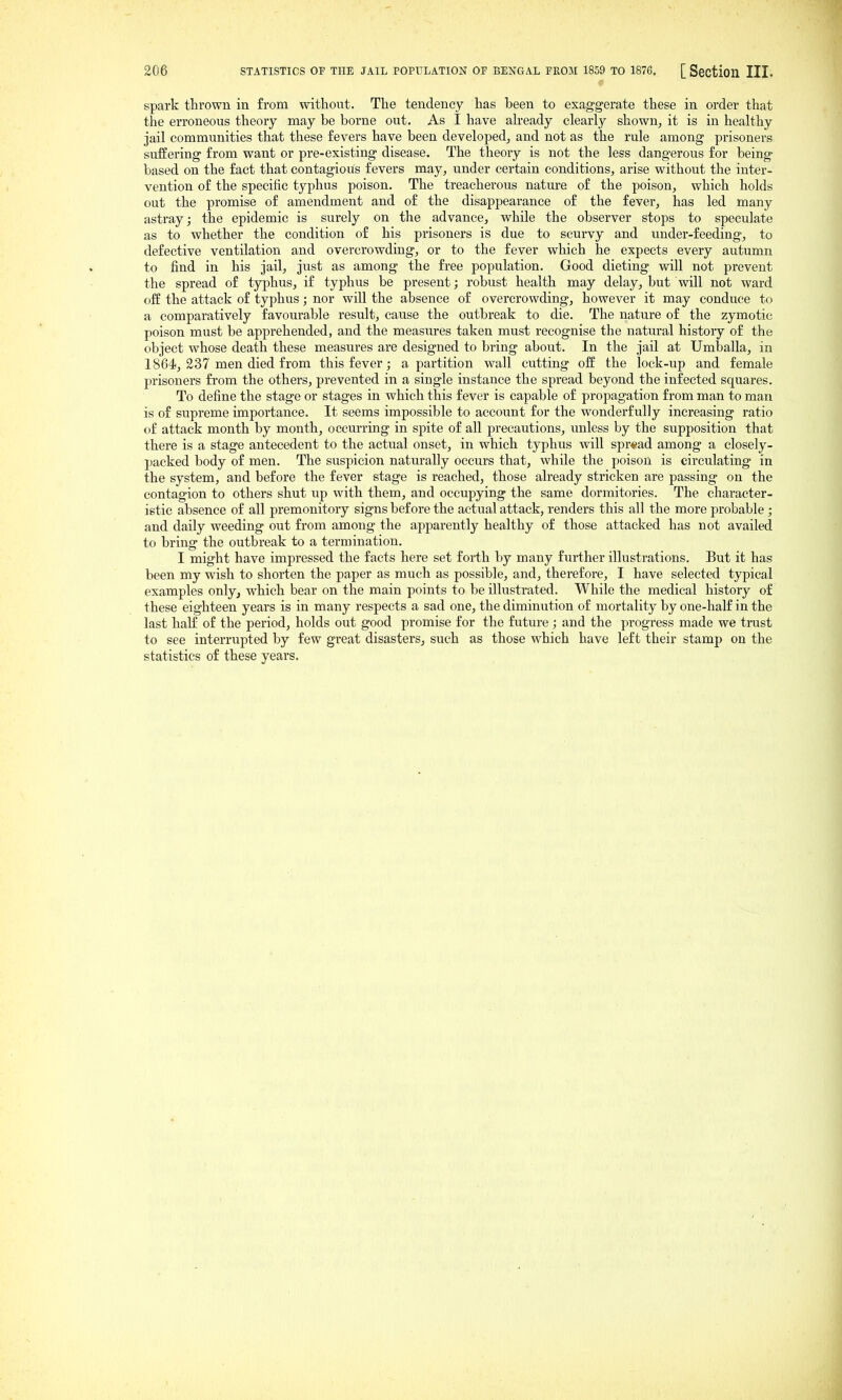 spark thrown in from without. The tendency has been to exaggerate these in order that the erroneous theory may be borne out. As I have ah-eady clearly shown, it is in healthy jail communities that these fevers have been developed, and not as the rule among prisoners suffering from want or pre-existing disease. The theory is not the less dangerous for being based on the fact that contagious fevers may, under certain conditions, arise without the inter- vention of the specific typhus poison. The treacherous nature of the poison, which holds out the promise of amendment and of the disappearance of the fever, has led many astray; the epidemic is surely on the advance, while the observer stops to speculate as to whether the condition of his prisoners is due to scurvy and under-feeding, to defective ventilation and overcrowding, or to the fever which he expects every autumn to find in his jail, just as among the fi-ee population. Good dieting will not prevent the spread of typhus, if typhus be present; robust health may delay, but will not ward off the attack of typhus; nor will the absence of overcrowding, however it may conduce to a comparatively favourable result, cause the outbreak to die. The nature of the zymotic poison must be apprehended, and the measures taken must recognise the natural history of the object whose death these measures are designed to bring about. In the jail at Umballa, in 1864i, 237 men died from this fever; a partition wall cutting ofE the lock-up and female prisoners fi'om the others, prevented in a single instance the spread beyond the infected squares. To define the stage or stages in which this fever is capable of propagation from man to man is of supreme importance. It seems impossible to account for the wonderfully increasing ratio of attack month by month, occurring in spite of all precautions, unless by the supposition that there is a stage antecedent to the actual onset, in which typhus will spread among a closely- packed body of men. The suspicion naturally occurs that, while the poison is circulating in the system, and before the fever stage is reached, those already stricken are passing on the contagion to others shut up with them, and occupying the same dormitories. The character- istic absence of all premonitory signs before the actual attack, renders this all the more probable ; and daily weeding out from among the apparently healthy of those attacked has not availed to bring the outbreak to a termination. I might have impressed the facts here set forth by many further illustrations. But it has been my wish to shorten the paper as much as possible, and, therefore, I have selected typical examples only, which bear on the main points to be illustrated. While the medical history of these eighteen years is in many respects a sad one, the diminution of mortality by one-half in the last halC of the period, holds out good promise for the future ; and the progress made we trust to see interrupted by few great disasters, such as those which have left their stamp on the statistics of these years.