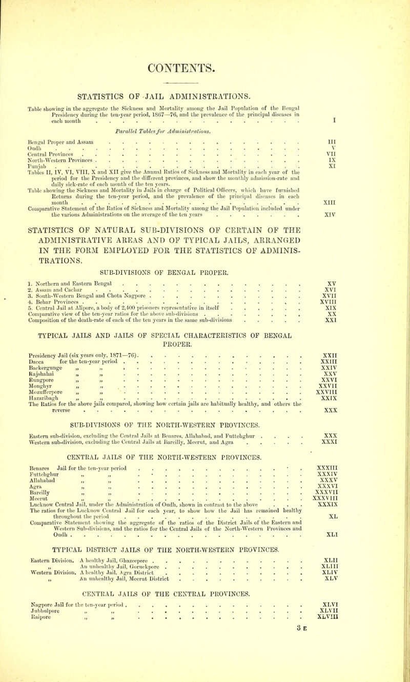 CONTENTS STATISTICS OF JAIL ADMINISTRATIONS. Table showing in the aggregate the Sickness and Mortality among the Jail Population of the Bengal Presidency during the ten-year period, 1867—76, and the prevalence of the principal diseases in each month I Parallel Tables for Administrations. Bengal Proper and Assam . Ill Oudh V Central Provinces ................. VII North-Western Provinces IX Punjab ................... XI Tables II, IV, VI, VIII, X and XII give the Anniial Ratios of Sickness and Mortality in each year of the period for the Presidency and the different provinces, and show the monthly admission-rate and daily sick-rate of each month of the ten years. Table showing the Sickness and Mortality in Jails in charge of Political Officers, which have fuinished Returns during the ten-year period, and the prevalence of the principal diseases in each mouth XIII Comparative Statement of the Ratios of Sickness and Mortality among the Jail Population included under the various Administrations on the average of the ten years XIV STATISTICS OF NATURAL SUB-DIVISIONS OP CERTAIN OF THE ADMINISTRATIVE AREAS AND OP TYPICAL JAILS, ARRANGED IN THE FORM EMPLOYED FOR THE STATISTICS OP ADMINIS- TRATIONS. SUB-DIVISIONS OP BENGAL PROPER. 1. Northern and Eastern Bengal XV 2. Assam and Cachar XVI 3. South-Western Bengal and Chota Nagpore XVII 4. Behar Provinces XVIII 5. Central Jail at Alipore, a body of 2,400 prisoners representative in itself XIX Comparative view of the ten-year ratios for the above sub-divisions ........ XX Composition of the death-rate of each of the ten years in the same sub-divisions ..... XXI TYPICAL JAILS AND JAILS OF SPECIAL CHARACTERISTICS OP BENGAL PROPER. Presidency Jail (six years only, 1871—76) XXII Dacca for the ten-year period XXIII Backergunge „ „ XXIV Rajshahai „ „ XXV Rungpore „ . . . . . XXVI Monghyr „ „ XXVII Mozufferpore „ „ XXVIII Hazaribagh „ _ „ XXIX The Ratios for the above jails compared, showing how certain jails are habitually healthy, and others the reverse XXX SUB-DIVISIONS OF THE NORTH-WESTERN PROVINCES. Eastern sub-division, excluding the Central Jails at Benares, Allahabad, and Puttehghur .... XXX Western sub-division, excluding the Central Jails at Bareilly, Meerut, and Agra XXXI CENTRAL JAILS OP THE NORTH-WESTERN PROVINCES. Benares Jail for the ten-year period XXXIII Futtehghur „ „ . • XXXIV Allahabad „ „ XXXV Agra „ „ XXXVI Bareilly „ „ XXXVII Meerut „ „ XXXVIII Lncknow Central Jail, under the Administration of Oudh, shown in contrast to the above . , . XXXIX The ratios for the Lucknow Central Jail for each year, to show how the Jail has remained healthy throughout the period .............. XL Comparative Statement showing the aggregate of the ratios of the District Jails of the Eastern and Western Sub-divisions, and the ratios for the Central Jails of the North-Western Provinces and Oudh XLI TYPICAL DISTRICT JAILS OF THE NORTH-WESTERN PROVINCES. Eastern Division. A healthy Jail, Ohazeeporo ............ XLII „ An unhealthy Jail, Goruokpore XLIII Western Division. A healthy Jail, Agra District XLIV „ An unhealthy Jail, Meerut District XLV CENTRAL JAILS OF THE CENTRAL PROVINCES. Nagpore Jail for the ten-year period XLVI Jutjbulpore „ ,, ............. XLVII Raipore „ „ .... XLvm 3 E